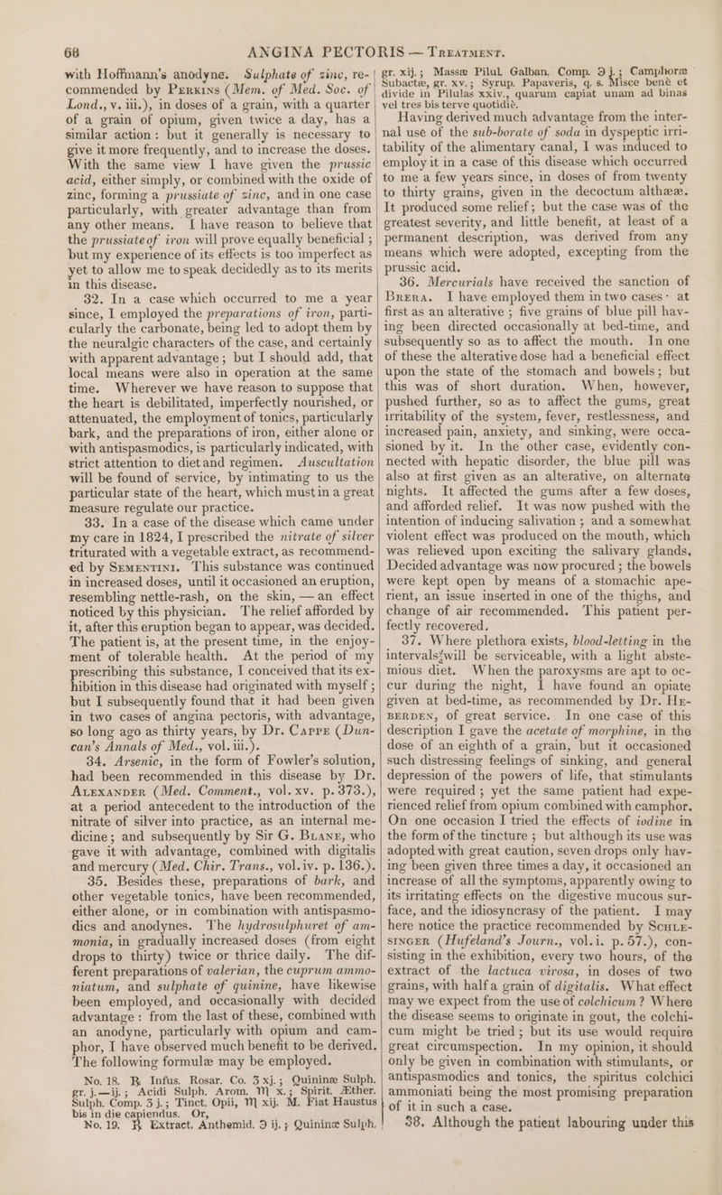 with Hoffinann’s anodyne. Sulphate of zinc, re- commended by Perkins (Mem. of Med. Soc. of Lond., v. iii.), in doses of a grain, with a quarter of a grain of opium, given twice a day, has a similar action: but it generally is necessary to give it more frequently, and to increase the doses. With the same view I have given the prussic acid, either simply, or combined with the oxide of zinc, forming a prussiute of zinc, and in one case particularly, with greater advantage than from any other means. I have reason to believe that but my experience of its effects is too imperfect as yet to allow me to speak decidedly as to its merits in this disease. 32. In a case which occurred to me a year since, I employed the preparations of iron, parti- cularly the carbonate, being led to adopt them by the neuralgic characters of the case, and certainly with apparent advantage ; but I should add, that local means were also in operation at the same time. Wherever we have reason to suppose that the heart is debilitated, imperfectly nourished, or attenuated, the employment of tonics, particularly bark, and the preparations of iron, either alone or with antispasmodics, is particularly indicated, with strict attention to dietand regimen. Auscultation will be found of service, by intimating to us the particular state of the heart, which must in a great measure regulate our practice. 33. Ina case of the disease which came under my care in 1824, I prescribed the nitrate of silver triturated with a vegetable extract, as recommend- ed by Sementin1. This substance was continued in increased doses, until it occasioned an eruption, resembling nettle-rash, on the skin, —an effect noticed by this physician. The relief afforded by it, after this eruption began to appear, was decided. The patient is, at the present time, in the enjoy- ment of tolerable health. At the period of my ne this substance, I conceived that its ex- ibition in this disease had originated with myself ; but I subsequently found that it had been given in two cases of angina pectoris, with advantage, so long ago as thirty years, by Dr. Capps (Dun- can’s Annals of Med., vol. ii.). 34. Arsenic, in the form of Fowler’s solution, had been recommended in this disease by Dr. Avexanper (Med. Comment., vol. xv. p.373.), at a period antecedent to the introduction of the nitrate of silver into practice, as an internal me- dicine ; and subsequently by Sir G. Bane, who gave it with advantage, combined with digitalis and mercury (Med. Chir. Trans., vol.iv. p. 136.). 35. Besides these, preparations of bark, and other vegetable tonics, have been recommended, either alone, or in combination with antispasmo- dics and anodynes. The hydrosulphuret of am- monia, in gradually increased doses (from eight drops to thirty) twice or thrice daily. The dif- ferent preparations of valerian, the cuprum ammo- niatum, and sulphate of quinine, have likewise been employed, and occasionally with decided advantage: from the last of these, combined with an anodyne, particularly with opium and cam- phor, I have observed much benefit to be derived. The following formule may be employed. No. 18. BR Infus. Rosar. Co. 3 xj.; Quinine Sulph. gr. j.—ij.; Acidi Sulph. Arom. 1 x.; Spirit. Abther. Sulph. Comp. 3 j.; Tinct. Opii, M xij. M. Fiat Haustus bis in die capiendus. Or, No. 19. h Extract, Anthemid, 9 ij. ; Quinina Sulph, | gr. xij.; Masse PiluL Galban. Comp. 9 ii Camphore ~ Subacte, gr. xv.; Syrup. Papaveris, g. s. Misce bené et divide in Pilulas xxiv., quarum capiat unam ad binas vel tres bis terve quotidie. Having derived much advantage from the inter- nal use of the sub-borate of soda in dyspeptic irri- tability of the alimentary canal, I was induced to employ it in a case of this disease which occurred to me a few years since, in doses of from twenty to thirty grains, given in the decoctum althee. It produced some relief; but the case was of the ereatest severity, and little benefit, at least of a permanent description, was derived from any means which were adopted, excepting from the prussic acid. 36. Mercurials have received the sanction of Brera. I have employed them in two cases: at first as an alterative ; five grains of blue pill hav- ing been directed occasionally at bed-time, and subsequently so as to affect the mouth. In one of these the alterative dose had a beneficial effect upon the state of the stomach and bowels; but this was of short duration. When, however, pushed further, so as to affect the gums, great irritability of the system, fever, restlessness, and increased pain, anxiety, and sinking, were occa~- sioned by it. In the other case, evidently con- nected with hepatic disorder, the blue pill was also at first given as an alterative, on alternate nights. It affected the gums after a few doses, and afforded relief. It was now pushed with the intention of inducing salivation ; and a somewhat violent effect was produced on the mouth, which was relieved upon exciting the salivary glands, Decided advantage was now procured ; the bowels were kept open by means of a stomachic ape- rient, an issue inserted in one of the thighs, and change of air recommended. This patient per- fectly recovered. 37. Where plethora exists, blood-letting in the intervals{will be serviceable, with a light abste- mious diet. When the paroxysms are apt to oc- cur during the night, I have found an opiate given at bed-time, as recommended by Dr. Hz- BERDEN, Of great service. In one case of this description I gave the acetute of morphine, in the dose of an eighth of a grain, but it occasioned such distressing feelings of sinking, and general depression of the powers of life, that stimulants were required ; yet the same patient had expe- rienced relief from opium combined with camphor. On one occasion I tried the effects of iodine in the form of the tincture ; but although its use was adopted with great caution, seven drops only hay- ing been given three times a day, it occasioned an increase of all the symptoms, apparently owing to its irritating effects on the digestive mucous sur- face, and the idiosyncrasy of the patient. I may here notice the practice recommended by Scuie- stInGER (Hufeland’s Journ., vol.i. p.57.), con- sisting in the exhibition, every two hours, of the extract of the lactuca virosa, in doses of two grains, with halfa grain of digitalis. What effect may we expect from the use of colchicum ? Where the disease seems to originate in gout, the colchi- cum might be tried; but its use would require great circumspection. In my opinion, it should only be given in combination with stimulants, or antispasmodics and tonics, the spiritus colchici ammoniati being the most promising preparation of it in such a case. 38, Although the patient labouring under this