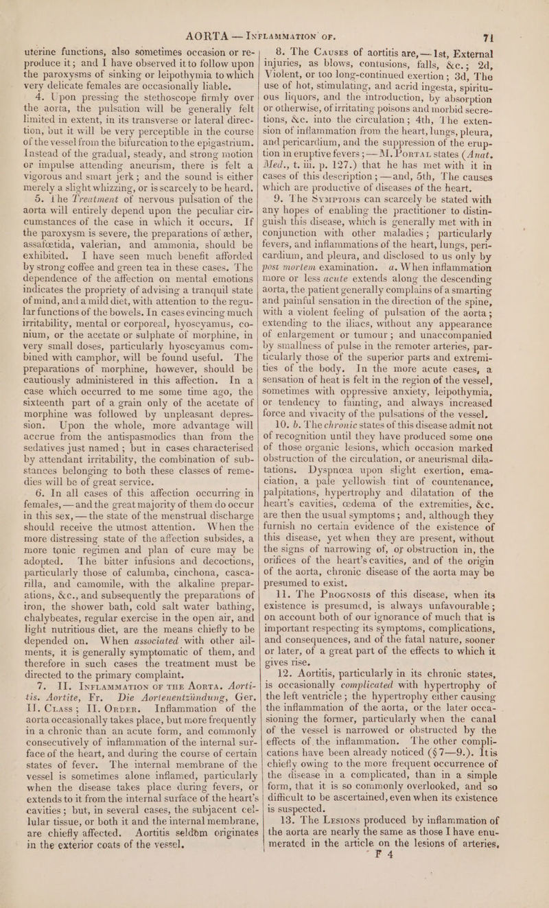 uterine functions, also sometimes occasion or re- produce it; and I have observed it to follow upon the paroxysms of sinking or leipothymia to which very delicate females are occasionally liable. 4. Upon pressing the stethoscope firmly over the aorta, the pulsation will be generally felt limited in extent, in its transverse or lateral direc- tion, but it will be very perceptible in the course of the vessel from the bifurcation to the epigastrium. Instead of the gradual, steady, and strone motion or impulse attending aneurism, there is felt a vigorous and smart jerk; and the sound is either merely a slight whizzing, or is scarcely to be heard. 5. the Treatment of nervous pulsation of the aorta will entirely depend upon the peculiar cir- cumstances of the case in which it occurs, If the paroxysm is severe, the preparations of ether, assafoetida, valerian, and ammonia, should be exhibited. I have seen much benefit afforded by strong coffee and green tea in these cases. The dependence of the affection on mental emotions indicates the propriety of advising a tranquil state of mind, and a mild diet, with attention to the regu- lar functions of the bowels. In cases evincing much irritability, mental or corporeal, hyoscyamus, co- nium, or the acetate or sulphate of morphine, in very small doses, particularly hyoscyamus com- bined with camphor, will be found useful. The preparations of morphine, however, should be cautiously administered in this affection. In a case which occurred to me some time ago, the sixteenth part of a grain only of the acetate of morphine was followed by unpleasant depres- sion. Upon the whole, more advantage will accrue from the antispasmodics than from the sedatives just named ; but in cases characterised by attendant irritability, the combination of sub- stances belonging to both these classes of reme- dies will be of great service. 6. In all cases of this affection occurring in females, —and the great majority of them do occur in this sex, —the state of the menstrual discharge should receive the utmost attention. When the more distressing state of the affection subsides, a more tonic regimen and plan of cure may be adopted. The bitter infusions and decoctions, particularly those of calumba, cinchona, casca- nila, and camomile, with the alkaline prepar- ations, &amp;c., and subsequently the preparations of iron, the shower bath, cold salt water bathing, chalybeates, regular exercise in the open air, and light nutritious diet, are the means chiefly to be depended on. When associated with other ail- ments, it is generally symptomatic of them, and therefore in such cases the treatment must be directed to the primary complaint. 7. II. Inriammation or THE Aorta. Aorti- tis. Aortite, Fr. Die Aortenentziindung, Ger. II. Crass; II. Ornprr. Inflammation of the aorta occasionally takes place, but more frequently in a chronic than an acute form, and commonly consecutively of inflammation of the internal sur- face of the heart, and during the course of certain states of fever. The internal membrane of the vessel is sometimes alone inflamed, particularly when the disease takes place during fevers, or extends to it from the internal surface of the heart’s cavities ; but, in several cases, the subjacent cel- lular tissue, or both it and the internal membrane, are chiefly affected. Aortitis seldom originates in the exterior coats of the vessel, 71 8. The Causzs of aortitis are, —-1st, External injuries, as blows, contusions, falls, &amp;e.3 1) 205 Violent, or too long-continued exertion; 3d, The use of hot, stimulating, and acrid ingesta, spiritu- ous liquors, and the introduction, by absorption or otherwise, of irritating poisons and morbid secre- tions, &amp;c. into the circulation; 4th, The exten- sion of inflammation from the heart, lungs, pleura, and pericardium, and the suppression of the erup- tion in eruptive fevers ;— M. Porrat states (Anat. Med., t. wu. p. 127.) that he has met with it in cases of this description ; —and, 5th, The causes which are productive of diseases of the heart. 9. The Symproms can scarcely be stated with any hopes of enabling the practitioner to distin- guish this disease, which is generally met with in conjunction with other maladies; particularly fevers, and inflammations of the heart, lungs, peri- cardium, and pleura, and disclosed to us only by post mortem examination. a. When inflammation more or less acute extends along the descending aorta, the patient generally complains of a smarting and painful sensation in the direction of the spine, with a violent feeling of pulsation of the aorta; extending to the iliacs, without any appearance of enlargement or tumour ; and unaccompanied by smallness of pulse in the remoter arteries, par- ticularly those of the superior parts and extremi- ties of the body. In the more acute cases, a sensation of heat is felt in the region of the vessel, sometimes with oppressive anxiety, leipothymia, or tendency to fainting, and always increased force and vivacity of the pulsations of the vessel, 10. b. The chronic states of this disease admit not of recognition until they have produced some one of those organic lesions, which occasion marked obstruction of the circulation, or aneurismal dila- tations. Dyspnoea upon slight exertion, ema- ciation, a pale yellowish tint of countenance, palpitations, hypertrophy and dilatation of the heart’s cavities, cedema of the extremities, &amp;c. are then the usual symptoms; and, although they furnish no certain evidence of the existence of this disease, yet when they are present, without the signs of narrowing of, or obstruction in, the orifices of the heart’s cavities, and of the origin of the aorta, chronic disease of the aorta may be presumed to exist. 11. The Procnosis of this disease, when its existence is presumed, is always unfavourable ; on account both of our ignorance of much that is important respecting its symptoms, complications, and consequences, and of the fatal nature, sooner or later, of a great part of the effects to which it gives rise. 12. Aortitis, particularly in its chronic states, is occasionally complicated with hypertrophy of the left ventricle ; the hypertrophy either causing the inflammation of the aorta, or the later occa- sioning the former, particularly when the canal of the vessel is narrowed or obstructed by the effects of the inflammation. The other compli- cations have been already noticed ($7—9.). Itis chiefly owing to the more frequent occurrence of the disease in a complicated, than in a simple form, that it is so commonly overlooked, and so difficult to be ascertained, even when its existence is suspected. 13. The Lrstons produced by inflammation of the aorta are nearly the same as those I have enu- merated in the article on the lesions of arteries, “F4