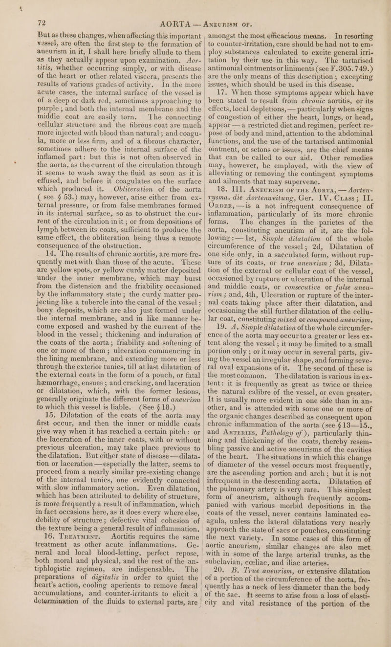 * But as these changes, when affecting this important aneurism in it, I shall here briefly allude to them as they actually appear upon examination. Aor- titis, whether occurring simply, or with disease of the heart or other related viscera, presents the results of various grades of activity. acute cases, the internal surface of the vessel is purple ; and both the internal membrane and the middle coat are easily torn. ‘lhe connecting cellular structure and the fibrous coat are much la, more or less firm, and of a fibrous character, sometimes adhere to the internal surface of the inflamed part: but this is not often observed in the aorta, as the current of the circulation through it seems to wash away the fluid as soon as it is which produced it. Obdliteration of the aorta ( see § 53.) may, however, arise either from ex- ternal pressure, or from false membranes formed in its internal surface, so as to obstruct the cur- rent of the circulation in it ; or from depositions of lymph between its coats, sufficient to produce the same effect, the obliteration being thus a remote consequence of the obstruction. 14, The results of chronic aortitis, are more fre- quently met with than those of the acute. These are yellow spots, or yellow curdy matter deposited under the imner membrane, which may burst from the distension and the friability occasioned by the inflammatory state ; the curdy matter pro- jecting like a tubercle into the canal of the vessel ; bony deposits, which are also just formed under the internal membrane, and in like manner be- come exposed and washed by the current of the blood in the vessel; thickening and induration of the coats of the aorta; friability and softening of one or more of them; ulceration commencing in the lining membrane, and extending more or less the external coats in the form of a pouch, or fatal hemorrhage, ensues ; and cracking, and laceration or dilatation, which, with the former lesions, generally originate the different forms of aneurism to which this vessel is liable. (See § 18.) 15. Dilatation of the coats of the aorta may first occur, and then the inner or middle coats give way when it has reached a certain pitch: or the laceration of the inner coats, with or without previous ulceration, may take place previous to the dilatation. But either state of disease —dilata- tion or laceration —especially the latter, seems to proceed from a nearly similar pre-existing change of the internal tunics, one evidently connected with slow inflammatory action. is more frequently a result of inflammation, which 16. Treatment. Aortitis requires the same treatment as other acute inflammations. neral and local blood-letting, both moral and physical, and the rest of the an- tiphlogistic regimen, are indispensable. The ei desl of digitalis in order to quiet the eart’s action, cooling aperients to remove fecal accumulations, and counter-irritants to elicit a determination of the fluids to external parts, are amongst the most efficacious means. _ In resorting to counter-irritation, care should be had not to em- ploy substances calculated to excite general irri- tation by their use in this way. The tartarised antimonial ointments or liniments (see F.305.749.) are the only means of this description; excepting issues, which should be used in this disease. 17, When those symptoms appear which have been stated to result from chronic aortitis, or its effects, local depletions, — particularly when signs of congestion of either the heart, lungs, or head, appear —a restricted diet and regimen, perfect re- pose of body and mind, attention to the abdominal functions, and the use of the tartarised antimonial ointment, or setons or issues, are the chief means that can be called to our aid. Other remedies may, however, be employed, with the view of alleviating or removing the contingent symptoms and ailments that may supervene. 18. Ill. Anrurism or rHE Aorta, — Aorteu- rysma. die dortenweitung, Ger. IV. Crass; II. OrpER,—is a not infrequent consequence of inflammation, particularly of its more chronic forms. The changes in the parietes of the aorta, constituting aneurism of it, are the fol- lowing:— Ist, Simple dilatation of the whole circumference of the vessel; 2d, Dilatation of one side only, in a sacculated form, without rup- ture of its coats, or true aneurism ; 3d, Dilata- tion of the external or cellular coat of the vessel, occasioned by rupture or ulceration of the internal and middle coats, or consecutive or fulse aneu- rism ; and, 4th, Ulceration or rupture of the inter- nal coats taking place after their dilatation, and occasioning the still further dilatation of the cellu- lar coat, constituting mixed or compound aneurism. 19. A, Simple dilatation of the whole circumfer- ence of the aorta may occur to a greater or less ex- tent along the vessel ; it may be limited to a small portion only ; or it may occur in several parts, giv- ing the vessel an irregular shape, and forming seve- ral oval expansions of it. The second of these is the mostcommon. The dilatation is various in ex- tent: it is frequently as great as twice or thrice the natural calibre of the vessel, or even greater. It is usually more evident in one side than in an- other, and is attended with some one or more of the organic changes described as consequent upon chronic inflammation of the aorta (see §13—15., and Arrertes, Pathology of ), particularly thin- ning and thickening of the coats, thereby resem- bling passive and active aneurisms of the cavities of the heart. Thesituations in which this change of diameter of the vessel occurs most frequently, are the ascending portion and arch; but it is not infrequent in the descending aorta. Dilatation of the pulmonary artery is very rare. This simplest form of aneurism, although frequently accom- panied with yarious morbid depositions in the coats of the vessel, never contains laminated co- agula, unless the lateral dilatations very nearly approach the state of sacs or pouches, constituting the next variety. In some cases of this form of aortic aneurism, similar changes are also met with in some of the large arterial trunks, as the subclavian, coeliac, and iliac arteries. 20. B. True aneurism, or extensive dilatation _ of a portion of the circumference of the aorta, fre- quently has a neck of less diameter than the body of the sac. It seems to arise from a loss of elasti- / city and vital resistance of the portion of the