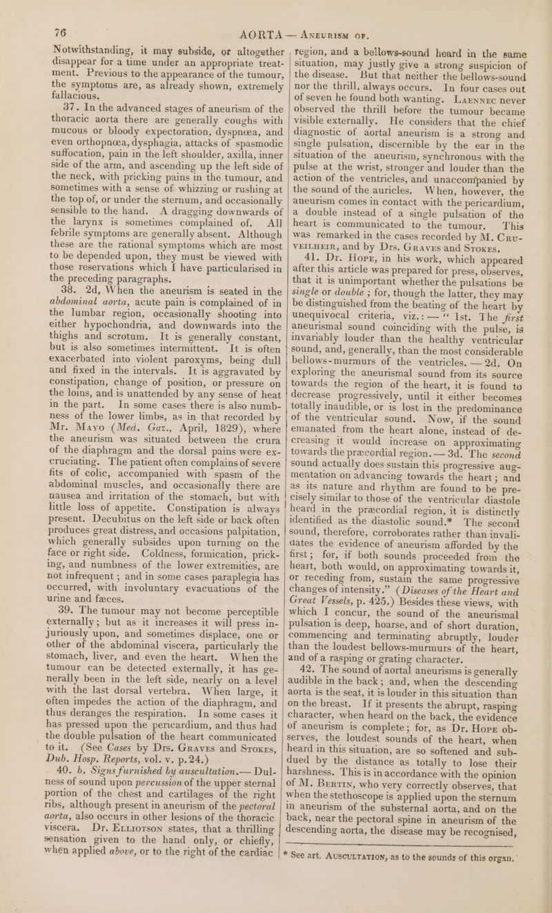 Notwithstanding, it may subside, or altogether disappear for a time under an appropriate treat- ment. Previous to the appearance of the tumour, the symptoms are, as already shown, extremely fallacious. 37. In the advanced stages of aneurism of the thoracic aorta there are generally coughs with mucous or bloody expectoration, dyspnoea, and even orthopnoea, dysphagia, attacks of spasmodic suffocation, pain in the left shoulder, axilla, inner side of the arm, and ascending up the left side of the neck, with pricking pains in the tumour, and sometimes with a sense of whizzing or rushing at the top of, or under the sternum, and occasionally sensible to the hand. A dragging downwards of the larynx is sometimes complained of. All febrile symptoms are generally absent. Although these are the rational symptoms which are most to be depended upon, they must be viewed with those reservations which I have particularised in the preceding paragraphs. 38. 2d, When the aneurism is seated in the abdominal aorta, acute pain is complained of in the lumbar region, occasionally shooting into either hypochondria, and downwards into the thighs and scrotum. It is generally constant, but is also sometimes intermittent. It is often exacerbated into violent paroxyms, being dull and fixed in the intervals. It is aggravated by constipation, change of position, or pressure on the loins, and is unattended by any sense of heat in the part. In some cases there is also numb- ness of the lower limbs, as in that recorded b Mr. Mayo -(Med. Gaz., April, 1829), where the aneurism was situated between the crura of the diaphragm and the dorsal pains were ex- cruciating. The patient often complains of severe fits of colic, accompanied with spasm of the abdominal muscles, and occasionally there are nausea and irritation of the stomach, but with little loss of appetite. Constipation is always present. Decubitus on the left side or back often produces great distress, and occasions palpitation, which generally subsides upon turning on the face or right side. Coldness, formication, prick- ing, and numbness of the lower extremities, are not infrequent ; and in some cases paraplegia has occurred, with involuntary evacuations of the urine and feces. 39. The tumour may not become perceptible externally; but as it increases it will press in- juriously upon, and sometimes displace, one or other of the abdominal viscera, particularly the stomach, liver, and even the heart. When the tumour can be detected externally, it has ge- nerally been in the left side, nearly on a level with the last dorsal vertebra. When large, it often impedes the action of the diaphragm, and thus deranges the respiration. In some cases it has pressed upon the pericardium, and thus had the double pulsation of the heart communicated to it. (See Cases by Drs. Graves and Sroxrs, Dub. Hosp. Reports, vol. v. p.24.) 40. b. Signs furnished by auscultation.— Dul- ness of sound upon percussion of the upper sternal portion of the chest and cartilages of the right ribs, although present in aneurism of the pectoral aorta, also occurs in other lesions of the thoracic viscera. Dr. Exxrorson states, that a thrilling sensation given to the hand only, or chiefly, when applied above, or to the right of the cardiac region, and a bellows-sound heard in the same situation, may justly give a strong suspicion of the disease. But that neither the bellows-sound nor the thrill, always occurs. In four cases out of seven he found both wanting. Larnnerc never observed the thrill before the tumour became visible externally. He considers that the chief diagnostic of aortal aneurism is a strong and single pulsation, discernible by the ear in the situation of the aneurism, synchronous with the pulse at the wrist, stronger and louder than the action of the ventricles, and unaccompanied by the sound of the auricles. When, however, the aneurism comes in contact with the pericardium, a double instead of a single pulsation of the heart is communicated to the tumour. This was remarked in the cases recorded by M. Cru- VEILHEIR, and by Drs. Graves and Stoxgs. 41. Dr. Hops, in his work, which appeared after this article was prepared for press, observes, that it is unimportant whether the pulsations be single or double ; for, though the latter, they may be distinguished from the beating of the heart by unequivocal criteria, viz.:— ‘ Ist. The first aneurismal sound coinciding with the pulse, is invariably louder than the healthy ventricular sound, and, generally, than the most considerable bellows-murmurs of the ventricles. —2d, On exploring the aneurismal sound from its source towards the region of the heart, it is found to decrease progressively, until it either becomes totally inaudible, or is lost in the predominance of the ventricular sound. Now, if the sound emanated from the heart alone, instead of de- creasing it would increase on approximating towards the precordial region. — 3d. The second sound actually does sustain this progressive aug- mentation on advancing towards the heart; and as its nature and rhythm are found to be pre- cisely similar to those of the ventricular diastole heard in the precordial region, it is distinctly identified as the diastolic sound.* The second sound, therefore, corroborates rather than invali- dates the evidence of aneurism afforded by the first; for, if both sounds proceeded from the heart, both would, on approximating towards it, or receding from, sustain the same progressive changes of intensity.” (Diseases of the Heart and Great Vessels, p. 425.) Besides these views, with which I concur, the sound of the aneurismal pulsation is deep, hoarse, and of short duration, commencing and terminating abruptly, louder than the loudest bellows-murmurs of the heart, and of a rasping or grating character. 42. The sound of aortal aneurisms is generally audible in the back; and, when the descending aorta is the seat, it is louder in this situation than on the breast. If it presents the abrupt, rasping character, when heard on the back, the evidence of aneurism is complete; for, as Dr. Hore ob- serves, the loudest sounds of the heart, when heard in this situation, are so softened and sub- dued by the distance as totally to lose their harshness. This is in accordance with the opinion of M. Berry, who very correctly observes, that when the stethoscope is applied upon the sternum in aneurism of the substernal aorta, and on the back, near the pectoral spine in aneurism of the descending aorta, the disease may be recognised, a * See art, AUSCULTATION, as to the sounds of this organ,’