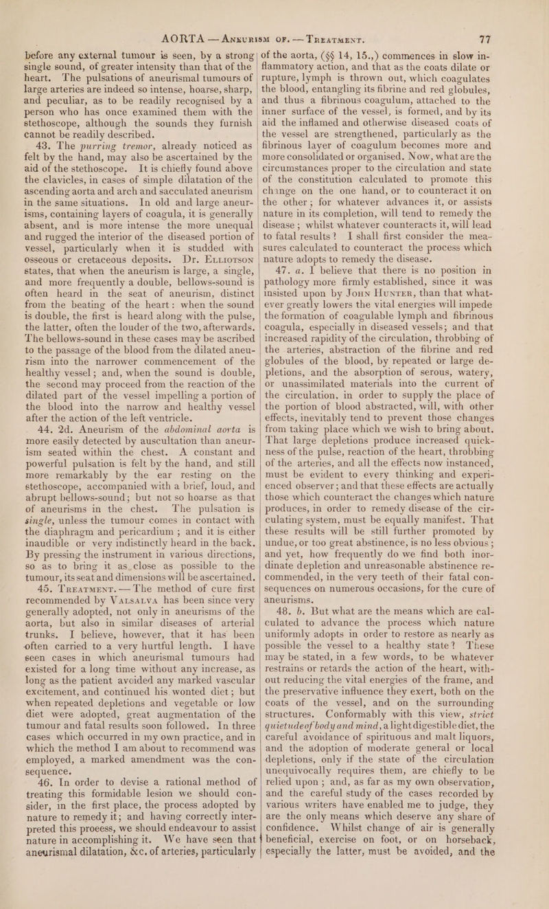 before any external tumour is seen, by a strong single sound, of greater intensity than that of the heart. The pulsations of aneurismal tumours of large arteries are indeed so intense, hoarse, sharp, and peculiar, as to be readily recognised by a person who has once examined them with the stethoscope, although the sounds they furnish cannot be readily described. 43. The purring tremor, already noticed as felt by the hand, may also be ascertained by the aid of the stethoscope. It is chiefly found above the clavicles, in cases of simple dilatation of the ascending aorta and arch and sacculated aneurism in the same situations. In old and large aneur- isms, containing layers of coagula, it is generally absent, and is more intense the more unequal and rugged the interior of the diseased portion of vessel, particularly when it is studded with Osseous or cretaceous deposits. Dr. Exiiorson states, that when the aneurism is large, a single, and more frequently a double, bellows-sound is often heard in the seat of aneurism, distinct from the beating of the heart: when the sound is double, the first is heard along with the pulse, the latter, often the louder of the two, afterwards. The bellows-sound in these cases may be ascribed to the passage of the blood from the dilated aneu- Tism into the narrower commencement of the healthy vessel; and, when the sound is double, the second may proceed from the reaction of the dilated part of the vessel impelling a portion of the blood into the narrow and healthy vessel after the action of the left ventricle. 44, 2d. Aneurism of the abdominal aorta is more easily detected by auscultation than aneur- ism seated within the chest. A constant and powerful pulsation is felt by the hand, and still more remarkably by the ear resting on the stethoscope, accompanied with a brief, loud, and abrupt bellows-sound; but not so hoarse as that of aneurisms in the chest. The pulsation is single, unless the tumour comes in contact with the diaphragm and pericardium ; and it is either inaudible or very indistinctly heard in the back. By pressing the instrument in various directions, so as to bring it as.close as possible to the tumour, itsseat and dimensions will be ascertained. 45. Trearment.— The method of cure first recommended by Vatsatva has been since very generally adopted, not only in aneurisms of the aorta, but also in similar diseases of arterial trunks. I believe, however, that it has been often carried to a very hurtful length. I have seen cases in which aneurismal tumours had existed for a long time without any increase, as long as the patient avoided any marked vascular excitement, and continued his wonted diet; but when repeated depletions and vegetable or low diet were adopted, great augmentation of the tumour and fatal results soon followed. In three cases which occurred in my own practice, and in which the method I am about to recommend was employed, a marked amendment was the con- sequence. 46. In order to devise a rational method of treating this formidable lesion we should con- sider, in the first place, the process adopted by nature to remedy it; and having correctly inter- preted this proeess, we should endeavour to assist nature in accomplishing it. We have seen that 77 of the aorta, (¢§ 14, 15.,) commences in slow in- flammatory action, and that as the coats dilate or rupture, lymph is thrown out, which coagulates the blood, entangling its fibrine and red globules, and thus a fibrinous coagulum, attached to the inner surface of the vessel, is formed, and by its aid the inflamed and otherwise diseased coats of the vessel are strengthened, particularly as the fibrinous layer of coagulum becomes more and more consolidated or organised. Now, what are the circumstances proper to the circulation and state of the constitution calculated to promote this change on the one hand, or to counteract it on the other; for whatever advances it, or assists nature in its completion, will tend to remedy the disease ; whilst whatever counteracts it, will lead to fatal results? I shall first consider the mea-- sures calculated to counteract the process which nature adopts to remedy the disease. 47. a. 1 believe that there is no position in pathology more firmly established, since it was insisted upon by Joun Hunrer, than that what- ever greatly lowers the vital energies will impede the formation of coagulable lymph and fibrinous coagula, especially in diseased vessels; and that increased rapidity of the circulation, throbbing of the arteries, abstraction of the fibrine and red globules of the blood, by repeated or large de- pletions, and the absorption of serous, watery, or unassimilated materials into the current of the circulation, in order to supply the place of the portion of blood abstracted, will, with other effects, inevitably tend to prevent those changes from taking place which we wish to bring about. That large depletions produce increased quick- ness of the pulse, reaction of the heart, throbbing of the arteries, and all the effects now instanced, must be evident to every thinking and experi- enced observer ; and that these effects are actually those which counteract the changes which nature produces, in order to remedy disease of the cir- culating system, must be equally manifest. That these results will be still further promoted by undue, or too great abstinence, is no less obvious ; and yet, how frequently do we find both inor- dinate depletion and unreasonable abstinence re- commended, in the very teeth of their fatal con- sequences on numerous occasions, for the cure of aneurisms. 48. b. But what are the means which are cal- culated to advance the process which nature uniformly adopts in order to restore as nearly as possible the vessel to a healthy state? These may be stated, in a few words, to be whatever restrains or retards the action of the heart, with- out reducing the vital energies of the frame, and the preservative influence they exert, both on the coats of the vessel, and on the surrounding structures. Conformably with this view, strict quietudeof body and mind, alight digestible diet, the careful avoidance of spirituous and malt liquors, and the adoption of moderate general or local depletions, only if the state of the circulation unequivocally requires them, are chiefly to be relied upon ; and, as far as my own observation, and the careful study of the cases recorded by various writers have enabled me to judge, they are the only means which deserve any share of confidence. Whilst change of air is generally beneficial, exercise on foot, or on horseback,