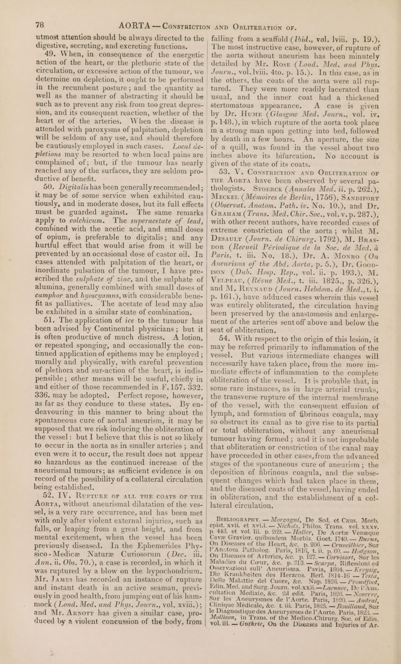 utmost attention should be always directed to the digestive, secreting, and excreting functions. 49. When, in consequence of the energetic action of the heart, or the plethoric state of the circulation, or excessive action of the tumour, we determine on depletion, it ought to be performed in the recumbent posture; and the quantity as well as the manner of abstracting it should be such as to prevent any risk from too great depres- heart or of the arteries. When the disease is attended with paroxysms of palpitation, depletion will be seldom of any use, and should therefore be cautiously employed in such cases. pletions may be resorted to when local pains are complained of; but, if the tumour has nearly reached any of the surfaces, they are seldom pro- ductive of benefit. 50. Digitalis has been generally recommended ; it may be of some service when exhibited cau- tiously, and in moderate doses, but its full effects must be guarded against. The same remarks apply to colchicum. The superacetate of lead, combined with the acetic acid, and small doses of opium, is preferable to digitalis; and any hurtful effect that would arise from it will be prevented by an occasional dose of castor oil. In cases attended with palpitation of the heart, or inordinate pulsation of the tumour, I have pre- scribed the sulphate of zinc, and the sulphate of alumina, generally combined with small doses of cumphor and hyoscyamus, with considerable bene- fit as palliatives. The acetate of lead may also be exhibited in a similar state of combination. 51. The application of ice to the tumour has been advised by Continental physicians; but it is often productive of much distress. A lotion, or repeated sponging, and occasionally the con- tinued application of epithems may be employed ; morally and physically, with careful prevention of plethora and sur-action of the heart, is indis- pensible; other means will be useful, chiefly in and either of those recommended in F.157. 332. 336. may be adopted. Perfect repose, however, as far as they conduce to these states. By en- deavouring in this manner to bring about the spontaneous cure of aortal aneurism, it may be supposed that we risk inducing the obliteration of the vessel: but I believe that this is not so likely to occur in the aorta as in smaller arteries ; and even were it to occur, the result does not appear 60 hazardous as the continued increase of the aneurismal tumours; as sufficient evidence is on record of the possibility of a collateral circulation being established. 52. IV. Rurrure oF aL THE COATS OF THE Aorta, without aneurismal dilatation of the ves- sel, is a very rare occurrence, and has been met with only after violent external injuries, such as falls, or leaping from a great height, and from mental excitement, when the vessel has been previously diseased. Jn the Ephemerides Phy- sico-Medice Nature Curiosorum (Dec. iii. Ann. 1. Obs. 70.), a case is recorded, in which it was ruptured by a blow on the hypochondrium. Mr. Jamns has recorded an instance of rupture and instant death in an active seaman, previ- ously in good health, from jumping out of his ham- mock (Lond. Med. and Phys. Journ., vol. xviii.) ; and Mr. Arnorr has given a similar case, pro- duced by a violent coneussion of the body, from falling from a scaffold (Ibid., vol. lviii. p. 19.). The most instructive case, however, of rupture of the aorta without aneurism has been minutely detailed by Mr. Rose (Lond. Med. and Phys. Journ., vol. lvii. 4to. p. 15.). In this case, as in the others, the coats of the aorta were all rup- tured. They were more readily lacerated than usual, and the inner coat had a thickened stertomatous appearance. A case is given by Dr. Hume (Glasgow Med. Journ., vol. iv. p- 148.), in which rupture of the aorta took place in a strong man upon getting into bed, followed An aperture, the size of a quill, was found in the vessel about two inches above its bifurcation. No account is given of the state of its coats. 53. V. Consrricrion and OBLITERATION OF tur Aorta have been observed by several pa- thologists. Srorrcx (Annales Med. ii. p. 262.), Mecxer (Mémoires de Berlin, 1756), Sanprrort (Observat. Anutom. Path. iv. No. 10.), and Dr. Granam (Trans. Med. Chir. Soc., vol.v. p- 287.), with other recent authors, have recorded cases of extreme constriction of the aorta; whilst M. Desauur (Journ. de Chirurg. 1792), M. Bras- por (Recueil Périodique de la Soc. de Med. a Paris, t: ii. No» 18.), Dr: A. Morro (On Aneurisms of the Abd. Aorta, p. 5.), Dr. Goov- ison (Dub. Hosp. Rep., vol. ii. p. 193.), M. Verreau, (Révue Med., t. iii. 1825., p- 326.), and M. Reynaup (Journ. Hebdom. de Med.,t. i. p- 161.), have adduced cases wherein this vessel was entirely obliterated, the circulation having been preserved by the anastomosis and enlarge- ment of the arteries sent off above and below the seat of obliteration. 54. With respect to the origin of this lesion, it may be referred primarily to inflammation of the vessel. But various intermediate changes will necessarily have taken place, from the more im- obliteration of the vessel. It is probable that, in some rare instances, as in large arterial trunks, of the vessel, with the consequent effusion of lymph, and formation of fibrinous coagula, may so obstruct its canal as to give rise to its partial or total obliteration, without any aneurismal tumour having formed ; and it is not improbable that obliteration or constriction of the canal may have proceeded in other cases,from the advanced stages of the spontaneous cure of aneurism; the deposition of fibrinous coagula, and the subse- quent changes which had taken place in them, and the diseased coats of the vessel, having ended in obliteration, and the establishment of a col- lateral circulation. BIBLIOGRAPHY. — Morgagni, De Sed. et Caus. Morb. epist. xvii. et xvi.i. — Nichols, Philos. Trans. vol. xxxv. p. 445, et vol. lii. p. 269.— Haller, De Aorte Veneque Cave Gravior. quibusdem Morbis. Goet. 1749. — Burns, On Diseases of the Heart, &amp;c. p, 206. — Cruveithier, Sur PAnsxtom. Patholog. Paris, 1816, t. ii. p. 60. — Hodgson, On Diseases of Arteries, &amp;c. p. 127.— Corvisart, Sur les Maladies du Coeur, &amp;c. p. 313. — Scarpa, Riflessioni ed Osservazioni sull’ Aneurisma. Pavia, 1804. — Kreysig, Die Krankheiten des Herzens. Berl. 1814-16 — Testa, Delle Malattie del Cuore, &amp;c. Nap. 1826, — Proudfoot, Edin. Med. and Surg. Journ, vol.xxii.—Laennec, De V Aus- cultation Mediate, &amp;c. 2d edit. Paris, 1826, — Noverre, Sur les Aneurysmes de 1’ Aorte. Paris, 1820. — Andra, Clinique Médicale, &amp;c. t. iii. Paris, 1895. — Bouillaud, Sur le Diagnostique des Aneurysmes de I’ Aorte. Paris, 1693) — Mollison, in Trans, of the Medico-Chirurg. Soc. of Edin.