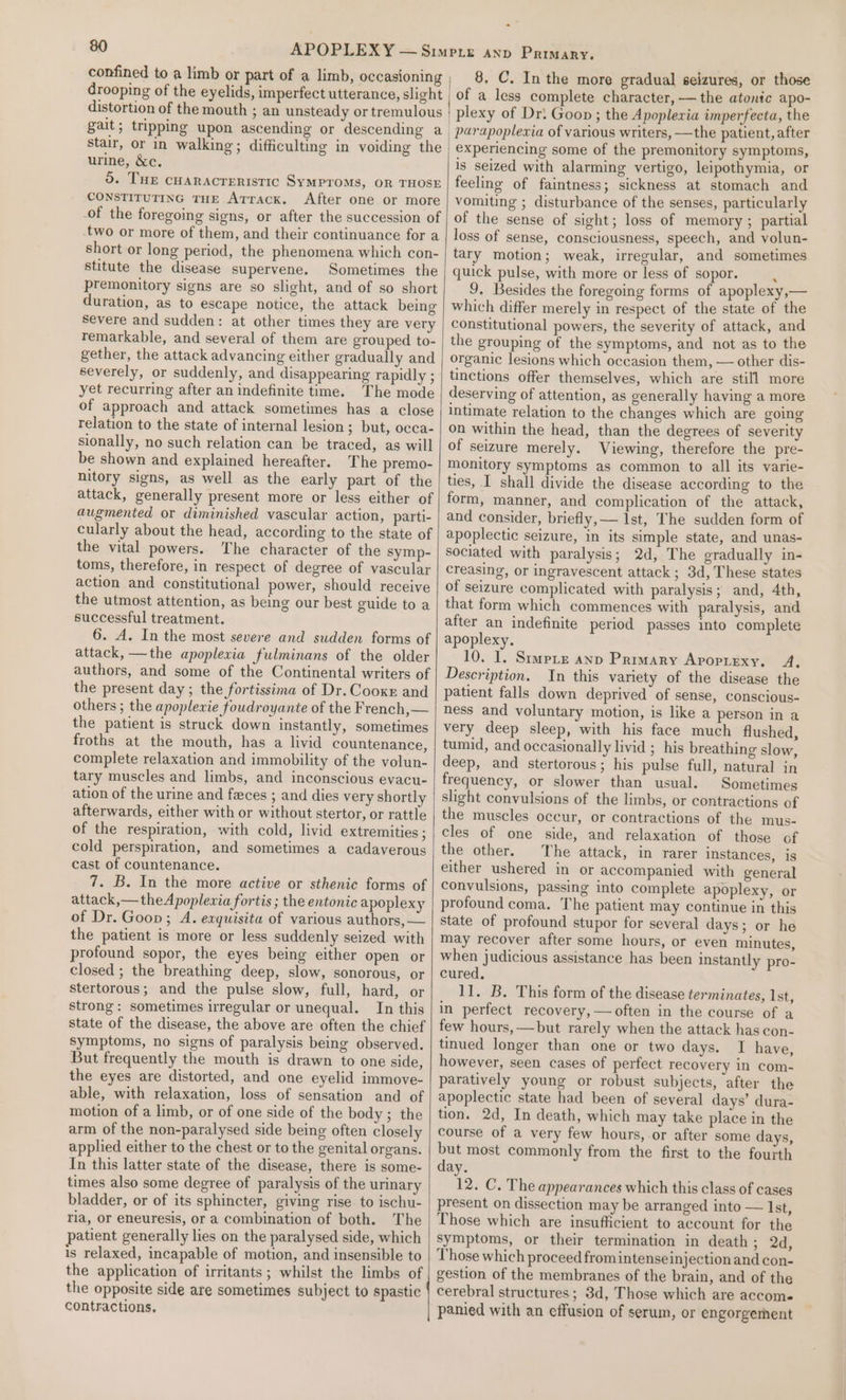 confined to a limb or part of a limb, occasioning drooping of the eyelids, imperfect utterance, slight distortion of the mouth ; an unsteady or tremulous gait; tripping upon ascending or descending a stair, or in walking ; difficulting in voiding the urine, &amp;c. do. THE CHARACTERISTIC SYMPTOMS, OR THOSE CONSTITUTING THE AtTrack. After one or more -of the foregoing signs, or after the succession of -two or more of them, and their continuance for a short or long period, the phenomena which con- stitute the disease supervene. Sometimes the premonitory signs are so slight, and of so short duration, as to escape notice, the attack being severe and sudden: at other times they are very remarkable, and several of them are grouped to- gether, the attack advancing either gradually and severely, or suddenly, and disappearing rapidly ; yet recurring after an indefinite time. The mode of approach and attack sometimes has a close relation to the state of internal lesion; but, occa- sionally, no such relation can be traced, as will be shown and explained hereafter. The premo- nitory signs, as well as the early part of the attack, generally present more or less either of augmented or diminished vascular action, parti- cularly about the head, according to the state of the vital powers. The character of the symp- toms, therefore, in respect of degree of vascular action and constitutional power, should receive the utmost attention, as being our best guide to a successful treatment. 6. A. In the most severe and sudden forms of attack, —the apoplexia fulminans of the older authors, and some of the Continental writers of the present day; the fortissima of Dr. Cooke and others ; the apoplexie foudroyante of the French, — the patient is struck down instantly, sometimes froths at the mouth, has a livid countenance, complete relaxation and immobility of the volun- tary muscles and limbs, and inconscious evacu- ation of the urine and faces ; and dies very shortly afterwards, either with or without stertor, or rattle of the respiration, with cold, livid extremities ; cold perspiration, and sometimes a cadaverous cast of countenance. 7. B. In the more active or sthenic forms of attack,—theApoplewia fortis ; the entonic apoplexy of Dr. Goon; A. eaquisita of various authors, — the patient is more or less suddenly seized with profound sopor, the eyes being either open or closed ; the breathing deep, slow, sonorous, or stertorous; and the pulse slow, full, hard, or strong: sometimes irregular or unequal. In this state of the disease, the above are often the chief symptoms, no signs of paralysis being observed. But frequently the mouth is drawn to one side, the eyes are distorted, and one eyelid immove- able, with relaxation, loss of sensation and of motion of a limb, or of one side of the body ; the arm of the non-paralysed side being often closely applied either to the chest or to the genital organs. In this latter state of the disease, there is some- times also some degree of paralysis of the urinary bladder, or of its sphincter, giving rise to ischu- ria, or eneuresis, or a combination of both. The patient generally lies on the paralysed side, which is relaxed, incapable of motion, and insensible to the application of irritants; whilst the limbs of the opposite side are sometimes subject to spastic contractions. 8, C. Inthe more gradual seizures, or those of a less complete character, — the atonic apo- plexy of Dr: Goon ; the Apoplexia imperfecta, the experiencing some of the premonitory symptoms, is seized with alarming vertigo, leipothymia, or feeling of faintness; sickness at stomach and vomiting ; disturbance of the senses, particularly of the sense of sight; loss of memory ; partial loss of sense, consciousness, speech, and volun- tary motion; weak, irregular, and sometimes quick pulse, with more or less of sopor. ‘ 9. Besides the foregoing forms of apoplexy,— which differ merely in respect of the state of the constitutional powers, the severity of attack, and the grouping of the symptoms, and not as to the organic lesions which occasion them, — other dis- tinctions offer themselves, which are still more deserving of attention, as generally having a more intimate relation to the changes which are going on within the head, than the degrees of severity of seizure merely. Viewing, therefore the pre- monitory symptoms as common to all its varie- ties, I shall divide the disease according to the form, manner, and complication of the attack, and consider, briefly, — 1st, The sudden form of apoplectic seizure, in its simple state, and unas- sociated with paralysis; 2d, The gradually in- creasing, or ingravescent attack ; 3d, These states of seizure complicated with paralysis; and, 4th, that form which commences with paralysis, and after an indefinite period passes into complete apoplexy. 10. I. Simptz anp Primary Apoprexy. A, Description. In this variety of the disease the patient falls down deprived of sense, conscious- ness and voluntary motion, is like a person in a very deep sleep, with his face much flushed, tumid, and occasionally livid ; his breathing slow, deep, and stertorous; his pulse full, natural in frequency, or slower than usual. Sometimes slight convulsions of the limbs, or contractions of the muscles occur, or contractions of the mus- cles of one side, and relaxation of those of the other. The attack, in rarer instances, is either ushered in or accompanied with general convulsions, passing into complete apoplexy, or profound coma. The patient may continue in this state of profound stupor for several days; or he may recover after some hours, or even minutes, when judicious assistance has been instantly pro- cured, 11. B. This form of the disease terminates, Ist, in perfect recovery, — often in the course of a few hours, —but rarely when the attack has con- tinued longer than one or two days. I have, however, seen cases of perfect recovery in com- paratively young or robust subjects, after the apoplectic state had been of several days’ dura- tion. 2d, In death, which may take place in the course of a very few hours, or after some days, but most commonly from the first to the fourth day. 12. C. The appearances which this class of cases present on dissection may be arranged into — Ist, Those which are insufficient to account for the symptoms, or their termination in death; 2d, Those which proceed from intense injection and con- gestion of the membranes of the brain, and of the cerebral structures; 8d, Those which are accom. panied with an effusion of serum, or engorgerent