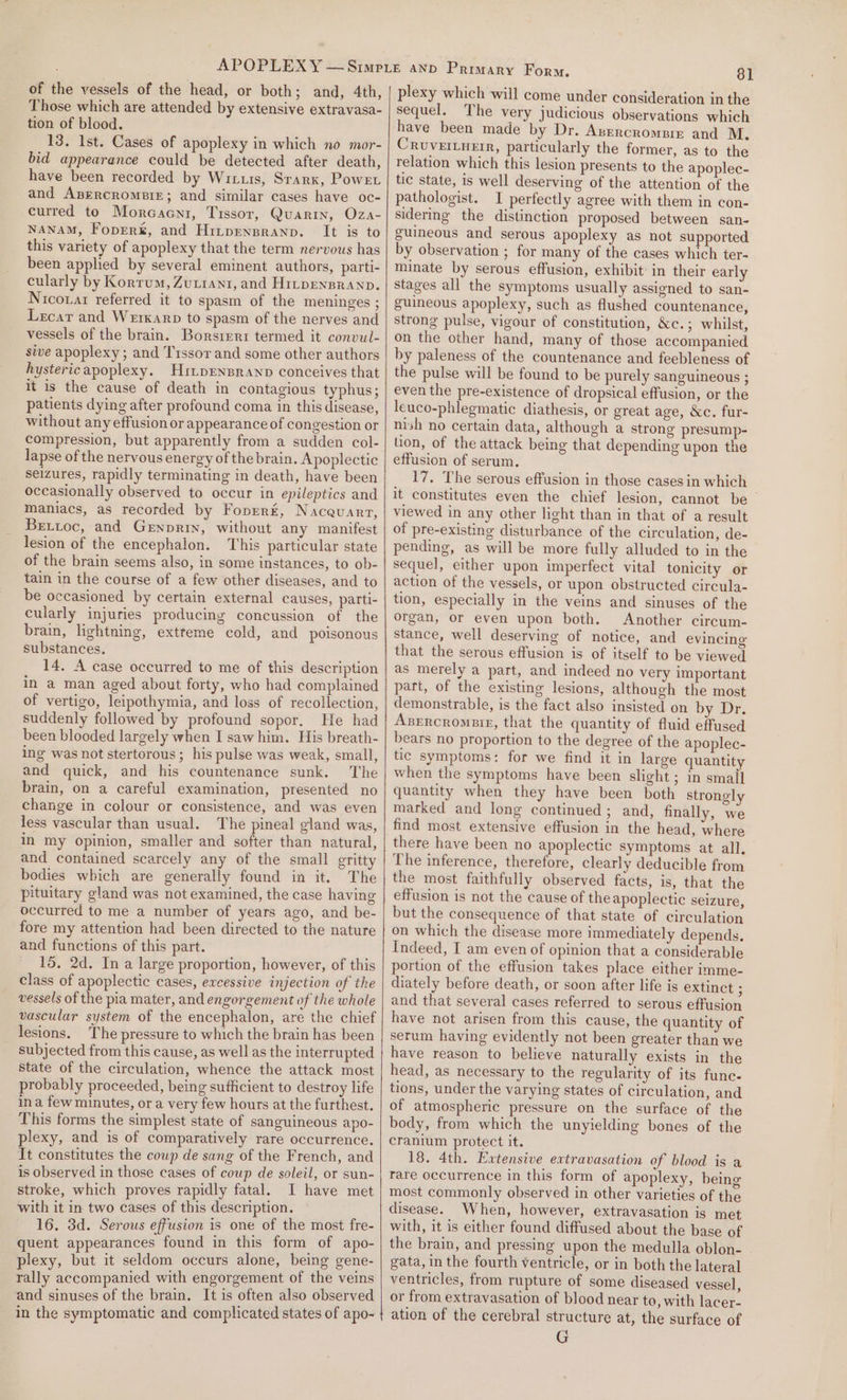 Those which are attended by extensive extravasa- tion of blood. 13. Ist. Cases of apoplexy in which no mor- bid appearance could be detected after death, have been recorded by Wirus, Starx, Powe. and Anercromeir; and similar cases have oc- curred to Morcacni, Tissor, Quarin, Oza- NANAM, FopEer&amp;, and Hitpensranp. It is to this variety of apoplexy that the term nervous has been applied by several eminent authors, parti- cularly by Kortum, Zuziant, and Hitpensranp. Nicoxar referred it to spasm of the meninges ; Lecar and Werkarp to spasm of the nerves and vessels of the brain. Borstrrr termed it convul- sive apoplexy; and Trssor and some other authors hysteric apoplexy. HitpEnsranp conceives that it is the cause of death in contagious typhus; patients dying after profound coma in this disease, without any effusion or appearance of congestion or compression, but apparently from a sudden col- lapse of the nervous energy of the brain. Apoplectic seizures, rapidly terminating in death, have been occasionally observed to occur in epileptics and maniacs, as recorded by Foprrt, Nacevart, Bettoc, and Genprin, without any manifest lesion of the encephalon. This particular state of the brain seems also, in some instances, to ob- tain in the course of a few other diseases, and to be occasioned by certain external causes, parti- cularly injuries producing concussion of the brain, lightning, extreme cold, and polsonous substances. 14. A case occurred to me of this description in a man aged about forty, who had complained of vertigo, leipothymia, and loss of recollection, suddenly followed by profound sopor. He had been blooded largely when I saw him. His breath- ing was not stertorous ; his pulse was weak, small, and quick, and his countenance sunk. The brain, on a careful examination, presented no change in colour or consistence, and was even less vascular than usual. The pineal gland was, in my opinion, smaller and softer than natural, and contained scarcely any of the small gritty bodies which are generally found in it. The pituitary gland was not examined, the case having occurred to me a number of years ago, and be- fore my attention had been directed to the nature and functions of this part. 15, 2d. In a large proportion, however, of this class of apoplectic cases, excessive injection of the vessels of the pia mater, and engorgement of the whole vascular system of the encephalon, are the chief lesions. The pressure to which the brain has been subjected from this cause, as well as the interrupted state of the circulation, whence the attack most probably proceeded, being sufficient to destroy life ina few minutes, ora very few hours at the furthest. This forms the simplest state of sanguineous apo- plexy, and is of comparatively rare occurrence. It constitutes the coup de sang of the French, and is observed in those cases of coup de soleil, or sun- stroke, which proves rapidly fatal. I have met with it in two cases of this description. 16. 3d. Serous effusion is one of the most fre- quent appearances found in this form of apo- plexy, but it seldom occurs alone, being gene- rally accompanied with engorgement of the veins and sinuses of the brain, It is often also observed in the symptomatic and complicated states of apo- 81 sequel. The very judicious observations which have been made by Dr. Avercromere and M. CRUVEILHEIR, particularly the former, as to the relation which this lesion presents to the apoplec- tic state, is well deserving of the attention of the pathologist. I perfectly agree with them in con- sidering the distinction proposed between san- guineous and serous apoplexy as not supported by observation ; for many of the cases which ter- minate by serous effusion, exhibit in their early stages all the symptoms usually assigned to san- guineous apoplexy, such as flushed countenance, strong pulse, vigour of constitution, &amp;c.; whilst, on the other hand, many of those accompanied by paleness of the countenance and feebleness of the pulse will be found to be purely sanguineous ; even the pre-existence of dropsical effusion, or the leuco-phlegmatic diathesis, or great age, &amp;c. fur- nish no certain data, although a strong presump- lion, of the attack being that depending upon the effusion of serum. 17, The serous effusion in those cases in which it constitutes even the chief lesion, cannot be viewed in any other light than in that of a result of pre-existing disturbance of the circulation, de- pending, as will be more fully alluded to in the sequel, either upon imperfect vital tonicity or action of the vessels, or upon obstructed circula- tion, especially in the veins and sinuses of the organ, or even upon both. Another circum- stance, well deserving of notice, and evincing that the serous effusion is of itself to be viewed as merely a part, and indeed no very important part, of the existing lesions, although the most demonstrable, is the fact also insisted on by Dr. Azsrrcrompig, that the quantity of fluid effused bears no proportion to the degree of the apoplec- tic symptoms: for we find it in large quantity when the symptoms have been slight; in small quantity when they have been both strongly marked and long continued ; and, finally, we find most extensive effusion in the head, where there have been no apoplectic symptoms at all. The inference, therefore, clearly deducible from the most faithfully observed facts, is, that the effusion is not the cause of theapoplectic seizure, but the consequence of that state of circulation on which the disease more immediately depends. Indeed, I am even of opinion that a considerable portion of the effusion takes place either imme- diately before death, or soon after life is extinct $ and that several cases referred to serous effusion have not arisen from this cause, the quantity of serum having evidently not been greater than we have reason to believe naturally exists in the head, as necessary to the regularity of its func. tions, under the varying states of circulation, and of atmospheric pressure on the surface of the body, from which the unyielding bones of the cranium protect it. 18. 4th. Extensive extravasation of blood is a rare occurrence in this form of apoplexy, being most commonly observed in other varieties of the disease. When, however, extravasation is met with, it is either found diffused about the base of the brain, and pressing upon the medulla oblon- gata, in the fourth ventricle, or in both the lateral ventricles, from rupture of some diseased vessel, or from extravasation of blood near to, with lacer- ation of the cerebral structure at, the surface of G