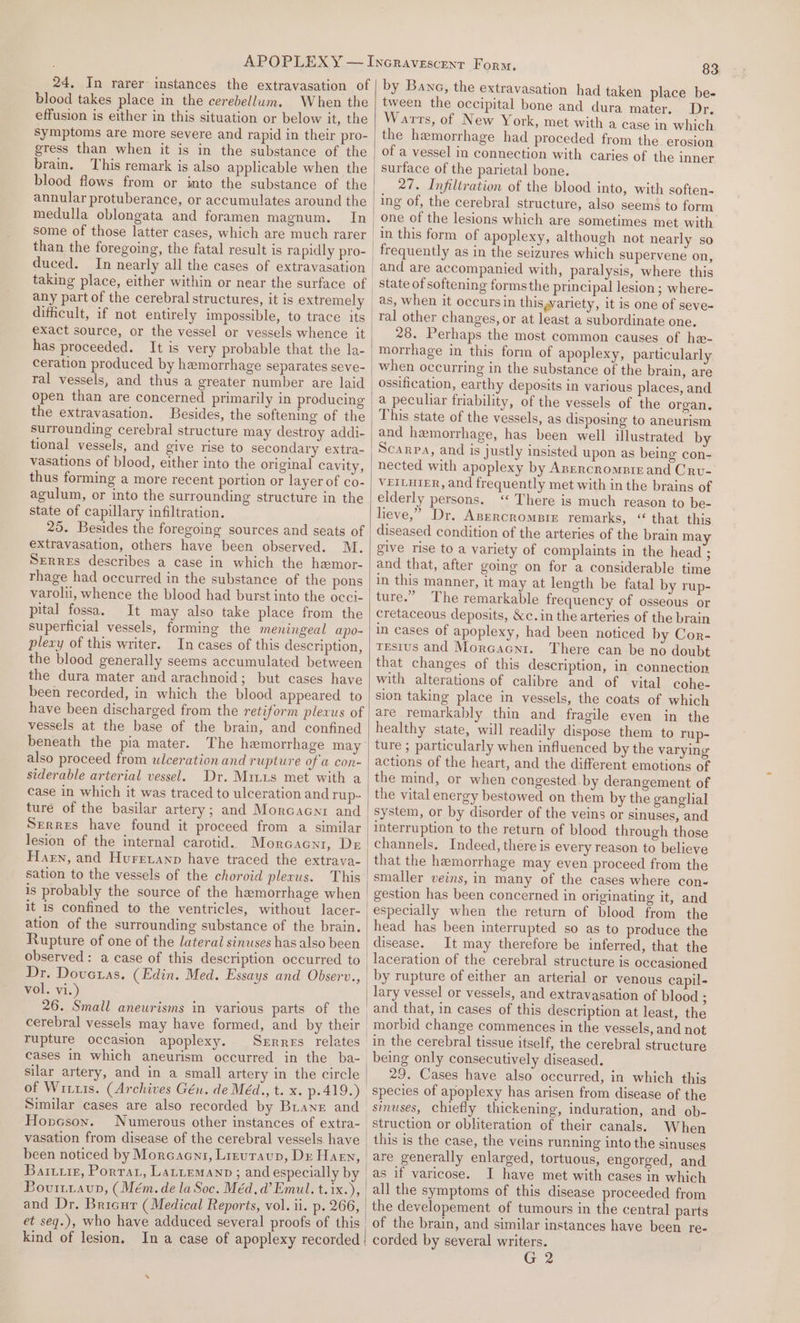 24, In rarer instances the extravasation of blood takes place in the cerebellum. When the effusion is either in this situation or below it, the Symptoms are more severe and rapid in their pro- gress than when it is in the substance of the brain. This remark is also applicable when the blood flows from or into the substance of the medulla oblongata and foramen magnum. In than the foregoing, the fatal result is rapidly pro- duced. taking place, either within or near the surface of any part of the cerebral structures, it is extremely dithcult, if not entirely impossible, to trace its exact source, or the vessel or vessels whence it has proceeded. It is very probable that the la- ral vessels, and thus a greater number are laid open than are concerned primarily in producing the extravasation. surrounding cerebral structure may destroy addi- vasations of blood, either into the original cavity, thus forming a more recent portion or layer of co- agulum, or into the surrounding structure in the state of capillary infiltration. 25. Besides the foregoing sources and seats of extravasation, others have been observed. M. Serres describes a case in which the haemor- rhage had occurred in the substance of the pons varoli, whence the blood had burst into the occi- pital fossa. It may also take place from the superficial vessels, forming the meningeal apo- plexy of this writer. In cases of this description, the blood generally seems accumulated between the dura mater and arachnoid; but cases have been recorded, in which the blood appeared to have been discharged from the retiform plexus of vessels at the base of the brain, and confined beneath the pia mater. The hemorrhage may also proceed from ulceration and rupture of @ con- siderable arterial vessel. Dr. Miiis met with a ture of the basilar artery; and Morcacnr and Serres have found it proceed from a similar lesion of the internal carotid. Morecaenti, Dr Harn, and Hurrvanp have traced the extrava- sation to the vessels of the choroid plexus. This is probably the source of the hemorrhage when it is confined to the ventricles, without lacer- ation of the surrounding substance of the brain. Rupture of one of the lateral sinuses has also been observed: a case of this description occurred to Dr. Dovetas. (Edin. Med. Essays and Observ., vol. vi.) 26. Small aneurisms in various parts of the 83 by Bane, the extravasation had taken place be- tween the occipital bone and dura mater. Dr. Warts, of New York, met with a case in which the hemorrhage had proceded from the. erosion of a vessel in connection with caries of the inner surface of the parietal bone. 27. Infiltration of the blood into, with soften- ing of, the cerebral structure, also seems to form one of the lesions which are sometimes met with in this form of apoplexy, although not nearly so and are accompanied with, paralysis, where this state of softening formsthe principal lesion ; where- as, when it occursin thisyariety, it is one of seve- ral other changes, or at least a subordinate one. 28. Perhaps the most common causes of he- morrhage in this form of apoplexy, particularly when occurring in the substance of the brain, are ossification, earthy deposits in various places, and a peculiar friability, of the vessels of the organ. This state of the vessels, as disposing to aneurism and hemorrhage, has been well illustrated by Scarpa, and is justly insisted upon as being con- nected with apoplexy by Anercromptr and Cru- VEILHIER, and frequently met with in the brains of elderly persons. ‘ There is much reason to be- lieve,” Dr. ApercromBtr remarks, ‘ that this diseased condition of the arteries of the brain ma give rise to a variety of complaints in the head ; and that, after going on for a considerable time in this manner, it may at length be fatal by rup- ture.” The remarkable frequency of osseous or cretaceous deposits, &amp;c.in the arteries of the brain in cases of apoplexy, had been noticed by Cor- tEsius and Morcacni. There can be no doubt that changes of this description, in connection with alterations of calibre and of vital cohe- sion taking place in vessels, the coats of which are remarkably thin and fragile even in the healthy state, will readily dispose them to rup- ture ; particularly when influenced by the varying actions of the heart, and the different emotions of the mind, or when congested. by derangement of the vital energy bestowed on them by the ganglial system, or by disorder of the veins or sinuses, and interruption to the return of blood through those channels. Indeed, there is every reason to believe that the hemorrhage may even proceed from the smaller veins, in many of the cases where con- rupture occasion apoplexy. Serres relates cases in which aneurism occurred in the ba- silar artery, and in a small artery in the circle of Wits. (Archives Gén. de Méd., t. x. p.419.) Similar cases are also recorded by Bian and Hopceson. Numerous other instances of extra- been noticed by Morcaent, Lrrutavup, Dx Harn, kind of lesion, In a case of apoplexy recorded head has been interrupted so as to produce the disease. It may therefore be inferred, that the laceration of the cerebral structure is occasioned by rupture of either an arterial or venous capil- lary vessel or vessels, and extravasation of blood : and that, in cases of this description at least, the morbid change commences in the vessels, and not being only consecutively diseased. 29. Cases have also occurred, in which this species of apoplexy has arisen from disease of the sinuses, chiefly thickening, induration, and ob- When this is the case, the veins running into the sinuses as if varicose. J have met with cases in which all the symptoms of this disease proceeded from the developement of tumours in the central parts of the brain, and similar instances have been re- corded by several writers. G 2