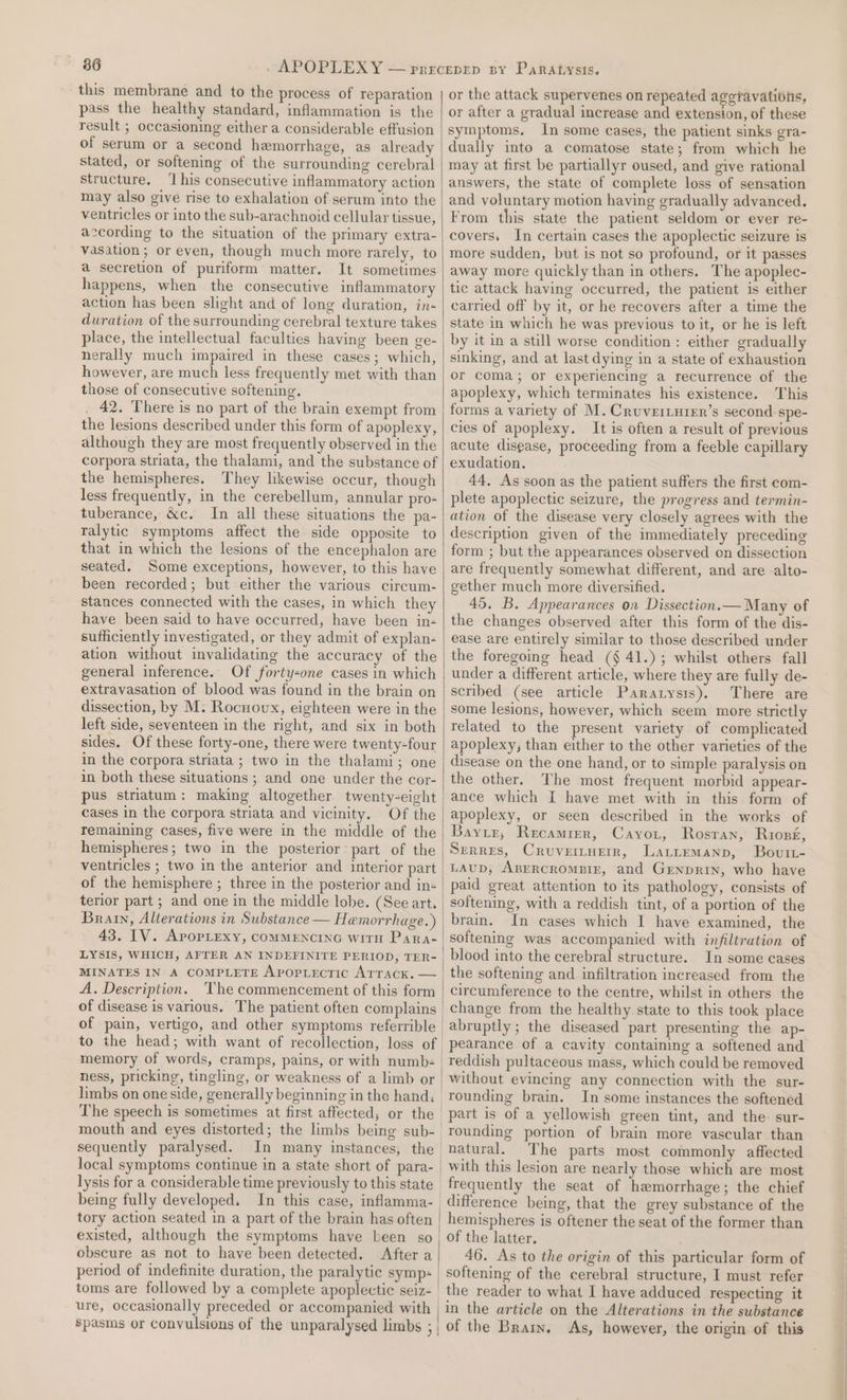 36 this membrane and to the process of reparation pass the healthy standard, inflammation is the result ; occasioning either a considerable effusion of serum or a second hemorrhage, as already stated, or softening of the surrounding cerebral structure, ‘I his consecutive inflammatory action may also give rise to exhalation of serum into the ventricles or into the sub-arachnoid cellular tissue, a:cording to the situation of the primary extra- vasation ; or even, though much more rarely, to a secretion of puriform matter. It sometimes happens, when the consecutive inflammatory action has been slight and of long duration, in- duration of the surrounding cerebral texture takes place, the intellectual faculties having been ge- nerally much impaired in these cases; which, however, are much less frequently met with than those of consecutive softening. 42. There is no part of the brain exempt from the lesions described under this form of apoplexy, although they are most frequently observed in the corpora striata, the thalami, and the substance of the hemispheres. They likewise occur, though less frequently, in the cerebellum, annular pro- tuberance, &amp;c. In all these situations the pa- ralytic symptoms affect the side opposite to that in which the lesions of the encephalon are seated. Some exceptions, however, to this have been recorded; but either the various cireum- stances connected with the cases, in which they have been said to have occurred, have been in- sufficiently investigated, or they admit of explan- ation without invalidating the accuracy of the general inference. Of fortysone cases in which extravasation of blood was found in the brain on dissection, by M. Rocuoux, eighteen were in the left side, seventeen in the right, and six in both sides. Of these forty-one, there were twenty-four in the corpora striata ; two in the thalami; one in both these situations ; and one under the cor- pus striatum: making altogether twenty-eight cases in the corpora striata and vicinity. Of the remaining cases, five were in the middle of the hemispheres; two in the posterior part of the ventricles ; two in the anterior and interior part of the hemisphere ; three in the posterior and in+ terior part ; and one in the middle lobe. (See art. Brain, Alterations in Substance — Hemorrhage.) 43. IV. AporLexy, COMMENCING witH PaRa- LYSIS, WHICH, AFTER AN INDEFINITE PERIOD, TER- A. Description. The commencement of this form of disease is various. The patient often complains to the head; with want of recollection, loss of memory of words, cramps, pains, or with numb= ness, pricking, tingling, or weakness of a limb or mouth and eyes distorted; the limbs being sub- sequently paralysed. In many instances, the lysis for a considerable time previously to this state being fully developed. In this case, inflamma- tory action seated in a part of the brain has often existed, although the symptoms have been so obscure as not to have been detected. After a period of indefinite duration, the paralytic symp= toms are followed by a complete apoplectic seiz- | or the attack supervenes on repeated aggravations, or after a gradual increase and extension, of these symptoms. In some cases, the patient sinks gra- dually into a comatose state; from which he may at first be partiallyr oused, and give rational answers, the state of complete loss of sensation and voluntary motion having gradually advanced. From this state the patient seldom or ever re- covers. In certain cases the apoplectic seizure is more sudden, but is not so profound, or it passes away more quickly than in others. The apoplec- tic attack having occurred, the patient is either carried off by it, or he recovers after a time the state in which he was previous to it, or he is left by it in a still worse condition: either gradually sinking, and at last dying in a state of exhaustion or coma; or experiencing a recurrence of the apoplexy, which terminates his existence. This forms a variety of M. Cruveriurer’s second. spe- cies of apoplexy. It is often a result of previous acute disease, proceeding from a feeble capillary exudation. 44, As soon as the patient suffers the first com- plete apoplectic seizure, the progress and termin- ation of the disease very closely agrees with the description given of the immediately preceding form ; but the appearances observed on dissection are frequently somewhat different, and are alto- gether much more diversified. 45. B. Appearances on Dissection.— Many of the changes observed after this form of the dis- ease are entirely similar to those described under the foregoing head (§ 41.) ; whilst others fall under a different article, where they are fully de- scribed (see article Paratysis). There are some lesions, however, which seem more strictly related to the present variety of complicated apoplexy; than either to the other varieties of the disease on the one hand, or to simple paralysis on the other. The most frequent morbid appear- ance which I have met with in this form of apoplexy, or seen described in the works of Baye, Recamrer, Cayo, Rosran, Ruiozé, SERRES, CruveiLHEir, Lattemanp, Bovutt- LAUD, ABERCROMBIE, and GEnprin, who have paid great attention to its pathology, consists of softening, with a reddish tint, of a portion of the brain. In cases which I have examined, the softening was accompanied with infiltration of blood into the cerebral structure. In some cases the softening and infiltration increased from the circumference to the centre, whilst in others the change from the healthy state to this took place abruptly ; the diseased part presenting the ap- pearance of a cavity containing a softened and reddish pultaceous mass, which could be removed without evincing any connection with the sur- rounding brain. In some instances the softened part is of a yellowish green tint, and the sur- rounding portion of brain more vascular than natural. The parts most commonly affected with this lesion are nearly those which are most frequently the seat of hemorrhage; the chief hemispheres is oftener the seat of the former than of the latter. 46. As to the origin of this particular form of softening of the cerebral structure, I must refer the reader to what I have adduced respecting it in the article on the Alterations in the substance