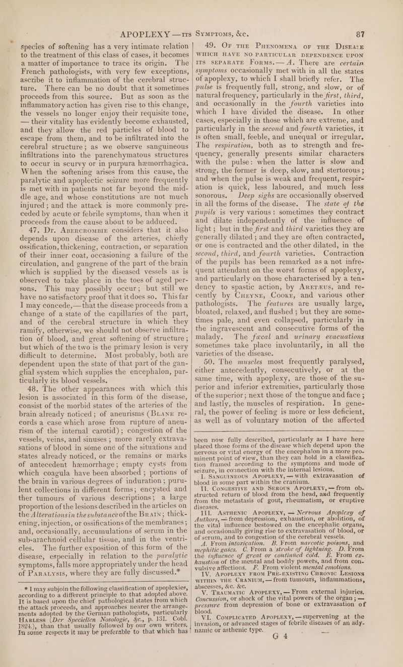 APOPLEXY —rrs species of softening has a very intimate relation | to the treatment of this class of cases, it becomes a matter of importance to trace its origin. The French pathologists, with very few exceptions, ascribe it to inflammation of the cerebral struc- ture. There can be no doubt that it sometimes proceeds from this source. But as soon as the inflammatory action has given rise to this change, the vessels no longer enjoy their requisite tone, — their vitality has evidently become exhausted, and they allow the red particles of blood to) escape from them, and to be infiltrated into the cerebral structure; as we observe sanguineous infiltrations into the parenchymatous structures to occur in scurvy or in purpura hemorrhagica. When the softening arises from this cause, the paralytic and apoplectic seizure more frequently is met with in patients not far beyond the mid- dle age, and whose constitutions are not much injured ; and the attack is more commonly pre- ceded by acute or febrile symptoms, than when it proceeds from the cause about to be adduced. 47. Dr. Azercrompre considers that it also depends upon disease of the arteries, chiefly ossification, thickening, contraction, or separation of their inner coat, occasioning a failure of the circulation, and gangrene of the part of the brain which is supplied by the diseased vessels as is observed to take place in the toes of aged per- sons. This may possibly occur; but still we have no satisfactory proof that itdoes so. This far I may concede,— that the disease proceeds from a change of a state of the capillaries of the part, and of the cerebral structure in which they ramify, otherwise, we should not observe infiltra- tion of blood, and great softening of structure ; but which of the two is the primary lesion is very dificult to determine. Most probably, both are dependent upon the state of that part of the gan- glial system which supplies the encephalon, par- ticularly its blood vessels. 48. The other appearances with which this lesion is associated in this form of the disease, consist of the morbid states of the arteries of the brain already noticed; of aneurisms (BLANeE re cords a case which arose from rupture of aneu- rism of the internal carotid); congestion of the vessels, veins, and sinuses ; more rarély extrava- sations of blood in some oné of the situations and states already noticed, or the remains or marks of antecedent hemorrhage; empty cysts from which coagiula have been absorbed ; portions of the brain in various degrees of induration ; puru- lent collections in different forms; encysted and ther tumours of various descriptions; a large proportion of the lesions described in the articles on the Alterationsin the substanceofthe Brain; thick- ening, injection, or ossifications of the membranes ; and, occasionally, accumulations of serum in the sub-arachnoid cellular tissue, and in the ventri- cles. The further exposition of this form of the disease, especially in relation to the paralytic symptoms, falls more appropriately under the head of Paratysts, where they are fully discussed.* ._ * [may subjoin the following classification of apoplexies, according to a different principle to that adopted above. It is based upon the chief pathological states from which the attack proceeds, and approaches nearer the arrange- ments adopted by the German pathologists, particularly Hartess (Der Speciellen Nosologie, §c., p. 131. Cobl. 1824.), than that usually followed by our own writers, In some respects it may be preferable to that which has 87 49. Or THE PuEenomENA or THE DIsEA‘E WHICH HAVE NO PARTICULAR DEPENDENCE UPON ITS SEPARATE Forms.— A. There are certain. symptoms occasionally met with in all the states of apoplexy, to which I shall briefly refer. The pulse is frequently full, strong, and slow, or of natural frequency, particularly in the first, third, and occasionally in the fourth varieties into which I have divided the disease. In other cases, especially in those which are extreme, and particularly in the second and fourth varieties, it is often small, feeble, and unequal or irregular, The respiration, both as to strength and fre- quency, generally presents similar characters with the pulse: when the latter is slow and strong, the former is deep, slow, and stertorous ; and when the pulse is weak and frequent, respit- ation is quick, less laboured, and much less sonorous. Deep sighs are occasionally observed in all the forms of the disease. The state of the pupils is very various: sometimes they contract and dilate independently of the influence of light ; but in the first and third varieties they are generally dilated ; and they are often contracted, or one is contracted and the other dilated, in the second, third, and fourth varieties. Contraction of the pupils has been remarked as a not infre- quent attendant on the worst forms of apoplexy, and particularly on those characterised by a ten- dency to spastic action, by ArEr#us, and re- cently by Cueyne, Cooxr, and various other pathologists. The features are usually large, bloated, relaxed, and flushed ; but they are some- times pale, and even collapsed, particularly in the ingravescent and consecutive forms of the malady. The fecal and wrinary evacuations sometimes take place involuntarily, in all the varieties of the disease. 50. The muscles most frequently paralysed, either antecedently, consecutively, or at the same time, with apoplexy, are those of the su- perior and inferior extremities, particularly those of the superior ; next those of the tongue and face ; and lastly, the muscles of respiration. In gene- ral, the power of feeling is more or less deficient, as well as of voluntary motion of the affected Symrroms, &amp;ec. been now fully described, particularly as I have here placed those forms of the disease which depend upon the nervous or vital energy of the encephalon in a more pro- minent point of view, than they can hold in a classifica. tion framed according to the symptoms and mode of seizure, in connection with the internal lesions, {. SANGUINEOUS APOPLEXY,— with extravasation of blood in some part within the cranium. Il. CoNGESTIVE AND SEROUS APOPLEXY,—from ob- structed return of blood from the head, and frequently from the metastasis of gout, rheumatism, or eruptive diseases. III. Asruentc Apopbexy, — Nervous Apoplery of Authors, — from depression, exhaustion, or abolition, of the vital influence bestowed on the encephalic organs, and occasionally giving rise to extravasation of blood, or of serum, and to congestion of the cerebral vessels, A. From intoxication. B. From narcotic poisons, and mephitic gases. C. From a ‘stroke of lightning. D. From the influence of great or continued cold. HE. From ex- haustion of the mental and bodily powers, and from con. vulsive affections, F. From violent mental emotions. IV. APOPLEXY FROM PRE-EXISTING CuRONIC LESIONS WITHIN THE CRANIUM, —from tumours, inflammations, abscesses, &amp;c. &amp;c. V. Traumatic APpopLexy,— From external injuries, Concussion, or shock of the vital powers of the organ ; — pressure from depression of bone or extravasation of blood. VI. Compiicatep APOPLEXY,—supervening at the invasion, or advanced stages of febrile diseases of an ady- namic or asthenic type. :