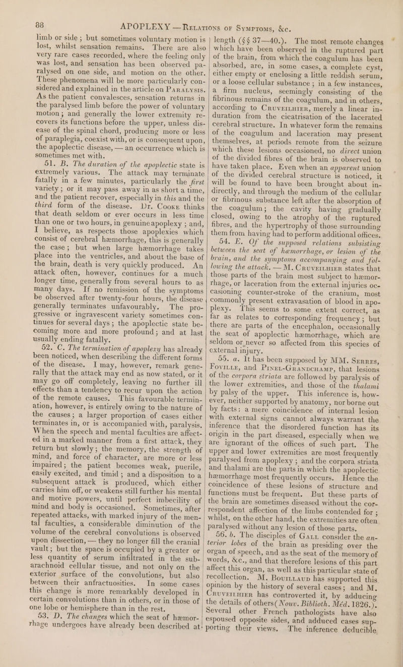 limb or side ; but sometimes voluntary motion is lost, whilst sensation remains. There are also very tare cases recorded, where the feeling only was lost, and sensation has been observed pa- ralysed on one side, and motion on the other. These phenomena will be more particularly con- sidered and explained in the article on Paratysis. As the patient convalesces, sensation returns in the paralysed limb before the power of voluntary motion ; and generally the lower extremity re- covers its functions before the upper, unless dis- ease of the spinal chord, producing more or less of paraplegia, coexist with, or is consequent upon, the apoplectic disease, — an occurrence which is sometimes met with. 51. B. The duration of the apoplectic state is extremely various. The attack may terminate fatally in a few minutes, particularly the first variety ; or it may pass away in as short a time, and the patient recover, especially in this and the third form of the disease. Dr. Cooxe thinks that death seldom or ever occurs in less time than one or two hours, in genuine apoplexy ; and, I believe, as respects those apoplexies which consist of cerebral hemorrhage, this is generally the case; but when large hemorrhage takes place into the ventricles, and about the base of the brain, death is very quickly produced. An attack often, however, continues for a much longer time, generally from several hours to as many days. If no remission of the symptoms be observed after twenty-four hours, the disease generally terminates unfavourably. The pro- gressive or ingravescent variety sometimes con- tinues for several days; the apoplectic state be- coming more and more profound; and at last usually ending fatally. 52. C. The termination of apoplexy has already been noticed, when describing the different forms of the disease. I may, however, remark gene- rally that the attack may end as now stated, or it may go off completely, leaving no further ill effects than a tendency to recur upon the action of the remote causes. This favourable termin- ation, however, is entirely owing to the nature of the causes; a larger proportion of cases either terminates in, or is accompanied with, paralysis, When the speech and mental faculties are affect- ed in a marked manner from a first attack, they return but slowly; the memory, the strength of mind, and force of character, are more or less impaired; the patient becomes weak, puerile, easily excited, and timid ; and a disposition to a subsequent attack is produced, which either carries him off, or weakens still further his mental and motive powers, until perfect imbecility of mind and body is occasioned. Sometimes, after repeated attacks, with marked injury of the men- tal faculties, a considerable diminution of the volume of the cerebral convolutions is observed upon dissection, — they no longer fill the cranial vault; but the space is occupied by a greater or less quantity of serum infiltrated in the sub- | arachnoid cellular tissue, and not only on the exterior surface of the convolutions, but also between their anfractuosities. In some cases this change is more remarkably developed in certain convolutions than in others, or in those of | one lobe or hemisphere than in the rest. 53. D. The changes which the seat of hemor- rhage undergoes have already been described at! length (§§ 87—40.). The most remote changes which have been observed in the ruptured part of the brain, from which the coagulum has been absorbed, are, in some cases, a complete cyst, either empty or enclosing a little reddish serum, or a loose cellular substance ; in a few instances, a firm nucleus, seemingly consisting of the fibrinous remains of the coagulum, and in others, according to Cruver.urer, merely a linear in- duration from the cicatrisation of the lacerated cerebral structure. In whatever form the remains of the coagulum and laceration may present themselves, at periods remote from the seizure which these lesions occasioned, no direct union of the divided fibres of the brain is observed to have taken place. Even when an apparent union of the divided cerebral structure is noticed, it will be found to have been brought about in- directly, and through the medium of the cellular or fibrinous substance left after the absorption of the coagulum; the cavity having gradually closed, owing to the atrophy of the ruptured fibres, and the hypertrophy of those surrounding them from having had to perform additional offices. 54. E. Of the supposed relations subsisting between the seat of hemorrhage, or lesion of the brain, and the symptoms accompanying and fol- lowing the attack. —M.Cruveriuter states that those parts of the brain most subject to hemor- rhage, or laceration from the external injuries oc- Casioning counter-stroke of the cranium, most commonly present extravasation of blood in apo- plexy. This seems to some extent correct, as far as relates to corresponding frequency ; but there are parts of the encephalon, occasionally the seat of apoplectic hamorrhage, which are seldom or_never so affected from this species of external injury. 55. a. It has been supposed by MM. Srrrzs, Fovinie, and Pinet-Granpcuamp, that lesions of the corpora striata are followed by paralysis of the lower extremities, and those of the thalami by palsy of the upper. This inference is, how- ever, neither supported by anatomy, nor borne out by facts: a mere coincidence of internal lesion with external signs cannot always warrant the inference that the disordered function has its origin in the part diseased, especially when we are ignorant of the offices of such part. The upper and lower extremities are most frequently paralysed from apoplexy ; and the corpora striata and thalami are the parts in which the apoplectic hemorrhage most frequently occurs. Hence the coincidence of these lesions of structure and functions must be frequent. But these parts of the brain are sometimes diseased without the cor- respondent affection of the limbs contended for ; whilst, on the other hand, the extremities are often paralysed without any lesion of those parts. 56. b. The disciples of Gar consider the an- terior lobes of the brain as presiding over the organ of speech, and as the seat of the memory of words, &amp;c., and that therefore lesions of this part recollection. M. Bourttavp has supported this opinion by the history of several cases; and M. the details of others( Nouv. Biblioth. Méd. 1826.). Several other French pathologists have also espoused opposite sides, and adduced cases sup- porting their views. The inference deducible