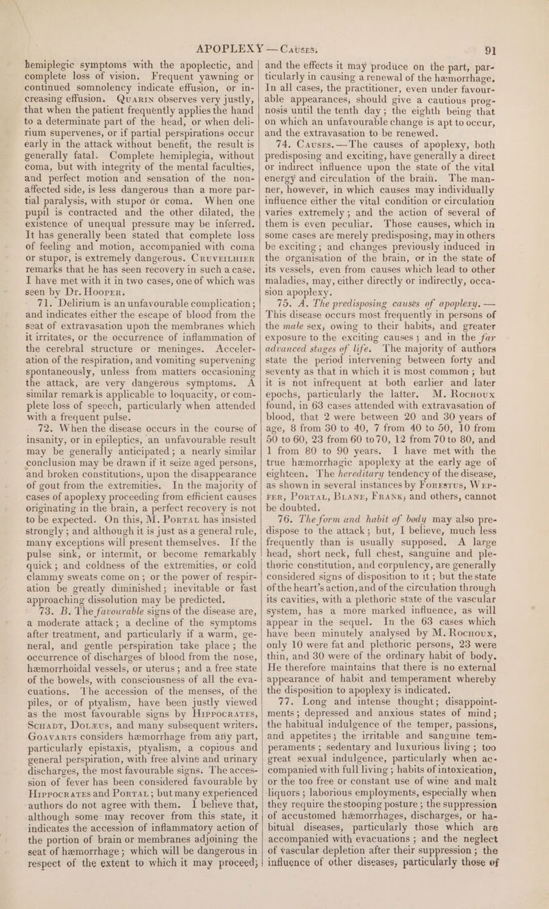 hemiplegic symptoms with the apoplectic; and complete loss of vision. Frequent yawning or continued somnolency indicate effusion, or in- creasing effusion. uvarrn observes very justly, that when the patient frequently applies the hand to a determinate part of the head, or when deli- rium supervenes, or if partial perspirations occur early in the attack without benefit, the result is generally fatal. Complete hemiplegia, without coma, but with integrity of the mental faculties, and perfect motion and sensation of the non- affected side, is less dangerous than a more par- tial paralysis, with stupor 6dr coma. When one pupil is contracted and the other dilated, the existence of unequal pressure may be inferred. It has generally been stated that complete loss of feeling and motion, accompanied with coma or stupor, is extremely dangerous. CRUVEILHIER remarks that he has seen recovery in such a case. I have met with it in two cases, one of which was seen by Dr. Hooper. 71. Delirium is an unfavourable complication ; and indicates either the escape of blood from the seat of extravasation upoh the membranes which it irritates, or the occurrence of inflammation of the cerebral structure or meninges. Acceler- ation of the respiration, and vomiting supervening spontaneously, unless from matters occasioning the attack, are very dangerous symptoms. A similar remarkis applicable to loquacity, or com- plete loss of speech, particularly when attended with a frequent pulse. 72. When the disease occurs in the course of insanity, or in epileptics, an unfavourable result may be generally anticipated; a nearly similar conclusion may be drawn if it seize aged persons, and broken constitutions, upon the disappearance of gout from the extremities. In the majority of cases of apoplexy proceeding from efficient causes originating in the brain, a perfect recovery is not to be expected. On this, M. Porrat has insisted strongly ; and although it is just as a general rule, many exceptions will present themselves. If the pulse sink, or intermit, or become remarkably quick; and coldness of the extremities, or cold clammy sweats come on; or the power of respir- ation be greatly diminished; inevitable or fast approaching dissolution may be predicted. 73. B. The favourable signs of the disease are, a moderate attack; a decline of the symptoms after treatment, and particularly if a warm, ge- neral, and gentle perspiration take place; the occurrence of discharges of blood from the nose, hemorrhoidal vessels, or uterus; and a free state of the bowels, with consciousness of all the eva- cuations. The accession of the menses, of the piles, or of ptyalism, have been justly viewed as the most favourable signs by Hrepocrarrs, Scuapr, Dotzus, and many subsequent writers. Goavarts considers hemorrhage from ary part, particularly epistaxis, ptyalism, a copious and general perspiration, with free alvineé and urinary discharges, the most favourable signs: The acces- sion of fever has been considered favourable by Hippocrates and Porta; but many experienced authors do not agree with them. I believe that, although some may recover from this state, it indicates the accession of inflammatory action of the portion of brain or membranes adjoining the seat of hemorrhage; which will be dangerous in respect of the extent to which it may proceed; | 91 and the effects it may produce on the part, par- ticularly in causing a renewal of the hemorrhage. In all cases, the practitioner, even under favour- able appearances; should give a cautious prog- nosis until the tenth day; the eighth being that on which an unfavourable change is apt to occur, and the extravasation to be renewed. 74, Causes.—The causes of apoplexy, both predisposing and exciting, have generally a direct or indirect influence upon the state of the vital energy and circulation of the brain. The man- ner, however, in which causes may individually influence either the vital condition or circulation varies extremely ; and the action of several of them is even peculiar. Those causes, which in some cases are merely predisposing, may in others be exciting; and changes previously induced in the organisation of the brain, or in the state of its vessels, even from causes which lead to other maladies, may, either directly or indirectly, occa- sion apoplexy. 75. A. The predisposing causes of apopleny. — This disease occurs most frequently in persons of the male sex; owing to their habits, and greater exposure to the exciting causes 3 and in the far advanced stages of life. The majority of authors state the period intervening between forty and seventy as that in which it is most common ; but it is not infrequent at both earher and later epochs, particularly the latter. M. Rocnoux found, in 63 cases attended with extravasation of blood, that 2 were between 20 and 30 years of age, 8 from 30 to 40, 7 from 40 to 50, 10 from 50 to 60, 23 from 60 to70, 12 from 70 to 80, and 1 from 80 to 90 years. I have met with the true hemorrhagic apoplexy at the early age of eighteen. The hereditary tendency of the disease, as shown in several instances by Forrsrus, Wrp- FER, Porta, Buawe, Frank; and others, cannot be doubted. 76. The form and habit of body may also pre- dispose to the attack; but, I believe, much less frequently than is usually supposed. A large head, short neck, full chest, sanguine and ple- thoric constitution, and corpulency, are generally considered signs of disposition to it ; but the state of the heart’s action, and of the circulation through its cavities, with a plethoric state of the vascular system, has a more marked influence, as will appear in the sequel. In the 63 cases which have been minutely analysed by M. Rocnovux, only 10 were fat and plethoric persons, 23 were thin, and 30 were of the ordinary habit of body. He therefore maintains that there is no external appearance of habit and temperament whereby the disposition to apoplexy is indicated. 77. Long and intense thought; disappoint- ments; depressed and anxious states of mind; the habitual indulgence of the temper, passions, and appetites; the irritable and sanguine tem- peraments ; sedentary and luxurious living ; too great sexual indulgence, particularly when ac- companied with full living ; habits of intoxication, or the too free or constant use of wine and malt liquors ; laborious employments, especially when they require the stooping posture ; the suppression of accustomed hemorrhages, discharges, or ha- bitual diseases, particularly those which are accompanied with evacuations ; and the neglect of vascular depletion after their suppression ; the influence of other diseases, particularly those of