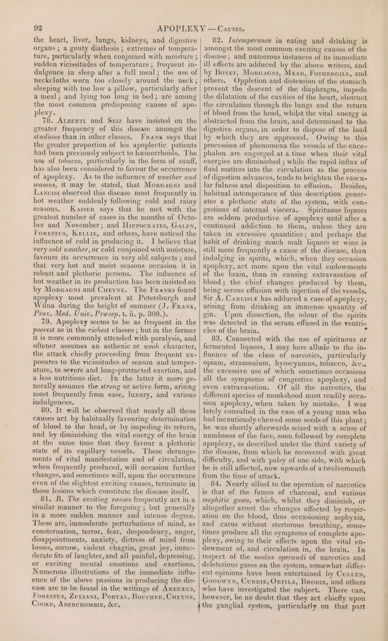 the heart, liver, lungs, kidneys, and digestive organs ; a gouty diathesis ; extremes of tempera- ture, particularly when conjoined with moisture ; sudden vicissitudes of temperature; frequent in- dulgence in sleep after a full meal; the use of neckcloths worn too closely around the neck; sleeping with too low a pillow, particularly after a meal; and lying too long in bed; are among the most common predisposing causes of apo- plexy. 78. Atpertt and Sriz have insisted on the greater frequency of this disease amongst the studious than in other classes. Franx says that the greater proportion of his apoplectic patients had been previously subject to hemorrhoids. The use of tobacco, particularly in the form of snuff, has also been considered to favour the occurrence of apoplexy. As to the influence of weather and seasons, it may be stated, that Moreacni and Lanctsr observed this disease most frequently in hot weather suddenly following cold and rainy seasons. Kaiser says that he met with the greatest number of cases in the months of Octo- ber and November; and Hiprocrarss, Gaen, Forestrus, Kruis, and others, have noticed the influence of cold in producing it. I believe that very cold weather, or cold conjoined with moisture, favours its occurrence in very old subjects ; and that very hot and moist seasons occasion it in robust and plethoric persons. The influence of hot weather in its production has been insisted on by Moreaent and Curyne. The Franks found apoplexy most prevalent at Petersburgh and Wilna during the height of summer (J. Franx, Prav. Med. Univ. Precep.t. ii. p. 308.). 79. Apoplexy seems to be as frequent in the poorest as in the richest classes ; but in the former it is more commonly attended with paralysis, and oftener assumes an asthenic or weak character, the attack chiefly proceeding from frequent ex- posures to the vicissitudes of season and temper- ature, to severe and long-protracted exertion, and a less nutritious diet. In the latter it more ge- nerally assumes the strong or active form, arising most frequently from ease, luxury, and various indulgences. 80. It will be observed that nearly all these causes act by habitually favouring determination of blood to the head, or by impeding its return, and by diminishing the vital energy of the brain at the same time that they favour a plethoric state of its capillary vessels. These derange- ments of vital manifestation and of circulation, when frequently produced, will occasion further changes, and sometimes will, upon the occurrence even of the slightest exciting causes, terminate in those lesions which constitute the disease itself, 81. B. The exciting causes frequently act in a similar manner to the foregoing ; but generally in a more sudden manner and intense degree. These are, immoderate perturbations of mind, as consternation, terror, fear, despondency, anger, disappointments, anxiety, distress of mind from losses, sorrow, violent chagrin, great joy, immo- derate fits of laughter, and all painful, depressing, or exciting mental emotions and exertions. Numerous illustrations of the immediate influ- ence of the above passions in producing the dis- ease are to be found in the writings of ArEerzus, Foresrus, ZuLraAn1, Portat, Boucurr, CuEynr, Cooxr, Anercromsig, &amp;c. 82. Intemperance in eating and drinking is amongst the most common exciting causes of the disease ; and numerous instances of its immediate ull effects are adduced by the above writers, and by Boner, Morcacni, Mean, Foruercity, and others. Oppletion and distension of the stomach prevent the descent of the diaphragm, impede the dilatation of the cavities of the heart, obstruct the circulation through the lungs and the return of blood from the head, whilst the vital energy is abstracted from the brain, and determined to the digestive organs, in order to dispose of the load by which they are oppressed. Owing to this procession of phenomena the vessels of the ence- phalon are engorged at a time when their vital energies are diminished ; while the rapid influx of fluid matters into the circulation as the process of digestion advances, tends to heighten the vascu- lar fulness and disposition to effusion. Besides, habitual intemperance of this description gener- ates a plethoric state of the system, with con- gestions of internal viscera. Spirituous liquors are seldom productive of apoplexy until after a continued addiction to them, unless they are taken in excessive quantities; and perhaps the habit of drinking much malt liquors or wine is still more frequently a cause of the disease, than indulging in spirits, which, when they occasion apoplexy, act more upon the vital endowments of the brain, than in causing extravasation of blood; the chief changes produced by them, being serous effusion with injection of the vessels. Sir A. Caruisre has adduced a case of apoplexy, arising from drinking an immense quantity of gin. Upon dissection, the odour of the spirits was detected in the serum effused in the ventri- cles of the brain. : 83. Connected with the use of spirituous or fermented liquors, I may here allude to the in- fluence of the class of narcotics, particularly opium, stramonium, hyoscyamus, tobacco, &amp;c., the excessive use of which sometimes occasions all the symptoms of congestive apoplexy, and even extravasation. Of all the narcotics, the different species of monkshood most readily occa- sion apoplexy, when taken by mistake. I was lately consulted in the case of a young man who had incautiously chewed some seeds of this plant ; he was shortly afterwards seized with a sense of numbness of the face, soon followed by complete apoplexy, as described under the third variety of the disease, from which he recovered with great difficulty, and with palsy of one side, with which he is still affected, now upwards of a twelvemonth from the time of attack. 84. Nearly allied to the operation of narcotics is that of the fumes of charcoal, and various mephitic gases, which, whilst they diminish, or altogether arrest the changes affected by respir- ation on the blood, thus occasioning asphyxia, and carus without stertorous breathing, some- times produce all the symptoms of complete apo- plexy, owing to their effects upon the vital en- dowment of, and circulation in, the brain. In respect of the modus operandi of narcotics and deleterious gases on the system, somewhat differ- ent opinions have been entertained by Cutten, Goopwyn, Currin, Orrita, Bropre, and others who have investigated the subject. There can, however, be no doubt that they act chiefly upon