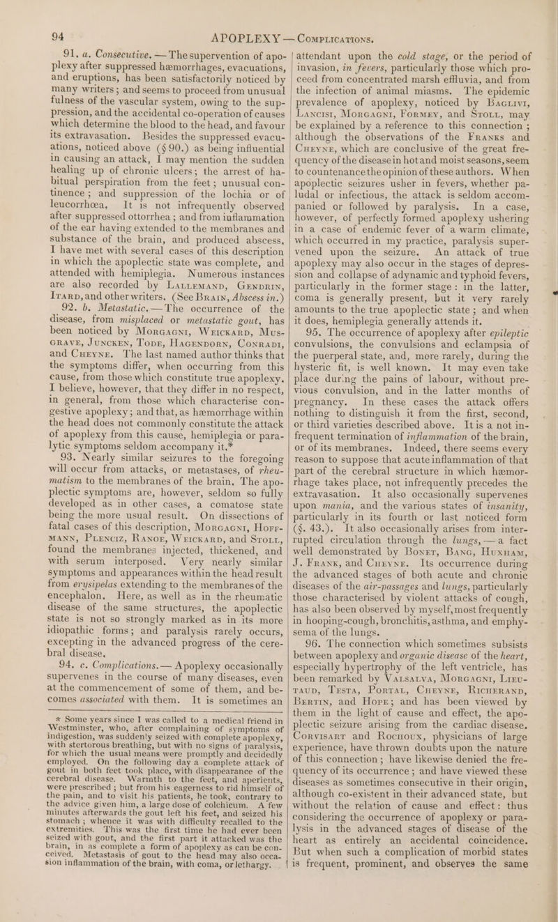 91. a. Consecutive. — The supervention of apo- plexy after suppressed hemorrhages, evacuations, and eruptions, has been satisfactorily noticed by many writers ; and seems to proceed from unusual fulness of the vascular system, owing to the sup- pression, and the accidental co-operation of causes which determine the blood to the head, and favour its extravasation. Besides the suppressed evacu- ations, noticed above (§ 90.) as being influential In Causing an attack, | may mention the sudden healing up of chronic ulcers; the arrest of ha- hitual perspiration from the feet ; unusual con- tinence ; and suppression of the lochia or of leucorrhoea, It is not infrequently observed after suppressed ottorrhea ; and from inflammation of the ear having extended to the membranes and substance of the brain, and produced abscess, T have met with several cases of this description in which the apoplectic state was complete, and attended with hemiplegia. Numerous instances are also recorded by Latitemanp, Gewnprin, Irarp,and other writers. (See Bran, Abscess in.) 92. b. Metastatic.—The occurrence of the disease, from misplaced or metastatic gout, has been noticed by MorcGacni, Weicxarp, Mus- GRAVE, JUNCKEN, Topr, Hacenporn, Conran, and Curyne. The last named author thinks that the symptoms differ, when occurring from this cause, from those which constitute true apoplexy. I believe, however, that they differ in no respect, in general, from those which characterise con- gestive apoplexy; and that, as hemorrhage within the head does not commonly constitute the attack of apoplexy from this cause, hemiplegia or para- lytic symptoms seldom accompany it.* 93. Nearly similar seizures to the foregoing will occur from attacks, or metastases, of rheu- matism ta the membranes of the brain, The apo- plectic symptoms are, however, seldom so fully developed as in other cases, a comatose state being the more usual result. On dissections of fatal cases of this description, Morcacni, Horr- MANN, Pienciz, Ranoz, Weickarp, and Srott, found the membranes injected, thickened, and with serum interposed. Very nearly similar Symptoms and appearances within the head result from erysipelas extending to the membranesof the encephalon. Here, as well as in the rheumatic disease of the same structures, the apoplectic state is not so strongly marked as in its more idiopathic forms; and paralysis rarely occurs, excepting in the advanced progress of the cere- bral disease, 94. c. Complications.— Apoplexy occasionally supervenes in the course of many diseases, even at the commencement of some of them, and be- comes associated with them. It is sometimes an * Some years since I was called to a medical friend in Westminster, who, after complaining of symptoms of indigestion, was suddenly seized with complete apoplexy, with stertorous breathing, but with no signs of paralysis, for which the usual means were promptly and decidedly employed. On the following day a complete attack of gout in both feet took place, with disappearance of the cerebral disease. Warmth to the feet, and aperients, were prescribed ; but from his eagerness to rid himself of the pain, and to visit his patients, he took, contrary to the advice given him, a large dose of colchicum. A few minutes afterwards the gout left his feet, and seized his stomach ; whence it was with difficulty recalled to the extremities. This was the first time he had ever been seized with gout, and the first part it attacked was the brain, in_as complete a form of apoplexy as can be con- ceived. Metastasis of gout to the head may also occa- sion inflammation of the brain, with coma, or lethargy. attendant upon the cold stage, or the period of invasion, in fevers, particularly those which pro- ceed from concentrated marsh effluvia, and from the infection of animal miasms. The epidemic prevalence of apoplexy, noticed by Bactrvz, Lancist, Morcacni, Formey, and Srott, may be explained by a reference to this connection ; although the observations of the Franks and Curyne, which are conclusive of the great fre- quency of the disease in hotand moist seasons, seem to countenance the opinion of these authors. When apoplectic seizures usher in fevers, whether pa- ludal or infectious, the attack is seldom accom- panied or followed by paralysis, In a case, however, of perfectly formed apoplexy ushering in a case of endemic fever of a warm climate, which occurred in my practice, paralysis super- vened upon the seizure. An attack of true apoplexy may also occur in the stages of depres- sion and collapse of adynamic and typhoid fevers, particularly in the former stage: in the latter, coma is generally present, but it very rarely amounts to the true apoplectic state ; and when it does, hemiplegia generally attends it. 95, The occurrence of apoplexy after epileptic convulsions, the convulsions and eclampsia of the puerperal state, and, more rarely, during the hysteric fit, is well known. It may even take place during the pains of labour, without pre- vious convulsion, and in the latter months of pregnancy. In these cases the attack offers nothing to distinguish it from the first, second, or third varieties described above. Itis a not in- frequent termination of inflammation of the brain, or of its membranes. Indeed, there seems every reason to suppose that acute inflammation of that part of the cerebral structure in which hemor- rhage takes place, not infrequently precedes the extravasation. It also occasionally supervenes upon mania, and the various states of insanity, particularly in its fourth or last noticed form (§. 43.). It also occasionally arises from inter- rupted circulation through the lungs,—a fact well demonstrated by Boner, Banc, Huxnam, J. Franx, and Curyne. Its occurrence during the advanced stages of both acute and chronic diseases of the air-passages and lungs, particularly those characterised by violent attacks of cough, has also been observed by myself,most frequently in hooping-cough, bronchitis, asthma, and emphy- sema of the lungs. 96. The connection which sometimes subsists between apoplexy and organic disease of the heart, especially hypertrophy of the left ventricle, has been remarked by Varsatva, Moreaent, Lrev- TauD, Testa, Portat, Curyne, RicHEeranp, Brrtrx, and Horr; and has been viewed by them in the light of cause and effect, the apo- plectic seizure arising from the cardiac disease. Corvisarr and Rocuovux, physicians of large experience, have thrown doubts upon the nature of this connection ; have likewise denied the fre- quency of its occurrence ; and have viewed these diseases as sometimes consecutive in their origin, although co-existent in their advanced state, but without the relation of cause and effect: thus considering the occurrence of apoplexy or para- lysis in the advanced stages of disease of the heart as entirely an accidental coincidence. But when such a complication of morbid states | is frequent, prominent, and obseryes the same Ram