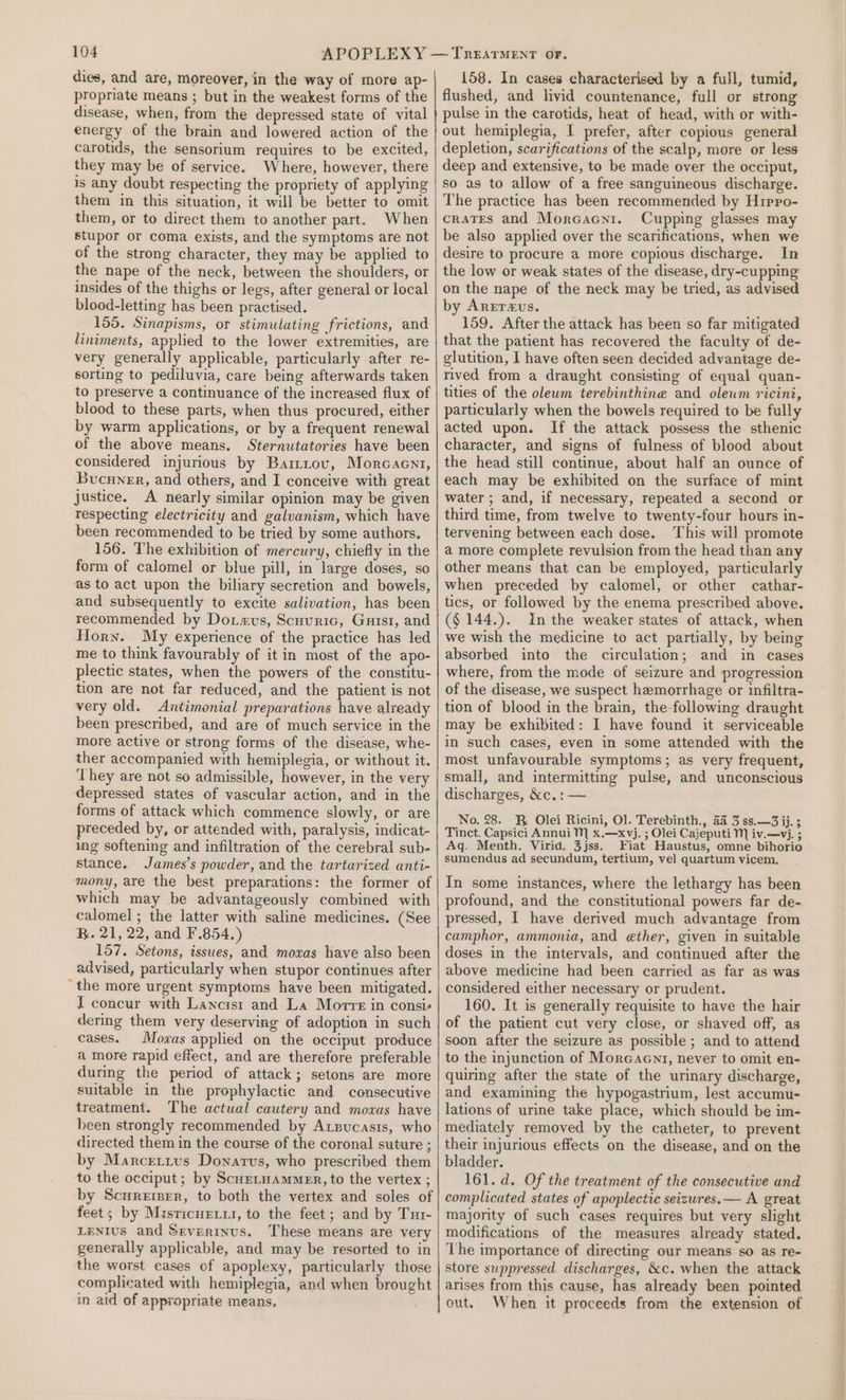 dies, and are, moreover, in the way of more ap- propriate means ; but in the weakest forms of the disease, when, from the depressed state of vital energy of the brain and lowered action of the carotids, the sensorium requires to be excited, they may be of service. Where, however, there is any doubt respecting the propriety of applying them in this situation, it will be better to omit them, or to direct them to another part. When stupor or coma exists, and the symptoms are not of the strong character, they may be applied to the nape of the neck, between the shoulders, or insides of the thighs or legs, after general or local blood-letting has been practised. 155. Sinapisms, or stimulating frictions, and liniments, applied to the lower extremities, are very generally applicable, particularly after re- sorting to pediluvia, care being afterwards taken to preserve a continuance of the increased flux of blood to these parts, when thus procured, either by warm applications, or by a frequent renewal of the above means. Sternutatories have been considered injurious by Barttov, Morcacnti, Bucuner, and others, and I conceive with great justice. A nearly similar opinion may be given respecting electricity and galvanism, which have been recommended to be tried by some authors, 156. The exhibition of mercury, chiefly in the form of calomel or blue pill, in large doses, so as to act upon the biliary secretion and bowels, and subsequently to excite salivation, has been recommended by Do.«xus, Scuuric, Gnisi, and Horn. My experience of the practice has led me to think favourably of it in most of the apo- plectic states, when the powers of the constitu- tion are not far reduced, and the patient is not very old. Antimonial preparations have already been prescribed, and are of much service in the more active or strong forms of the disease, whe- ther accompanied with hemiplegia, or without it. ‘They are not so admissible, however, in the very depressed states of vascular action, and in the forms of attack which commence slowly, or are preceded by, or attended with, paralysis, indicat- ing softening and infiltration of the cerebral sub- stance. James’s powder, and the tartarized anti- mony, are the best preparations: the former of which may be advantageously combined with calomel ; the latter with saline medicines. (See R. 21, 22, and F.854.) 157. Setons, issues, and moxas have also been advised, particularly when stupor continues after ~ the more urgent symptoms have been mitigated. I concur with Lancist and La Morre in consis dering them very deserving of adoption in such cases. Moxas applied on the occiput produce a more rapid effect, and are therefore preferable during the period of attack; setons are more suitable in the prophylactic and consecutive treatment. The actual cautery and moxas have been strongly recommended by Argucasis, who directed them in the course of the coronal suture ; by Marcreizivus Donarvs, who prescribed them to the occiput; by ScuetHammer, to the vertex ; by Scurerprr, to both the vertex and soles of feet; by Musricur.u, to the feet; and by Tur- LENIUS and Sevzrtnus. These means are very generally applicable, and may be resorted to in the worst cases of apoplexy, particularly those complicated with hemiplegia, and when brought in aid of appropriate means. 158. In cases characterised by a full, tumid, flushed, and livid countenance, full or strong pulse in the carotids, heat of head, with or with- out hemiplegia, I prefer, after copious general depletion, scarifications of the scalp, more or less deep and extensive, to be made over the occiput, so as to allow of a free sanguineous discharge. The practice has been recommended by Hipro- crates and Morcacni. Cupping glasses may be also applied over the scarifications, when we desire to procure a more copious discharge. In the low or weak states of the disease, dry-cupping on the nape of the neck may be tried, as advised by Arrraus. 159. After the attack has been so far mitigated that the patient has recovered the faculty of de- glutition, I have often seen decided advantage de- rived from a draught consisting of equal quan- tities of the oleum terebinthine and oleum ricini, particularly when the bowels required to be fully acted upon. If the attack possess the sthenic character, and signs of fulness of blood about the head still continue, about half an ounce of each may be exhibited on the surface of mint water; and, if necessary, repeated a second or third time, from twelve to twenty-four hours in- tervening between each dose. This will promote a more complete revulsion from the head than any other means that can be employed, particularly when preceded by calomel, or other cathar- tics, or followed by the enema prescribed above. (§ 144.). Inthe weaker states of attack, when we wish the medicine to act partially, by being absorbed into the circulation; and in cases where, from the mode of seizure and progression of the disease, we suspect hemorrhage or infiltra- tion of blood in the brain, the following draught may be exhibited: I have found it serviceable in such cases, even in some attended with the most unfavourable symptoms; as very frequent, small, and intermitting pulse, and unconscious discharges, &amp;c.: — No. 28. KR Olei Ricini, Ol. Terebinth., a4 3 ss.—3 ij. ; Tinct. Capsici Annui M x.—xvj. ; Olei Cajeputi MN iv.—vj. ; Aq. Menth. Virid. 3jss. Fiat Haustus, omne bihorio sumendus ad secundum, tertium, vel quartum vicem. In some instances, where the lethargy has been profound, and the constitutional powers far de- pressed, I have derived much advantage from camphor, ammonia, and ether, given in suitable doses in the intervals, and continued after the above medicine had been carried as far as was considered either necessary or prudent. 160. It is generally requisite to have the hair of the patient cut very close, or shaved off, as soon after the seizure as possible ; and to attend to the injunction of Morcacnt, never to omit en- quiring after the state of the urinary discharge, and examining the hypogastrium, lest accumu- lations of urine take place, which should be im- mediately removed by the catheter, to prevent their injurious effects on the disease, and on the bladder. 161. d. Of the treatment of the consecutive and complicated states of apoplectic seizwres.— A great majority of such cases requires but very slight modifications of the measures already stated. The importance of directing our means so as re- store suppressed discharges, &amp;c. when the attack arises from this cause, has already been pointed out. When it proceeds from the extension of