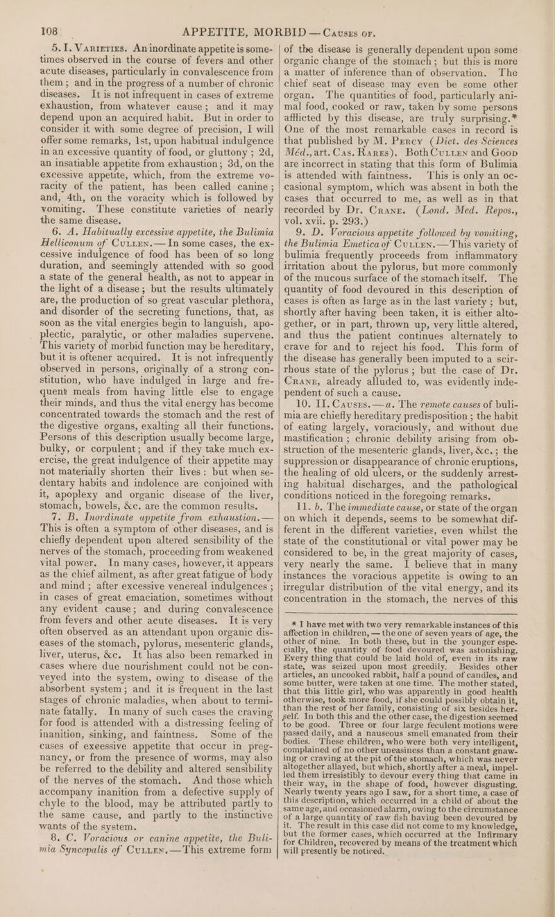 5.1. Varreties. An inordinate appetite is some- times observed in the course of fevers and other acute diseases, particularly in convalescence from them ; and in the progress of a number of chronic diseases. It is not infrequent in cases of extreme exhaustion, from whatever cause; and it may depend upon an acquired habit. But in order to consider it with some degree of precision, I will offer some remarks, Ist, upon habitual indulgence im an excessive quantity of food, or gluttony ; 2d, an insatiable appetite from exhaustion; 3d, on the excessive appetite, which, from the extreme vo- racity of the patient, has been called canine ; and, 4th, on the voracity which is followed by vomiting. These constitute varieties of nearly the same disease. 6. A. Habitually excessive appetite, the Bulimia Helliconum of Cutten.— In some cases, the ex- cessive indulgence of food has been of so long duration, and seemingly attended with so good a state of the general health, as not to appear in the light of a disease; but the results ultimately are, the production of so great vascular plethora, and disorder of the secreting functions, that, as soon as the vital energies begin to languish, apo- plectic, paralytic, or other maladies supervene. This variety of morbid function may be hereditary, but it is oftener acquired. It is not infrequently observed in persons, originally of a strong con- stitution, who have indulged in large and fre- quent meals from having little else to engage their minds, and thus the vital energy has become concentrated towards the stomach and the rest of the digestive organs, exalting all their functions. Persons of this description usually become large, bulky, or corpulent; and if they take much ex- ercise, the great indulgence of their appetite may not materially shorten their lives: but when se- dentary habits and indolence are conjoined with it, apoplexy and organic disease of the liver, stomach, bowels, &amp;c. are the common results. 7. B. Inordinate appetite from exhaustion. — This is often a symptom of other diseases, and is chiefly dependent upon altered sensibility of the nerves of the stomach, proceeding from weakened vital power. In many cases, however, it appears as the chief ailment, as after great fatigue of body and mind ; after excessive venereal indulgences ; in cases of great emaciation, sometimes without any evident cause; and during convalescence from fevers and other acute diseases. It is very often observed as an attendant upon organic dis- eases of the stomach, pylorus, mesenteric glands, liver, uterus, &amp;c. It has also been remarked in cases where due nourishment could not be con- veyed into the system, owing to disease of the absorbent system; and it is frequent in the last stages of chronic maladies, when about to termi- nate fatally. In many of such cases the craving for food is attended with a distressing feeling of inanition, sinking, and faintness. Some of the cases of exeessive appetite that occur in preg- nancy, or from the presence of worms, may also be referred to the debility and altered sensibility of the nerves of the stomach. And those which accompany inanition from a defective supply of chyle to the blood, may be attributed partly to the same cause, and partly to the instinctive wants of the system. 8. C. Voracious or canine appetite, the Buli- mia Syncopalis of CutueN.—This extreme form of the disease is generally dependent upon some organic change of the stomach; but this is more a matter of inference than of observation. The chief seat of disease may even be some other organ. The quantities of food, particularly ani- mal food, cooked or raw, taken by some persons afflicted by this disease, are truly surprising.* One of the most remarkable cases in record is that published by M. Percy (Dict. des Sciences Méd.,art.Cas. Rares). BothCuLten and Goop are incorrect in stating that this form of Bulimia is attended with faintness. ‘his is only an oc- casional symptom, which was absent in both the cases that occurred to me, as well as in that recorded by Dr. Crane. (Lond. Med. Repos., vol. xvil. p. 293.) 9. D. Voracious appetite followed by vomiting, the Bulimia Emetica of Cutten. —This variety of bulimia frequently proceeds from inflammatory irritation about the pylorus, but more commonly of the mucous surface of the stomachitself. The quantity of food devoured in this description of cases is often as large as in the last variety ; but, shortly after having been taken, it is either alto- gether, or in part, thrown up, very little altered, and thus the patient continues alternately to crave for and to reject his food. This form of the disease has generally been imputed to a scir- rhous state of the pylorus; but the case of Dr. Crane, already alluded to, was evidently inde- pendent of such a cause. 10. II. Causes.—a. The remote causes of buli- mia are chiefly hereditary predisposition ; the habit of eating largely, voraciously, and without due mastification ; chronic debility arising from ob- struction of the mesenteric glands, liver, &amp;c.; the suppression or disappearance of chronic eruptions, the healing of old ulcers, or the suddenly arrest- ing habitual discharges, and the pathological conditions noticed in the foregoing remarks. 11. b. The immediute cause, or state of the organ on which it depends, seems to be somewhat dif- ferent in the different varieties, even whilst the state of the constitutional or vital power may be considered to be, in the great majority of cases, very nearly the same. I believe that in many instances the voracious appetite is owing to an irregular distribution of the vital energy, and its concentration in the stomach, the nerves of this * T have met with two very remarkable instances of this affection in children, — the one of seven years of age, the other of nine. In both these, but in the younger espe- cially, the quantity of food devoured was astonishing. Every thing that could be laid hold of, even in its raw state, was seized upon most greedily. Besides other articles, an uncooked rabbit, half a pound of candles, and some butter, were taken at one time. The mother stated, that this little girl, who was apparently in good health otherwise, took more food, if she could possibly obtain it, than the rest of her family, consisting of six besides her- self. In both this and the other case, the digestion seemed to be good. Three or four large feculent motions were passed daily, and a nauseous smell emanated from their bodies. These children, who were both very intelligent, complained of no other uneasiness than a constant gnaw- ing or craving at the pit of the stomach, which was never altogether allayed, but which, shortly after a meal, impel- led them irresistibly to devour every thing that came in their way, in the shape of food, however disgusting. Nearly twenty years ago I saw, for a short time, a case of this description, which occurred in a child of about the of a large quantity of raw fish having been devoured by it. The result in this case did not come to my knowledge, but the former cases, which occurred at the Infirmary for Children, recovered by means of the treatment which will presently be noticed,