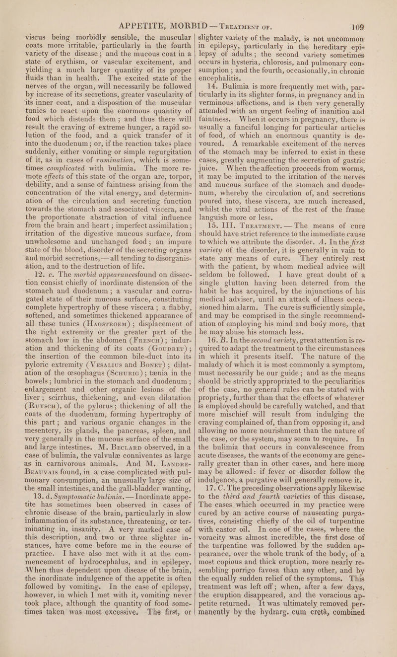 viscus being morbidly sensible, the muscular coats more irritable, particularly in the fourth variety of the disease ; and the mucous coat in a state of erythism, or vascular excitement, and yielding a much larger quantity of its proper fluids than in health. The excited state of the nerves of the organ, will necessarily be followed by increase of its secretions, greater vascularity of ‘its inner coat, and a disposition of the muscular tunics to react upon the enormous quantity of food which distends them; and thus there will result the craving of extreme hunger, a rapid so- lution of the food, and a quick transfer of it into the duodenum; or, if the reaction takes place suddenly, either vomiting or simple regurgitation of it, as in cases of rumination, which is some- times complicated with bulimia. The more re- mote effects of this state of the organ are, torpor, debility, and a sense of faintness arising from the concentration of the vital energy, and determin- ation of the circulation and secreting function towards the stomach and associated viscera, and the proportionate abstraction of vital influence from the brain and heart ; imperfect assimilation ; irritation of the digestive mucous surface, from unwholesome and unchanged food; an impure state of the blood, disorder of the secreting organs and morbid secretions, —all tending to disorganis- ation, and to the destruction of life. 12. c. The morbid appearancesfound on dissec- tion consist chiefly of inordinate distension of the stomach and duodenum ; a vascular and corru- gated state of their mucous surface, constituting complete hypertrophy of these viscera ; a flabby, softened, and sometimes thickened appearance of all these tunics (Hacsrrorm) ; displacement of the right extremity or the greater part of the stomach low in the abdomen (Frencu) ; indur- ation and thickening of its coats (GoupREr) ; the insertion of the common bile-duct into its pyloric extremity (Vesatius and Boner) ; dilat- ation of the cesophagus (Scuunric) ; tenia in the bowels ; lumbrici in the stomach and duodenum ; enlargement and other organic lesions of the liver ; scirrhus, thickening, and even dilatation (Ruyscu), of the pylorus; thickening of all the coats of the duodenum, forming hypertrophy of this part; and various organic changes in the mesentery, its glands, the pancreas, spleen, and very generally in the mucous surface of the small and large intestines. M. Brctarp observed, in a case of bulimia, the valvule conniventes as large as in carnivorous animals. And M. Lanpre- Beauvais found, in a case complicated with pul- monary consumption, an unusually large size of the small intestines, and the gall-bladder wanting, 13. d. Symptomatic bulimia. — Inordinate appe- tite has sometimes been observed in cases of chronic disease of the brain, particularly in slow inflammation of its substance, threatening, or ter- minating in, insanity. A very marked case of this description, and two or three slighter in- stances, have come before me in the course of practice. I have also met with it at the com- mencement of hydrocephalus, and in epilepsy. ‘When thus dependent upon disease of the brain, the inordinate indulgence of the appetite is often followed by vomiting. In the case of epilepsy, however, in which J met with it, vomiting never took place, although the quantity of food some- times taken was most excessive. 109 slighter variety of the malady, is not uncommon in epilepsy, particularly in the hereditary epi- lepsy of adults; the second variety sometimes occurs in hysteria, chlorosis, and pulmonary con- sumption ; and the fourth, occasionally, in chronic encephalitis. 14. Bulimia is more frequently met with, par- ticularly in its slighter forms, in pregnancy and in verminous affections, and is then very generally attended with an urgent feeling of inanition and faintness. Whenit occurs in pregnancy, there is usually a fanciful longing for particular articles of food, of which an enormous quantity is de- voured. A remarkable excitement of the nerves of the stomach may be inferred to exist in these cases, greatly augmenting the secretion of gastric juice. When the affection proceeds from worms, it may be imputed to the irritation of the nerves and mucous surface of the stomach and duode- num, whereby the circulation of, and secretions poured into, these viscera, are much increased, whilst the vital actions of the rest of the frame languish more or less. 15. III. Trearment.— The means of cure should have strict reference to the immediate cause to which we attribute the disorder. A. In the first variety of the disorder, it is generally in vain to state any means of cure. They entirely rest with the patient, by whom medical advice will seldom be followed. I have great doubt of a single glutton having been deterred from the habit he has acquired, by the injunctions of his medical adviser, until an attack of illness occa- sioned himalarm. The cureis sufficiently simple, and may be comprised in the single recommend- ation of employing his mind and body more, that he may abuse his stomach less. 16. B. In the second variety, great attention is re- quired to adapt the treatment to the circumstances in which it presents itself. The nature of the malady of which it is most commonly a symptom, must necessarily be our guide; and as the means should be strictly appropriated to the peculiarities of the case, no general rules can be stated with propriety, further than that the effects of whatever is employed should be carefully watched, and that more mischief will result from indulging the craving complained of, than from opposing it, and allowing no more nourishment than the nature of the case, or the system, may seem to require. In the bulimia that occurs in convalescence from acute diseases, the wants of the economy are gene- rally greater than in other cases, and here more may be allowed: if fever or disorder follow the indulgence, a purgative will generally remove it. 17. C. The preceding observations apply likewise to the third and fourth varieties of this disease. The cases which occurred in my practice were cured by an active course of nauseating purga- tives, consisting chiefly of the oil of turpentine with castor oil. In one of the cases, where the voracity was almost incredible, the first dose of the turpentine was followed by the sudden ap- pearance, over the whole trunk of the body, of a most copious and thick eruption, more nearly re- sembling porrigo favosa than any other, and by the equally sudden relief of the symptoms. This treatment was left off; when, after a few days, the eruption disappeared, and the voracious ap- petite returned. It was ultimately removed per- manently by the hydrarg. cum creta, combined