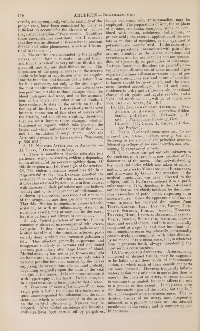 vessels, acting conjointly with the elasticity of the proper coat, have been considered by many as sufficient to account for the absence of hemor- rhage after laceration of these vessels. Doubtless these circumstances contribute, but I conceive that they are insufficient of themselves to account for this and other phenomena, which will be no- ticed in the sequel. 5. The arteries are surrounded by the ganghial nerves, which form a reticulum around them ; and from this reticulum very minute fibrille are given off, and dip into their fibrous tunic. This disposition of the ganglial nerves on the arteries ought to be kept in recollection when we enquire into the functions and diseases of the latter. How far it is necessary, not only to the discharge of the most manifest actions which the arterial sys- tem performs, but also to those changes which the blood undergoes in disease, and to the assimila- tion of the chyle, and other absorbed fluids, I have ventured to state in the article on the Pa- thology of the Broop. It is evidently to the very intimate connection of this class of nerves with the arteries, and the effects resulting therefrom, that we must impute those changes, whether functional or organic, which take place in the latter, and which influence the state of the blood, and the circulation through them. (See the Avuruor’s Appendix to Ricuerann’s Physiology, p. 556. 613.) 6. II. Nervous Arrections or ARTERIES. — II. Crass, 1. OrpEr (Author). 7. There is sometimes disorder referrible to a particular artery, or arteries, evidently depending on an affection of the nerves supplying them. Of this description are, 1st, Neuralgia of the arteries ; 2d, The violent pulsations sometimes felt in a large arterial trunk. Ist. Laznnec admitted the existence of neuralgia of arteries, and considered it to be characterised by acute pain in their course, with increase of their pulsations and the bellows sound; and to be independent of inflammation, as shown by the sudden accession and remission of the symptoms, and their periodic recurrence. That this affection is sometimes connected with irritation, or with an inflammatory state of its nutritious vessels, may or may not be the case ; but it is certainly not always so connected. 8. 2d. Violent pulsation of arteries is more commonly observed unaccompanied with exces- sive pain. In these cases a loud bellows sound is often heard in all the principal arteries, parti- cularly those in which the increased pulsation is felt. This affection generally supervenes and disappears suddenly in nervous and debilitated persons, particularly after large losses of blood. Morbid anatomy has not as yet thrown any light on its nature ; and therefore we can only refer it to some peculiar influence exerted by the nerves supplying the vessels thus affected, and probably depending originally upon the state of the vital energies of the frame. It is sometimes associated with hypertrophy of the heart. In this case, it is in a great measure to be imputed to that disease. 9, Treatment of these affections. — When neu- ralgic pain is felt in the course of arteries, and is quite unaccompanied by inflammation, the same treatment which is recommended in the article on the painful affections of Nerves may be adopted. After morbid secretions and intestinal colluvies have been carried off by purgatives, tonics combined with antispasmodics may be employed. he preparations of iron, the sulphate of quinine, ammonia, camphor, alone or com- bined with opium, colchicum, belladonna, or prussic acid ; the external application of the ace- tate or muriate of morphine, or the cyanuret of potassium, &amp;c. may be tried. In the cases of in- ordinate pulsations, unassociated with pain of the arteries, attention to the alvine secretions and excretions, and the use of tonics and antispasmo- dics, will generally be productive of advantage. As these functional disorders are generally con- sequent upon disturbance of some internal organ or part, sometimes a distant or remote effect of pre- existing disorder, the seat and nature of such dis- turbance should be investigated, and the treat- ment directed accordingly. In all such cases, residence in a dry and salubrious air, occasional change of air, gentle and regular exercise, and a light and nutritious diet, will be of much ser- vice, (see Art. AorTA, §2—6.) 10. IIT. Iyrnammation or ARTERIES. — Syn. Arteritis, or Arteriitis ; Artereitis, Hilden- brand. L’Artérite, Fr. Pulsader —, Ar- teri —, Schlagaderentziindung, Ger. Crasstr. II]. Crass, I. Orpen (Author, see Preface ). 11. Derin. Great and tumultuous vascular ex- citement, palpitations, anxiety, sense of heat and throbbing in the course of the principal arteries, followed by collapse of the vital energies, and occa- sionally by gangrene of a limb. 12. This disease was not entirely unknown to the ancients, as Arrrzus makes mention of in- flammation of the aorta. But notwithstanding the incidental notice which was taken of inflam- mation of arteries by Morcacni, and BoERHAAvE, and afterwards by Grayz, the attention of the medical practitioner was never directed to the subject, until J. P. Franx noticed it in a parti- cular manner. It is, therefore, to the last-named author that we are chiefly indebted for the nume- rous researches of pathologists, respecting it in modern times. Since the appearance of Franx’s work, arteritis has received due notice from Testa, Kreysic, Reit, Barrie, Burns, Cor- vIsart, Scumuck, Porrat, Scarpa, Hopcson, Travers, Rises, Larnnec, Brescuet, Darzanrt, Varpy, Bertin, Bourtzaup, Gururisz, Trovs- sEAU, and several others, and it is now generally recognised as a specific and most important dis- ease, sometimes occurning primarily, occasionally consecutively and conjoined with other diseases, by no means of rare occurrence, and, in whatever form it presents itself, always threatening the most serious consequences. 13. Parnoxocy or Arteritis.— Arteries, being composed of distinct tissues, may be supposed to be liable to all those kinds of inflammatory action, to which each of their constituent parts are most disposed. However frequently inflam- matory action may originate in one rather than in more of the coats of an artery, it seems seldom to continue thus limited, but soon affects the rest to a greater or less extent. It may even seize simultaneously upon all the coats ; but this is, I think, of comparatively rare occurrence. The in- dividual tissues of an artery most frequently inflamed, in a primary manner, are the internal membrane of the vessel, and its connecting cel- lular tissue.