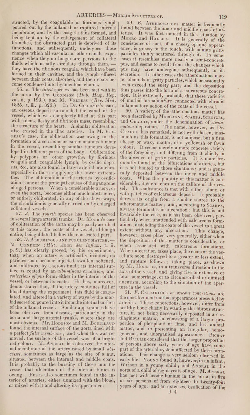 structed, by the coagulable or fibrinous lymph poured out by the inflamed or ruptured internal membrane, and by the coagula thus formed, and being kept up by the enlargement of collateral branches, the obstructed part is deprived of its functions, and subsequently undergoes those changes which all vascular or other canals expe- rience when they no longer are pervious to the fluids which usually circulate through them, — they have the fibrinous coagula, which have been formed in their cavities, and the lymph effused between their coats, absorbed, and their coats be- come condensed into ligamentous chords. 56. c. The third species has been met with in the aorta by Dr. Goonison (Dub. Hosp. Rep. vol. iu, p. 193.), and M. Vetpeau (Rev. Méd. 1825, t. ii. p. 326.) In Dr. Goonison’s case, an osseous deposit surrounded the canal of the vessel, which was completely filled at this part with a dense fleshy and fibrinous mass, resembling the structure of the heart. A similar obliteration also existed in the iliac arteries. In M. Vet- PEAU’S Case, the obliteration was owing to the formation of a scirrhous or carcinomatous tumour in the vessel, resembling similar tumours deve- loped in different parts of the body. Obliteration by polypous or other growths, by fibrinous coagula and coagulable lymph, by ossific depo- sits, &amp;c. are also found in large arterial branches, especially in those supplying the lower extremi- ties. The obliteration of the arteries by ossific- ation is one of the principal causes of the gangrene of aged persons. When a considerable artery, or even the aorta, becomes either much obstructed, or entirely obliterated, in any of the above ways, the circulation is generally carried on by enlarged collateral vessels. 57. d. The fourth species has been observed in several large arterial trunks. Dr, Monro’s case of obliteration of the aorta may be partly ascribed to this cause ; the coats of the vessel, although entire, being dilated below the constricted part. 58. D. ALBUMINOUS AND PURULENT MATTER. — M. Genprin (Hist. Anat; des Inflam. t. ii. p--9.) has clearly proved, by his experiments, that, when an artery is artificially iritated, its parietes soon become injected, swollen, softened, and infiltrated by a serous fluid; its internal sur- face is coated by an albuminous exudation, and collections of pus form, either in the interior of the vessel, or between its coats; He has, moreover, demonstrated that, if the artery continues full of blood during the experiment, this fluid is coagu- lated, and altered in a variety of ways by the mor- bid secretion poured into it from the internal surface of the inflamed vessel. Similar appearances have been observed from disease, particularly in the aorta and large arterial trunks, where they are most obvious. Mr: Hopcson and M. Bovittaup found the internal surface of the aorta lined with a perfect false membrane ; and when this was re- moved, the surface of the vessel was of a bright red colour. M. Anprat has observed the inter- nal membrane of the artery raised by small abs- cesses, sometimes as large as the size of a nut, situated between the internal and middle coats. It is probably to the bursting of those into the vessel that ulceration of the internal tunics is ‘owing. Pus is also sometimes found in the in- terior of arteries, either unmixed with the blood, er mixed with it and altering its appearance: 119 59. E, Arueromatous matter is frequently found between the inner and middle coats of ar- teries. It was first noticed in this situation by- Monro and Hatter. It is generally of the consistence of suet, of a cheesy opaque appear- ance, 1s greasy to the touch, with minute gritty particles thinly scattered through it. In some cases it resembles more nearly a semi-concrete pus, and seems to result from the changes which pus may have undergone subsequently to its secretion. In other cases the atheromatous mat- ter abounds in gritty particles, which occasionally even exceed the suety part; and the deposition thus passes into the form of a calcareous concre- tion. It is extremely probable that these varieties of morbid formation*are connected with chronic inflammatory action of the coats of the vessel. 60. A variety of the atheromatous matter has been described by Morcaent, Scarpa, STENTZEL, and Cratcir, under the denomination of steato- matous deposition. The name, however, as Dr. Craicie has remarked, is not well chosen, inas- much as this formation is not adipose, but a firm cheesy or waxy matter, of a yellowish or fawn colour. It seems merely a more concrete variety of the foregoing, and differing from it chiefly in the absence of gritty particles. It is more fre- quently found at the bifurcations of arteries, but it is not limited to those situations; and is gene- rally deposited between the inner and middle coats. When the quantity of this matter is con- siderable, it encroaches on the calibre of the ves- sel. This substance is met with either alone, or with patches of calcareous deposit. It probably derives its origin from a similar source to the atheromatous matter ; and, according to Scarpa, always terminates in ulceration: but this is not invariably the case, as it has been observed, par- ticularly when unattended with calcareous form- ations, distending the coats of the vessel to a great extent without any ulceration. This change, however, takes place very generally, either when the deposition of this matter is considerable, or when associated with calcareous formations. When ulceration takes place, the coats of the ves- sel are soon destroyed to a greater or less extent, and rupture follows ; taking place, as shown by Mr. Hopeson, in a transverse direction to the axis of the vessel, and giving rise to extensive or fatal hemorrhage, or to circumscribed or diffused aneurism, according to the situation of the aper- ture in the vessel. 61. F. Catcarxrous or osseous concretions are the most frequent morbid appearances presented by arteries. ‘These concretions, however, differ froin healthy bone chiefly in wanting the fibrous struc- ture; in not being riecessarily deposited in a car- tilaginous matrix, in consisting of a larger pro- portion of phosphate of lime, and less animal matter, and in presenting an irregular, homo- geneous, and tinorganised appearance. Bicnar and Bariire considered that the larger proportion of persons above sixty years of age have some part of the arterial system affected by these form- ations. This change is very seldom 6bserved in early life. Youne found it, however; in an infant ; Wizson in a young child; and Anprar in the aorta of a child of eight years of age. M. Anprat has met with ossific lamine in the aorta; in five or six persons of from eighteen to twenty-four years of age: and an extensive ossification of the