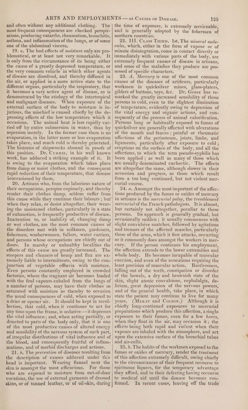 and often without any additional clothing. The most frequent consequences are checked perspir- ations, producing catarrhs, rheumatism, bronchitis, asthma, and inflammation of the lungs, or of some one of the abdominal viscera. 19. a. The bad effects of moisture only are pro- blematical, or at least not very remarkable. It is only from the circumstance of its being either the cause of a greatly depressed temperature, or the very common vehicle in which other agents of disease are dissolved, and thereby diffused in the air, or applied in a more active state to the different organs, particularly the respiratory, that it becomes a very active agent of disease, as is demonstrated by the etiology of the intertropical and malignant diseases. When exposure of the external surface of the body to moisture is in- jJurious, the mischief is caused chiefly by the de- pressing effects of the low temperature which it occasions. The animal heat is less rapidly car- ried off by entire submersion in water, than by aspersion merely. In the former case there is no evaporation, in the latter more or less evaporation takes place, and much cold is thereby generated. The histories of shipwrecks abound in proofs of this position. Dr. Currier, in his well known work, has adduced a striking example of it. It is Owing to the evaporation which takes place from damp or moist clothes, and the consequent rapid reduction of their temperature, that disease isoccasioned by them. 20. Artisans who, from the laborious nature of their occupations, perspire copiously, and thereby render their clothes damp, seldom suffer from when they relax, or desist altogether, their wear- ing the moistened clothes, particularly in a state of exhaustion, is frequently productive of disease. Inattention to, or inability of, changing damp or wet clothes, are the most common causes of the disorders met with in milkmen, gardeners, fishermen, washerwomen, fullers, water carriers, and persons whose occupations are chiefly out of doors. In marshy or unhealthy localities the effects of this cause are greatly increased. The steepers and cleaners of hemp and flax are ex- tremely liable to intermittents, owing to the con- junction of vegetable effluvia with moisture. Even persons constantly employed in crowded factories, where the stagnant air becomes loaded with the foul vapours exhaled from the lungs of a number of persons, may have their clothes so saturated with moisture as thereby to occasion the usual consequences of cold, when exposed to a drier or opener air. It should be kept in recol- lection, that cold, when it continues to act for any time upon the frame, is sedative —it depresses the vital influence; and, when acting partially, or directed to parts of the body only, that it is one of the most productive causes of altered energy and sensibility of the nervous system of such part, of irregular distributions of vital influence and of the blood, and consequently fruitful of inflam- mations, and of morbid discharges and actions. 21. 6. The prevention of diseases resulting from the description of causes adduced under this head is important. Wearing flannel next the skin is amongst the most efficacious. For those who are exposed to moisture from out-of-door vocations, the use of external garments of dressed 125 the time of exposure, is extremely serviceable, and is generally adopted by the fishermen of northern countries. 22. IIL. Crass Tuirp. 1st, The mineral mole- cules, which, either in the form of vapour or of minute disintegration, come in contact directly or immediately with various parts of the body, are extremely frequent causes of disease in artisans, and some of the maladies they produce are pos- sessed of specific characters. 23. A. Mercury is one of the most common causes of the diseases of artificers, particularly workmen in quicksilver mines, glass-platers, gilders of buttons, toys, &amp;c. Dr. Gosse has re- marked the greatly increased sensibility of those persons to cold, even to the slightest diminution of temperature, evidently owing to depression of the vital energy and organic actions, and con- sequently of the process of animal calorification. Persons long or habitually exposed to fumes of quicksilver are generally affected with ulcerations of the mouth and fauces ; painful or rheumatic affections of the periosteum, joints, limbs, and ligaments, particularly after exposure to cold; eruptions on the surface of the body, and all the affections, to which the term pseudo-syphilis has been applied ; as well as many of those which are usually denominated cachectic. The effects are altogether the same, although slower in their accession and progress, as those which result from a too long continued, but not violent mer- curial course. 24. a. Amongst the most important of the affec- tions produced by the fumes or oxides of mercury in artisans is the mercurial palsy, the tremblement mercurial of the French pathologists. It is almost, but certainly not altogether, peculiar to these persons. Its approach is generally gradual, but occasionally sudden ; it usually commences with slight convulsive snatches, followed by agitations and tremors of the affected muscles, particularly those of the arms, which it first attacks, occurring as it commonly does amongst the workers in mer- cury. Ifthe person continues his employment, the affection extends to the lower extremities and whole body. He becomes incapable of muscular exertion, and even of the avocations requiring the least precision of muscular action. Restlessness, falling out of the teeth, constipation or disorder of the bowels, a dry and brownish state of the skin, slight atonic convulsions, cephalalgia, de- lirium, great depression of the nervous powers, and of the general health, take place, in which. state the patient may continue to live for man years. (Merar and Corson.) Although it is chiefly long-continued exposures to mercurial preparations which produce this affection, a single exposure to their fumes, even for a few hours, when they float in the air, may occasion it; the effects being both rapid and violent when their vapours are inhaled with the atmosphere, and act upon the extensive surface of the bronchial tubes and air-cells, 25. b. The habits of the workmen exposed to the fumes or oxides of mercury, render the treatment of this affection extremely difficult, owing chiefly to the circumstances of their frequent recourse to spirituous liquors, for the temporary advantage they afford, and to their deferring having recourse to medical aid until the disease becomes con- In recent cases, leaving off the trade