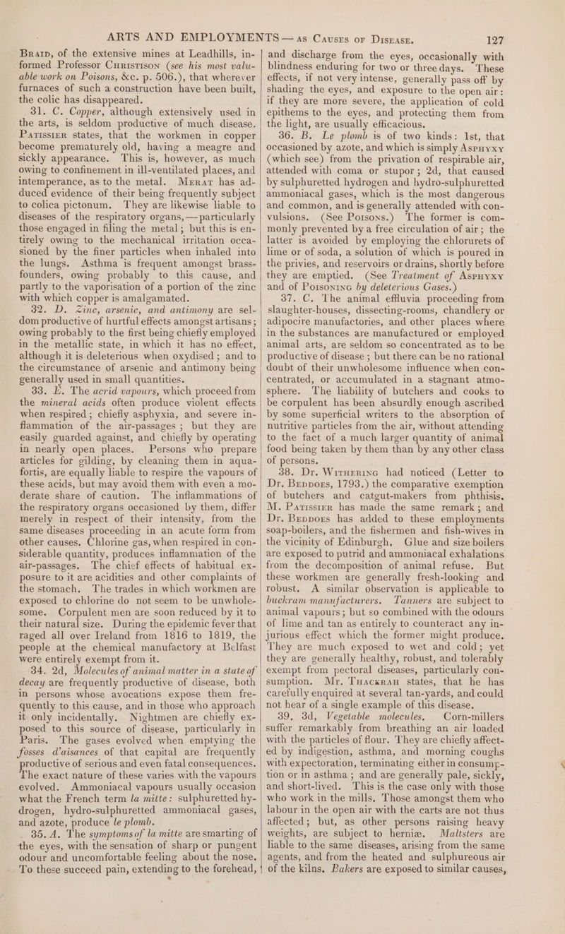 Brain, of the extensive mines at Leadhills, in- formed Professor Curistison (see his most valu- able work on Poisons, &amp;c. p. 506.), that wherever furnaces of such a construction have been built, the colic has disappeared. 31. C. Copper, although extensively used in the arts, is seldom productive of much disease. Parissrer states, that the workmen in copper become prematurely old, having a meagre and sickly appearance. This is, however, as much owing to confinement in ill-ventilated places, and intemperance, as to the metal. Merar has ad- duced evidence of their being frequently subject to colica pictonum. They are likewise liable to diseases of the respiratory organs, — particularly those engaged in filing the metal; but this is en- tirely owing to the mechanical irritation occa- sioned by the finer particles when inhaled into the lungs. Asthma is frequent amongst brass- founders, owing probably to this cause, and partly to the vaporisation of a portion of the zinc with which copper is amalgamated. 32. D. Zinc, arsenic, and antimony are sel- dom productive of hurtful effects amongst artisans ; owing probably to the first being chiefly employed in the metallic state, in which it has no effect, although it is deleterious when oxydised ; and to the circumstance of arsenic and antimony being generally used in small quantities. 33. E. The acrid vapours, which proceed from the mineral acids often produce violent effects when respired ; chiefly asphyxia, and severe in- flammation of the air-passages ; but they are easily guarded against, and chiefly by operating in nearly open places. Persons who prepare articles for gilding, by cleaning them in aqua- fortis, are equally liable to respire the vapours of these acids, but may avoid them with even a mo- derate share of caution. The inflammations of the respiratory organs occasioned by them, differ merely in respect of their intensity, from the same diseases proceeding in an acute form from other causes. Chlorine gas, when respired in con- siderable quantity, produces inflammation of the air-passages. The chief effects of habitual ex- posure to it are acidities and other complaints of the stomach. The trades in which workmen are exposed to chlorine do not seem to be unwhole- some. Corpulent men are soon reduced by it to their natural size. During the epidemic fever that raged all over Ireland from 1816 to 1819, the people at the chemical manufactory at Belfast were entirely exempt from it. 34, 2d, Molecules of animal matter in a state of decay are frequently productive of disease, both in persons whose avocations expose them fre- quently to this cause, and in those who approach it only incidentally. Nightmen are chiefly ex- posed to this source of disease, particularly in Paris. The gases evolved when emptying the fosses Waisances of that capital are frequently productive of serious and even fatal consequences. The exact nature of these varies with the vapours evolved. Ammoniacal vapours usually occasion what the French term la mitte: sulphuretted hy- drogen, hydro-sulphuretted ammoniacal gases, and azote, produce le plomb. 35. A. The symptoms of la mitte are smarting of the eyes, with the sensation of sharp or pungent odour and uncomfortable feeling about the nose. 127 and discharge from the eyes, occasionally with blindness enduring for two or three days. These effects, if not very intense, generally pass off by shading the eyes, and exposure to the open air: if they are more severe, the application of cold epithems to the eyes, and protecting them from the light, are usually efficacious. 36. B. Le plomb is of two kinds: Ist, that occasioned by azote, and which is simply Aspuyxy (which see) from the privation of respirable air, attended with coma or stupor; 2d, that caused by sulphuretted hydrogen and hydro-sulphuretted ammoniacal gases, which is the most dangerous and common, and is generally attended with con- vulsions. (See Porsons.) The former is com- monly prevented by a free circulation of air; the latter is avoided by employing the chlorurets of lime or of soda, a solution of which is poured in the privies, and reservoirs or drains, shortly before they are emptied. (See Treatment of Aspuyxy and of Poisonine by deleterious Gases.) 37. C. The animal effluvia proceeding from slaughter-houses, dissecting-rooms, chandlery or adipocire manufactories, and other places where in the substances are manufactured or employed animal arts, are seldom so concentrated as to be productive of disease ; but there can be no rational doubt of their unwholesome influence when con- centrated, or accumulated in a stagnant atmo- sphere. The liability of butchers and cooks to be corpulent has been absurdly enough ascribed by some superficial writers to the absorption of nutritive particles from the air, without attending to the fact of a much larger quantity of animal food being taken hy them than by any other class of persons. 38. Dr. Wirnerine had noticed (Letter to Dr. Brpposs, 1793.) the comparative exemption of butchers and catgut-makers from phthisis. M. Paritsstrr has made the same remark ; and Dr. Beppors has added to these employments soap-boilers, and the fishermen and fish-wives in the vicinity of Edinburgh, Glue and size boilers are exposed to putrid and ammoniacal exhalations from the decomposition of animal refuse. But these workmen are generally fresh-looking and robust. A similar observation is applicable to buckram manufacturers. Tanners are subject to animal vapours; but so combined with the odours of lime and tan as entirely to counteract any in- jurious effect which the former might produce. They are much exposed to wet and cold; yet they are generally healthy, robust, and tolerably exempt from pectoral diseases, particularly con- sumption. Mr. Tuackran states, that he has carefully enquired at several tan-yards, and could not hear of a single example of this disease. 39, 3d, Vegetable molecules. Corn-millers suffer remarkably from breathing an air loaded with the particles of four. They are chiefly affect- ed by indigestion, asthma, and morning coughs with expectoration, terminating either in consump- tion or in asthma ; and are generally pale, sickly, and short-lived. This is the case only with those who work in the mills, Those amongst them who labour in the open air with the carts are not thus affected; but, as other persons raising heavy weights, are subject to hernia. Maltsters are liable to the same diseases, arising from the same agents, and from the heated and sulphureous air