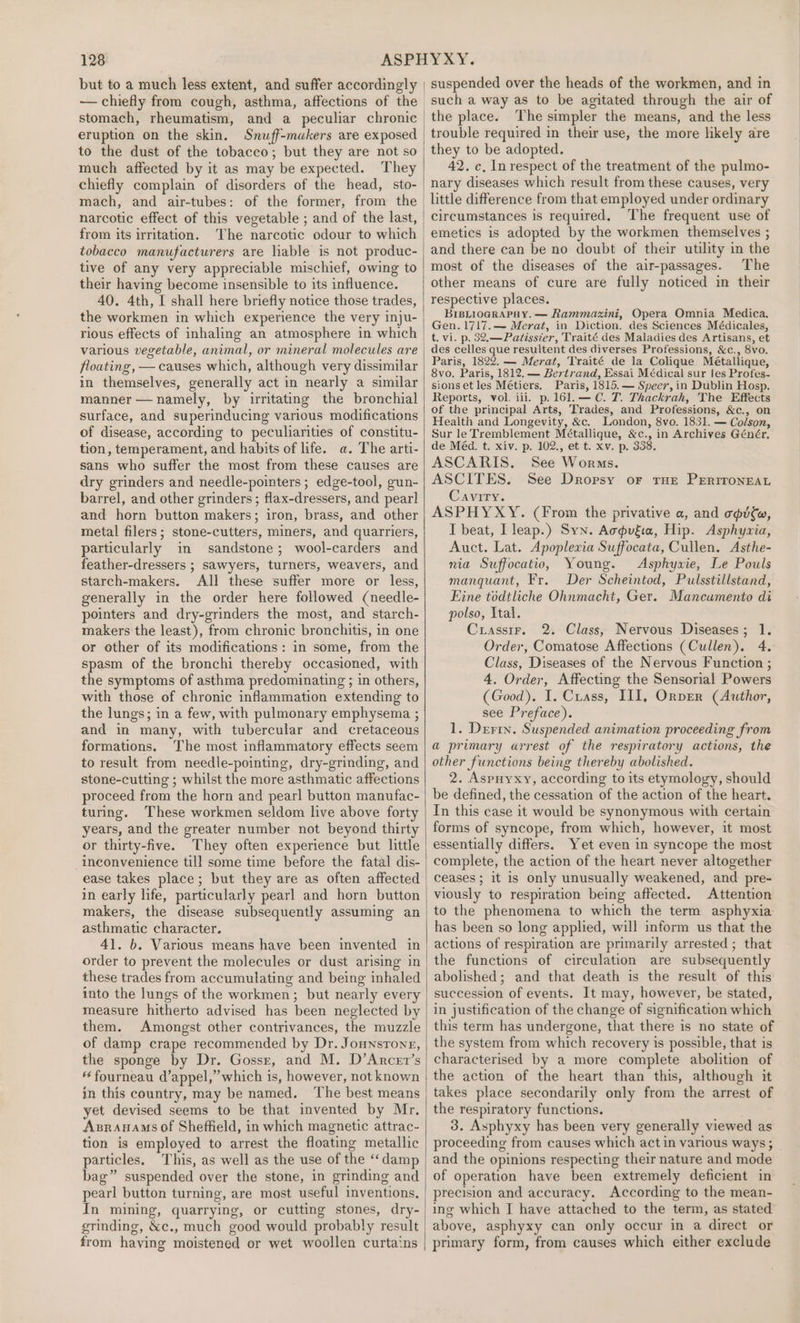 stomach, rheumatism, and a peculiar chronic eruption on the skin. Snuff-muakers are exposed to the dust of the tobacco; but they are not so much affected by it as may be expected. They chiefly complain of disorders of the head, sto- mach, and air-tubes: of the former, from the narcotic effect of this vegetable ; and of the last, from its irritation. The narcotic odour to which tobacco manufacturers are liable is not produc- tive of any very appreciable mischief, owing to their having become insensible to its influence. 40. 4th, I shall here briefly notice those trades, the workmen in which experience the very inju- rious effects of inhaling an atmosphere in which various vegetable, animal, or mineral molecules are floating, — causes which, although very dissimilar in themselves, generally act in nearly a similar manner — namely, by irritating the bronchial surface, and superinducing various modifications of disease, according to peculiarities of constitu- tion, temperament, and habits of life. a. The arti- sans who suffer the most from these causes are dry grinders and needle-pointers ; edge-tool, gun- barrel, and other grinders; flax-dressers, and pearl and horn button makers; iron, brass, and other metal filers; stone-cutters, miners, and quarriers, particularly im sandstone; wool-carders and feather-dressers ; sawyers, turners, weavers, and starch-makers. All these suffer more or less, generally in the order here followed (needle- pointers and dry-grinders the most, and starch- makers the least), from chronic bronchitis, in one or other of its modifications: in some, from the spasm of the bronchi thereby occasioned, with the symptoms of asthma predominating ; in others, with those of chronic inflammation extending to the lungs; in a few, with pulmonary emphysema ; and in many, with tubercular and cretaceous formations. The most inflammatory effects seem to result from needle-pointing, dry-grinding, and stone-cutting ; whilst the more asthmatic affections proceed from the horn and pearl button manufac- turing. These workmen seldom live above forty years, and the greater number not beyond thirty or thirty-five. They often experience but little inconvenience till some time before the fatal dis- ease takes place; but they are as often affected in early life, particularly pearl and horn button makers, the disease subsequently assuming an asthmatic character. 41. b. Various means have been invented in order to prevent the molecules or dust arising in these trades from accumulating and being inhaled into the lungs of the workmen; but nearly every measure hitherto advised has been neglected by them. Amongst other contrivances, the muzzle of damp crape recommended by Dr. Jounsrong, the sponge by Dr. Gossr, and M. D’Arcet’s fourneau d’appel,’’which is, however, not known in this country, may be named. The best means yet devised seems to be that invented by Mr. Asrauams of Sheffield, in which magnetic attrac- tion is employed to arrest the floating metallic particles. This, as well as the use of the ‘damp bag” suspended over the stone, in grinding and pearl button turning, are most useful inventions, In mining, quarrying, or cutting stones, dry- grinding, &amp;c., much good would probably result from having moistened or wet woollen curtains such a way as to be agitated through the air of the place. The simpler the means, and the less trouble required in their use, the more likely are they to be adopted. 42. c, In respect of the treatment of the pulmo- nary diseases which result from these causes, very little difference from that employed under ordinary circumstances is required, The frequent use of emetics is adopted by the workmen themselves ; and there can be no doubt of their utility in the most of the diseases of the air-passages. The other means of cure are fully noticed in their respective places. BIBLIOGRAPHY. — Rammaxini, Opera Omnia Medica. Gen. 1717.— Merat, in Diction. des Sciences Médicales, t. vi. p. 32.—Patisster, Traité des Maladies des Artisans, et des celles que resultent des diverses Professions, &amp;c., 8vo. Paris, 1822. — Merat, Traité de la Colique Métallique, 8vo. Paris, 1812. — Bertrand, Essai Médical sur les Profes- sionset les Métiers. Paris, 1815.— Speer, in Dublin Hosp. Reports, vol. iii. p.161.— C. T. Thackrah, The Effects of the principal Arts, Trades, and Professions, &amp;c., on Health and Longevity, &amp;c. London, 8vo, 1831. — Colson, Sur le Tremblement Métallique, &amp;c., in Archives Génér. de Méd. t. xiv. p. 102., et t. xv. p. 338. ASCARIS. See Worms. ASCITES. See Dropsy or rue PrErrronrar Cavity. ASPHYXY. (From the privative a, and opie, I beat, Lleap.) Syn. Aogviia, Hip. Asphyzvia, Auct. Lat. Apoplexia Suffocata, Cullen. Asthe- nia Suffocatio, Young. Asphyxie, Le Pouls manquant, Fr. Der Scheintod, Pulsstillstand, Eine todtliche Ohnmacht, Ger. Mancumento di polso, Ital. Crassir. 2. Class, Nervous Diseases; 1. Order, Comatose Affections (Cullen). 4. Class, Diseases of the Nervous Function ; 4, Order, Affecting the Sensorial Powers (Good). I. Cxiass, III, Orver (Author, see Preface). 1. Derry. Suspended animation proceeding from a primary arrest of the respiratory actions, the other functions being thereby abolished. 2. Aspuyxy, according to its etymology, should be defined, the cessation of the action of the heart. In this case it would be synonymous with certain forms of syncope, from which, however, it most essentially differs. Yet even in syncope the most complete, the action of the heart never altogether ceases ; it is only unusually weakened, and pre- viously to respiration being affected. Attention to the phenomena to which the term asphyxia has been so long applied, will inform us that the actions of respiration are primarily arrested ; that the functions of circulation are subsequently abolished; and that death is the result of this succession of events. It may, however, be stated, in justification of the change of signification which this term has undergone, that there is no state of the system from which recovery is possible, that is characterised by a more complete abolition of the action of the heart than this, although it takes place secondarily only from the arrest of the respiratory functions. : 3. Asphyxy has been very generally viewed as proceeding from causes which actin various ways ; and the opinions respecting their nature and mode of operation have been extremely deficient in precision and accuracy. According to the mean- ing which I have attached to the term, as stated above, asphyxy can only occur in a direct or primary form, from causes which either exclude