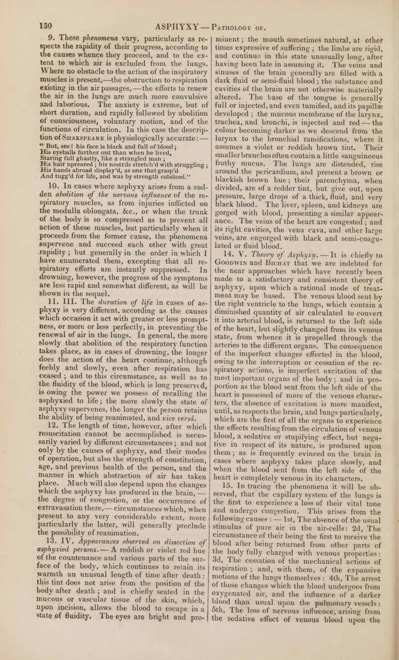 9. These phenomena vary, particularly as re- spects the rapidity of their progress, according to the causes whence they proceed, and to the ex- tent to which air is excluded from the lungs. Where no obstacle to the action of the inspiratory muscles is present,—the obstruction to respiration existing in the air passages, —the efforts to renew the air in the lungs are much more convulsive and laborious. The anxiety is extreme, but of short duration, and rapidly followed by abolition of consciousness, voluntary motion, and of the functions of circulation. In this case the descrip- tion of Suaxsperane is physiologically accurate: — * But, see! his face is black and full of blood ; His eyeballs further out than when he lived, Staring full ghastly, like a strangled man ; His hair upreared ; his nostrils stretch’d with struggling ; His hands abroad display’d, as one that grasp’d And tugg’d for life, and was by strength subdued.’’ 10. In cases where asphyxy arises from a sud- den abolition of the nervous influence of the re- spiratory muscles, as from injuries inflicted on the medulla oblongata, &amp;c., or when the trunk of the body is so compressed as to prevent all action of these muscles, but particularly when it proceeds from the former cause, the phenomena supervene and succeed each other with great rapidity ; but generally in the order in which I have enumerated them, excepting that all re- spiratory efforts are instantly suppressed. In drowning, however, the progress of the symptoms are less rapid and somewhat different, as will be shown in the sequel. 11. Ill. The duration of life in cases of as- phyxy is very different, according as the causes which occasion it act with greater or less prompt- hess, or more or less perfectly, in preventing the renewal of air in the lungs. In general, the more slowly that abolition of the respiratory function takes place, as in cases of drowning, the longer does the action of the heart continue, although feebly and slowly, even after respiration has ceased ; and to this circumstance, as well as to the fluidity of the blood, which is long preserved, is owing the power we possess of recalling the asphyxied to life; the more slowly the state of asphyxy supervenes, the longer the person retains the ability of being reanimated, and vice versd. 12. The length of time, however, after which resuscitation cannot be accomplished is neces- sarily varied by different circumstances; and not only by the causes of asphyxy, and their modes of operation, but also the strength of constitution, age, and previous health of the person, and the manner in which abstraction of air has taken place. Much willalso depend upon the changes which the asphyxy has produced in the brain, — the degree of congestion, or the occurrence of extravasation there,— circumstances which, when present to any very considerable extent, more particularly the latter, will generally preclude the possibility of reanimation. 13. IV. Appearances observed on dissection of asphyxied persons. — A reddish or violet red hue of the countenance and various parts of the sur- face of the body, which continues to retain its warmth an unusual length of time after death: this tint does not arise from the position of the body after death ; and is chiefly seated in the mucous or vascular tissue of the skin, which, upon incision, allows the blood to escape ina state of fluidity, The eyes are bright and pro- minent ; the mouth sometimes natural, at other times expressive of suffering ; the limbs are rigid, and continue in this state unusually long, after having been late in assuming it. The veins and sinuses of the brain generally are filled with a dark fluid or semi-fluid blood ; the substance and cavities of the brain are not otherwise materially altered. The base of the tongue is generally full or injected, and even tumified, and its papille developed ; the mucous membrane of the larynx, trachea, and bronchi, is injected and red — the colour becoming darker as we descend from the larynx to the bronchial ramifications, where it assumes a violet or reddish brown tint. Their smaller branches often contain a little sanguineous frothy mucus. The lungs are distended, rise around the pericardium, and present a brown or blackish brown hue; their parenchyma, when divided, are of a redder tint, but give out, upon pressure, large drops of a thick, fluid, and very black blood. The liver, spleen, and kidneys are gorged with blood, presenting a similar appear- ance. The veins of the heart are congested ; and its right cavities, the vena cava, and other large veins, are engorged with black and semi-coagu- lated or fluid blood. 14. V. Theory of Asphyry.—It is chiefly to Goopwrn and Bicuar that we are indebted for the near approaches which have recently been made to a satisfactory and consistent theory of asphyxy, upon which a rational mode of treat- ment may be based. The venous blood sent by the right ventricle to the lungs, which contain a diminished quantity of air calculated to convert it into arterial blood, is returned to the left side of the heart, but slightly changed from its venous state, from whence it is propelled through the arteries to the different organs. The consequence of the imperfect changes effected in the blood, owing to the interruption or cessation of the re- spiratory actions, is imperfect excitation of the most important organs of the body; and in pro- portion as the blood sent from the left side of the heart is possessed of more of the venous charac- ters, the absence of excitation is more manifest, until, as respects the brain, and lungs particularly, which are the first of all the organs to experience the effects resulting from the circulation of venous blood, a sedative or stupifying effect, but nega- tive im respect of its nature, is produced upon them ; as is frequently evinced on the brain in cases where asphyxy takes place slowly, and when the blood sent from the left side of the heart is completely venous in its characters. 15. In tracing the phenomena it will be ob- served, that the capillary system of the lungs is the first to experience a loss of their vital tone and undergo congestion. This arises from the following causes : — 1st, The absence of the usual stimulus of pure air in the air-cells: 2d, The circumstance of their being the first to receive the blood after being returned from other parts of the body fully charged with venous properties ; 3d, The cessation of the mechanical actions of respiration ; and, with them, of the expansive motions of the lungs themselves: 4th, The arrest of those changes which the blood undergoes from oxygenated air, and the influence of a darker blood than usual upon the pulmonary vessels : 5th, The loss of nervous influence, arising from the sedative effect of venous blood upon the ee ee ee