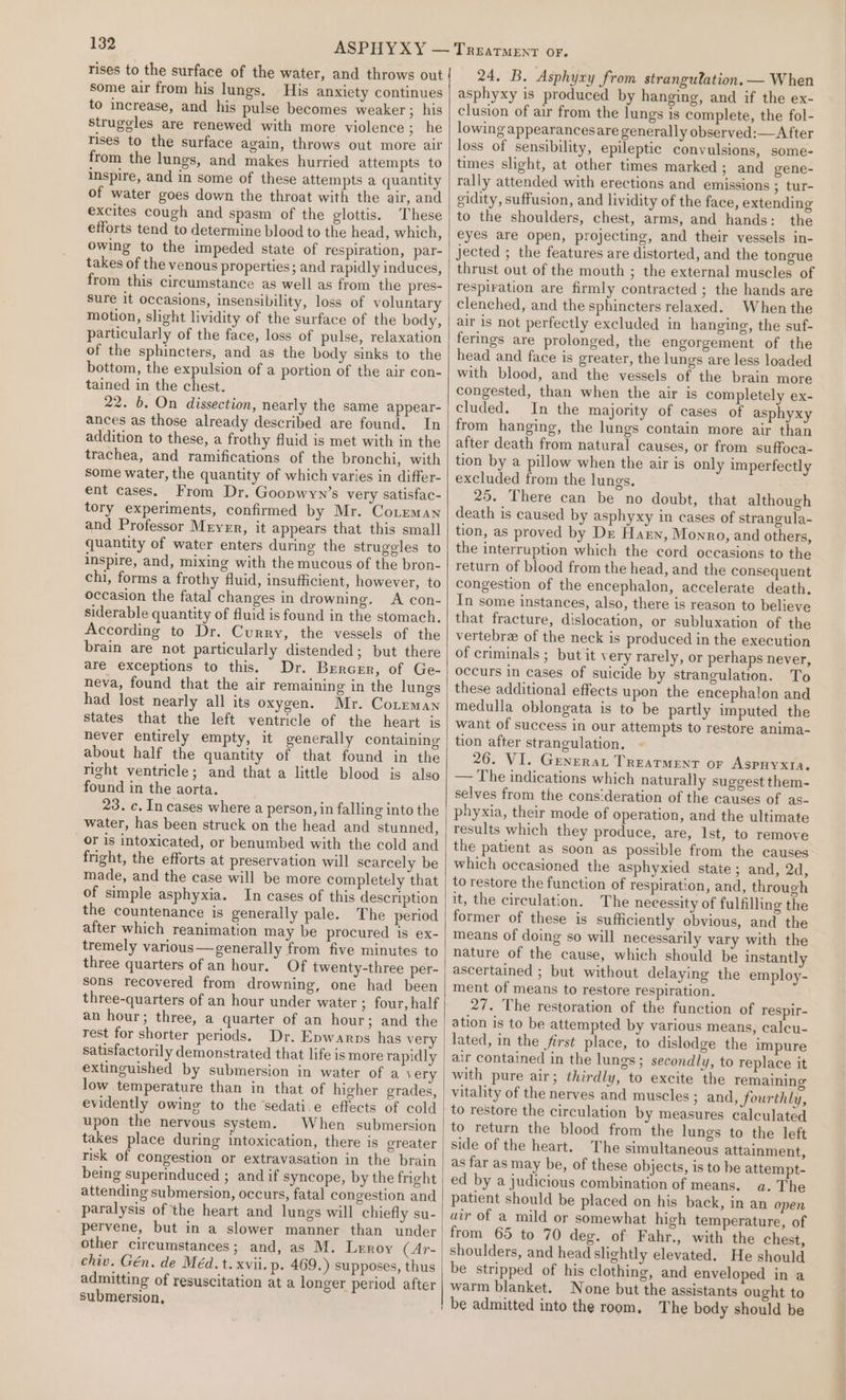 rises to the surface of the water, and throws out some air from his lungs. His anxiety continues to increase, and his pulse becomes weaker ; his struggles are renewed with more violence; he Tises to the surface again, throws out more air from the lungs, and makes hurried attempts to inspire, and in some of these attempts a quantity of water goes down the throat with the air, and excites cough and spasm of the glottis. These efforts tend to determine blood to the head, which, owing to the impeded state of respiration, par- takes of the venous properties; and rapidly induces, from this circumstance as well as from the pres- sure it occasions, insensibility, loss of voluntary motion, slight lividity of the surface of the body, particularly of the face, loss of pulse, relaxation of the sphincters, and as the body sinks to the bottom, the expulsion of a portion of the air con- tained in the chest. 22. b. On dissection, nearly the same appear- ances as those already described are found. In addition to these, a frothy fluid is met with in the trachea, and ramifications of the bronchi, with some water, the quantity of which varies in differ- ent cases. From Dr. Goopwyn’s very satisfac- tory experiments, confirmed by Mr. Coreman and Professor Meyer, it appears that this small quantity of water enters during the struggles to inspire, and, mixing with the mucous of the bron- chi, forms a frothy fluid, insufficient, however, to occasion the fatal changes in drowning. A con- siderable quantity of fluid is found in the stomach. According to Dr. Curry, the vessels of the brain are not particularly distended; but there are exceptions to this. Dr. Brerczr, of Ge- neva, found that the air remaining in the lungs had lost nearly all its oxygen. Mr. Coteman states that the left ventricle of the heart is never entirely empty, it generally containing about half the quantity of that found in the right ventricle; and that a little blood is also found in the aorta. 23. c. In cases where a person, in falling into the water, has been struck on the head and stunned, or is intoxicated, or benumbed with the cold and fright, the efforts at preservation will scarcely be made, and the case will be more completely that of simple asphyxia. In cases of this description the countenance is generally pale. The period after which reanimation may be procured is ex- tremely various—generally from five minutes to three quarters of an hour. Of twenty-three per- sons recovered from drowning, one had been three-quarters of an hour under water ; four, half an hour; three, a quarter of an hour; and the rest for shorter periods. Dr. Epwarps has very satisfactorily demonstrated that life is more rapidly extinguished by submersion in water of a very low temperature than in that of higher grades, evidently owing to the sedati.e effects of cold upon the nervous system. When submersion takes place during intoxication, there is greater risk of congestion or extravasation in the brain being superinduced ; and if syncope, by the fright attending submersion, occurs, fatal congestion and paralysis of the heart and lungs will chiefly su- pervene, but in a slower manner than under other circumstances; and, as M. Leroy (Ar- chiv. Gén. de Méd. t. xvii. p. 469.) supposes, thus admitting of resuscitation at a longer period after submersion, 24, B. Asphyxy from strangulation. — When asphyxy is produced by hanging, and if the ex- clusion of air from the lungs is complete, the fol- lowing appearancesare generally observed:—A fter loss of sensibility, epileptic convulsions, some- times slight, at other times marked; and gene- rally attended with erections and emissions ; tur- gidity, suffusion, and lividity of the face, extending to the shoulders, chest, arms, and hands: the eyes are open, projecting, and their vessels in- jected ; the features are distorted, and the tongue thrust out of the mouth ; the external muscles of respiration are firmly contracted ; the hands are clenched, and the sphincters relaxed. When the air is not perfectly excluded in hanging, the suf- ferings are prolonged, the engorgement of the head and face is greater, the lungs are less loaded with blood, and the vessels of the brain more congested, than when the air is completely ex- cluded. In the majority of cases of asphyxy from hanging, the lungs contain more air than after death from natural causes, or from suffoca- tion by a pillow when the air is only imperfectly excluded from the lungs. 25. There can be no doubt, that although death is caused by asphyxy in cases of strangula- tion, as proved by Dz Haen, Monro, and others, the interruption which the cord occasions to the return of blood from the head, and the consequent congestion of the encephalon, accelerate death. In some instances, also, there is reason to believe that fracture, dislocation, or subluxation of the vertebra of the neck is produced in the execution of criminals ; but it very rarely, or perhaps never, occurs in cases of suicide by strangulation. To these additional effects upon the encephalon and medulla oblongata is to be partly imputed the want of success in our attempts to restore anima- tion after strangulation. 26. VI. Generar Treatment or Aspuyxta. — The indications which naturally suggest them- selves from the cons‘deration of the causes of as- phyxia, their mode of operation, and the ultimate results which they produce, are, Ist, to remove the patient as soon as possible from the causes which occasioned the asphyxied state; and, 2d, to restore the function of respiration, and, through it, the circulation. The necessity of fulfilling the former of these is sufficiently obvious, and the means of doing so will necessarily vary with the nature of the cause, which should be instantly ascertained ; but without delaying the employ- ment of means to restore respiration. 27. The restoration of the function of respir- ation is to be attempted by various means, calcu- lated, in the first place, to dislodge the impure air contained in the lungs; secondly, to replace it with pure air; thirdly, to excite the remaining vitality of the nerves and muscles ; and, fourthly, to restore the circulation by measures calculated to return the blood from the lungs to the left side of the heart. The simultaneous attainment, as far as may be, of these objects, is to be attempt- ed by a judicious combination of means. a. The patient should be placed on his back, in an open air of a mild or somewhat high temperature, of from 65 to 70 deg. of Fahr., with the chest, shoulders, and head slightly elevated. He should be stripped of his clothing, and enveloped in a warm blanket. None but the assistants ought to be admitted into the room, The body should be