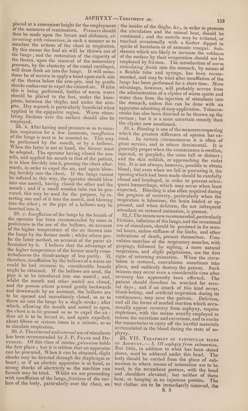 placed at a convenient height for the employment of the measures of reanimation. Pressure should then be made upon the breast and abdomen, al- ternating with relaxation, in such a manner as to simulate the actions of the chest in respiration. By this means the foul air will be thrown out of the lungs ; and the restoration of the capacity of the thorax, upon the removal of the momentary pressure, by the elasticity of the costal cartilages, will draw fresh air into the lungs. It will some- times be of service to apply a hand upon each side of the thorax below the arm-pits, and by gentle shocks endeavour to expel thevitiated air. Whilst this is being performed, bottles of warm water should be placed to the feet, under the knee- joints, between the thighs, and under the arm- pits. Dry warmth is particularly beneficial when applied to the epigastric region. Warm stimu- lating frictions over the surface should also be employed. 28. b. After having used pressure so as to simu- late respiration for a few moments, insufflation of the lungs is next to be resorted to. This may be performed by the mouth, or by a bellows. When the latter is not at hand, the former must be adopted. The operator having closed the nos- trils, and applied his mouth to that of the patient, is to blow forcibly into it, pressing the chest after- wards, in order to expel the air, and again blow- ing forcibly into the chest. If the lungs cannot be inflated in this way; the operator should blow into one nostril, having closed the other and the mouth ; and if a small wooden tube can be pro- cured, this may be used for the purpose, by in- serting one end of it into the nostril, and blowing into the other; or the pipe of a bellows may be inserted into it. 29. c. Insufflation of the lungs by the breath of the operator has been recommended by some in preference to the use of the bellows, on account of the higher temperature of the air thrown into the lungs by the former mode ; whilst others pre- fer the latter method, on account of the purer air furnished by it. I believe that the advantage of the higher temperature of the former nearly coun- terbalances the disadvantage of less purity. If, therefore, insufflation by the bellows of a warm air could be had recourse to, considerable benefit might be obtained. If the bellows are used, the pipe is to be introduced into one nostril ; and, whilst the mouth and other nostril are closed, and the pomum adami pressed gently backwards and downwards by an assistant, the bellows are to be opened and immediately closed, so as to throw air into the lungs by a single stroke; after which, allowing the mouth and nostril to open, the chest is to be pressed so as to expel the air: thus air is to be forced in, and again expelled, about fifteen or sixteen times in a minute, so as to simulate respiration. 30. d. Theexternal andinternal use of stimulants has been recommended by J. P. Frank and De- vercig. Of this class of means, galvunism holds the first place ; but it is seldom that an apparatus can be procured. When it can be obtained, slight shocks may be directed through the diaphragm or heart; or if an electric apparatus is at hand, as strong shocks of electricity as the machine can furnish may be tried. Whilst we are proceeding with insufflation of the lungs, frictions of the sur- face of the body, particularly over the chest, on 133 the insides of the thighs, &amp;c., in order to promote the circulation and the animal heat, should be continued ; and the nostrils may be irritated, or touched occasionally with a feather dipped in spirits of hartshorn or of aromatic vinegar. Sub- stances which are likely to increase the coldness of the surface by their evaporation should not be employed by friction. The introduction of warm stimulating fluids into the stomach, by means of a flexible tube and syringe, has been recom- mended, and may be tried after insufflation of the lungs has been performed for a short time. More advantage, however, will probably accrue from the administration of a clyster of warm spirits and water than from the injection of stimulants into the stomach, unless this can be done with an apparatus admitting of easy application. Tobacco- smoke has also been directed to be thrown up the tectum ; but it is a more uncertain remedy than the clyster now mentioned. 31.e. Bleeding is one of the measures respecting which the greatest difference of opinion has ex- isted. In certain circumstances it is often of great service, and in others detrimental. It is generally proper when the countenance is swollen, injected, or purplish; the veins full or distinct ; and the skin reddish, or approaching the violet tint. It is not always, however, possible to obtain blood; but even when we fail in procuring it, the opening which had been made should be carefully closed and bandaged, in order to prevent subse- quent hemorrhage, which may occur when least expected. Bleeding is also often required during the progress of recovery, particularly when the respiration is laborious, the brain loaded or op- pressed, and when delirium, the not infrequent attendant on restored animation, is present. 32./, The means now recommended, particularly frictions, inflations of the lungs, and the occasional use of stimulants, should be persisted in for seve- ral hours, unless stiffness of the limbs, and other indications of death, present themselves. Con- vulsive snatches of the respiratory muscles, with gaspings, followed by sighing, a more natural respiration, and slight palpitations, are the first signs of returning animation. When the circu- lation is restored, convulsions sometimes take place, and suddenly destroy the patient. Such seizures may occur even a considerable time after recovery has apparently been effected. The patient should therefore be watched for seve- ral days; and if an attack of this kind occur, blood-letting, and artificial respiration during its continuance, may save the patient. Delirium, and all the forms of morbid reaction which occa- sionally appear recovery from asphyxy, require depletions, with the means usually employed to restore the secretions and excretions, and to excite the emunctories to carry off the hurtful materials accumulated in the blood during the state of as- phyxy. 23. VII. Treatment OF PARTICULAR KINDS or Aspuyxy.— A. Of asphyxy from submersion. But little, in addition to what has been stated above, need be adduced under this head. The body should be carried from the place of sub- mersion to where means of restoration are to be used, in the recumbent posture, with the head and shoulders elevated; but neither of them bent, or hanging in an injurious postiire, The wet clothes are to be immediately removed, the K 3