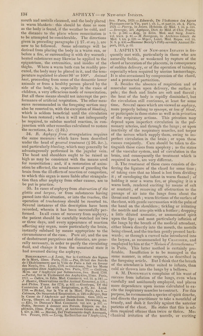 mouth and nostrils cleansed, and the body placed in warm blankets: this should be done as soon as the body is found, if the weather be cold, and the distance to the place where resuscitation is to be attempted be considerable. The directions given in preceding paragraphs (§ 27. et seq.), are now to be followed. Some advantage will be derived from placing the body in a warm sun, or before a fire, or surrounding it with dry warmth ; heated substances may likewise be applied to the epigastrium, the extremities, and insides of the thighs. Where a warm bath can be readily pro- cured, the body may be placed in it, and the tem- perature regulated to about 98° or 100°. Animal heat, proceeding from some of the domestic lower animals or from a healthy person placed by the side of the body, is, especially in the cases of children, a very efficacious mode of resuscitation. But all these means should not interrupt the per- formance of artificial respiration. The other mea- sures recommended in the foregoing section may also be resorted to, with the exception of bleeding, which is seldom beneficial until the circulation has been restored ; when it will not infrequently be required, to subdue morbid reaction, in con- junction with other remedies calculated to restore the secretions, &amp;c. (§ 32.) 34. B. Asphyxy from strangulation requires the same measures which have been described under the head of generul treatment (§ 26. &amp;c.), and particularly bleeding, which may generally be advantageously performed in the jugular vein. The head and shoulders ought to be raised as high as may be consistent with the means used for resuscitation; and, if a restoration of anim- ation be effected, the usual means of guarding the brain from the ill effects of reaction or congestion, to which this organ is more liable after strangula- . tion than after asphyxy from other causes, are to be put in practice. 35. In cases of asphyxy from obstruction of the glottis and larynx, or from substances having passed into this situation, or into the trachea, the operation of tracheotomy should be resorted to. Several instances of this description have been recorded, wherein it has been successfully per- formed. Inall cases of recovery from asphyxy, the patient should be carefully watched for two or three days, and every appearance of reaction affecting any organ, more particularly the brain, instantly subdued by means appropriate to the circumstances of the case. Pure air, and the use of deobstruent purgatives and diuretics, are gene- rally necessary, in order to purify the circulating fluid, and change it from the unnatural state it had assumed during the asphyxy. Bisirocrapny.—A. Louis, Sur la Certitude des Signes de la Mort, 12mo. Paris, 1752. — Pia, Détail des Succes de l’Etablissement que la Ville de Paris a fait en faveur des Noyés, 8vo. Lyon, 1768. — Gardanne, Sur les Morts apparentes dites Asphyxies, 8vo. Paris, 1777. — Cailleau, Mem. sur l’Asphyxie par Submersion, 8vo. Bord. 1799, —Portal, Sur le Traitement des Asphyxies, 12mo. Paris, 1811. — Cudien, in Edin. Med. Comment. vol. iii. p, 243, — J. Hunter, Observations on the Animal Economy, p. 136. ; and Philos. Trans. for 1776, p. 412. — Goodwyn, Of the Connexion of Life with Respiration, p. 82, &amp;c. Lond, 1788. — Bichat, Sur la Vie et la Mort. Paris, An 8.— Coleman, On Suspended Respiration, p. 248.—Berger, Sur la Cause de l’Asphyxie par Submersion. Gen. 1805,— Curry, Observ. on Apparent Death from Drowning, &amp;c. — Kite, in Duncan’s Med. Comment. vol. xiv. p. 107. — Ovfila, Secours 4 donner aux Person. Empois. ou As- phyxiés, 12mo. Paris, 1818; et Archives Génér. de Méd. &amp;. xiv. p. 542, — Marint, Del Trattamento degli Annegati, 8vo. Paris, 1829.— Edwards, De l’Influence des Agens Physiques sur la Vie, part i. ch. 1., et partiv. ch. 4, Paris, 1824. — Piorry, in Journ. Hebdom. de Méd. t. iii, p. 556. — Devergie, art. Asphywie, Dict. de Méd. et Chir. Pratiq. t. ili. p. 542.— Kay, in Edin. Med, and Surg. Journ. vol. xxix. p. 42.— M. Bourgeois, in Archives Génér. de Méd. t. xx. p. 220. — Meyer, Lond, Med. Repos. vol. iii. N.S. p. 436.—Humane Society’s Fifty-seventh Annual Re- port, 1831, p. 62. 1L:ASPHYXY or New-sorn Infants is fre- quently met with, particularly in those who are naturally feeble, or weakened by rupture of the chord or laceration of the placenta, in consequence of sudden delivery, or of the operation of turning, especially when required by uterine hemorrhage. It is also occasioned by compression of the chord, and a protracted parturition. 2. Besides the absence of respiration and of muscular motion upon delivery, the surface is pale; the flesh and limbs are soft and flaccid ; the heat of the body is rapidly diminished, but the circulation still continues, at least for some time. Several cases which are viewed as asphyaxy, more properly belong to syncope, or loss of blood, or participate in those states as well asin privation of the respiratory actions. This privation may depend upon imperfect circulation in the pul- monary arteries, and through the lungs; or upon inactivity of the respiratory muscles, and torpor of the nerves which supply them, owing to im- perfect circulation in the brain ; or upon these causes conjointly. Care should be taken to dis- tinguish these cases from apoplexy ; as the states of the vascular system, and of circulation in the brain, and consequently the treatment which is required in each, are very different. 3. The treatment of these cases consists of de- ferring the ligature of the chord for some time ; of taking care that no blood is lost from dividing it; of enveloping the infant in warm flannel ; of holding it near a warm fire, or plunging it in a warm bath, rendered exciting by means of salt or mustard; of removing all obstruction to the passage of air into the lungs from about the throat and mouth ; warm frictions of the surface of the chest, with gentle succussation with the palm of the hand on the shoulders; tickling or irritating the nostrils and arm-pits with a feather ; dropping a little diluted aromatic, or ammoniated spirit upon the lips; and most particularly inflation of the lungs by the breath of the medical attendant, either blown directly into the mouth, the nostrils being closed, and the trachea gently pressed back- wards; or through a curved tube introduced into the larynx, as recommended by Cuaussrer, and employed by him at the ‘‘ Muison d’ Accowchemens” in Paris. This latter method is certainly pre- ferable. InsufHation is to be managed in the same manner, in other respects, as described in the foregoing article. But I think that the breath of the attendant is better suited to infants, than cold air thrown into the lungs by a bellows. 4. M. Drsormeavux complains of his want of success from inflation of the lungs, even when carefully and assiduously employed, and places more dependence upon means calculated to ex- cite the respiratory muscles to contract. For this purpose, he recommendsa species of spirit douche, and directs the practitioner to take a mouthful of brandy, and dash it forcibly against the anterior parietes of the chest. He states that this is sel- dom required oftener than twice or thrice. Me-