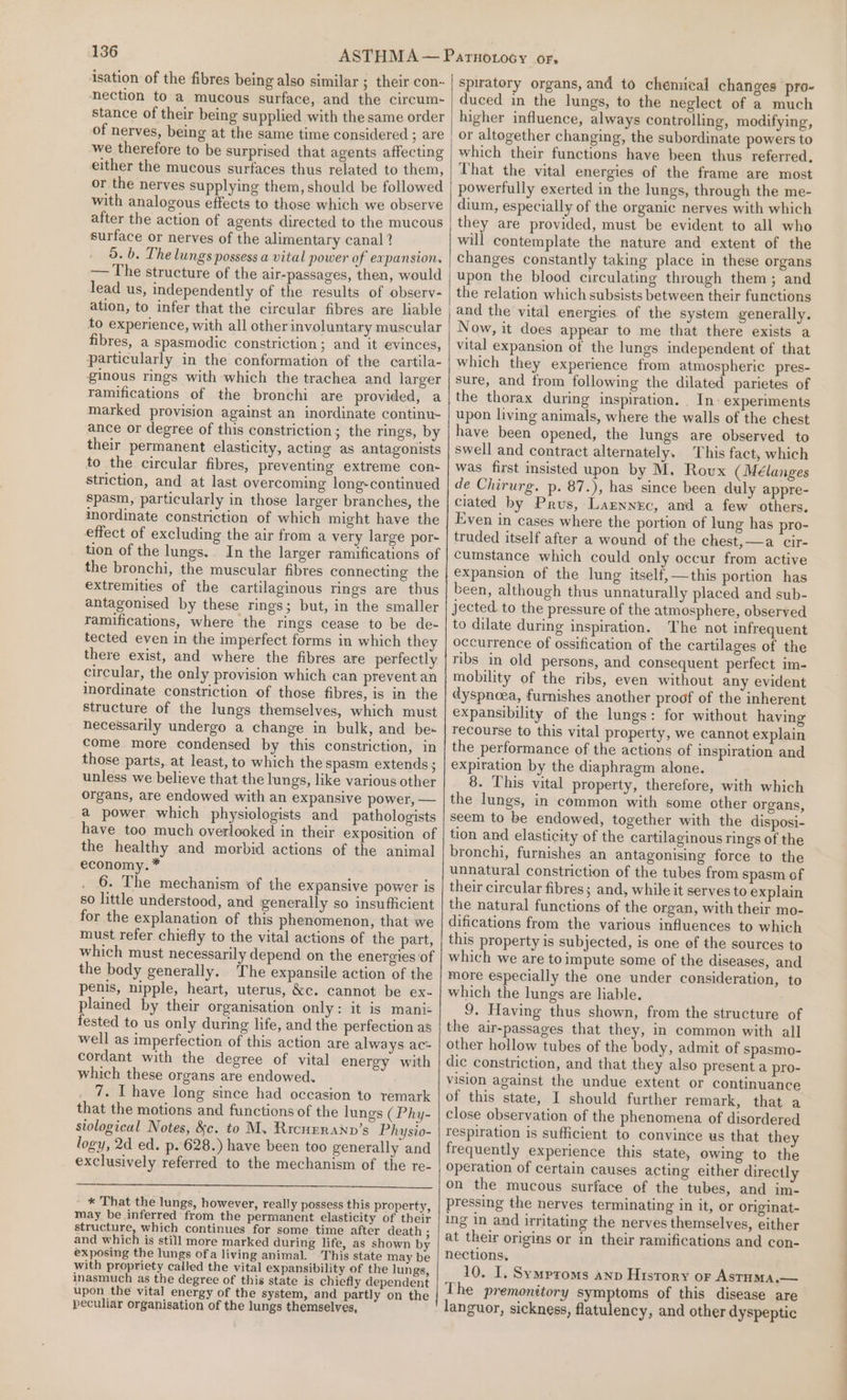 isation of the fibres being also similar ; their con- nection to a mucous surface, and the circum- stance of their being supplied with the same order of nerves, being at the same time considered ; are we therefore to be surprised that agents affecting either the mucous surfaces thus related to them, or the nerves supplying them, should be followed with analogous effects to those which we observe after the action of agents directed to the mucous surface or nerves of the alimentary canal ? 5. b. The lungs possess a vital power of expansion. — The structure of the air-passages, then, would lead us, independently of the results of observ- ation, to infer that the circular fibres are liable to experience, with all other involuntary muscular fibres, a spasmodic constriction; and it evinces, particularly in the conformation of the cartila- ginous rings with which the trachea and larger ramifications of the bronchi are provided, a marked provision against an inordinate continu- ance or degree of this constriction; the rings, by their permanent elasticity, acting as antagonists to the circular fibres, preventing extreme con- striction, and at last overcoming long-continued spasm, particularly in those larger branches, the inordinate constriction of which might have the effect of excluding the air from a very large por- tion of the lungs. In the larger ramifications of the bronchi, the muscular fibres connecting the extremities of the cartilaginous rings are thus antagonised by these rings; but, in the smaller ramifications, where the rings cease to be de- tected even in the imperfect forms in which they there exist, and where the fibres are perfectly circular, the only provision which can prevent an inordinate constriction of those fibres, is in the structure of the lungs themselves, which must necessarily undergo a change in bulk, and bes come. more condensed by this constriction, in those parts, at least, to which the spasm extends ; unless we believe that the lungs, like various other organs, are endowed with an expansive power, — a power which physiologists and pathologists have too much overlooked in their exposition of the healthy and morbid actions of the animal economy. * 6. The mechanism of the expansive power is so little understood, and generally so insufficient for the explanation of this phenomenon, that we must refer chiefly to the vital actions of the part, which must necessarily depend on the energies of the body generally. The expansile action of the penis, nipple, heart, uterus, &amp;c. cannot be ex- plained by their organisation only: it is mani= fested to us only during life, and the perfection as well as imperfection of this action are always ac= cordant with the degree of vital energy with which these organs are endowed. 7. Ihave long since had occasion to remark that the motions and functions of the lungs ( Phy- stological Notes, &amp;c. to M. Ricupranv’s Physio- logy, 2d ed. p. 628.) have been too generally and exclusively referred to the mechanism of the re- - * That the lungs, however, really possess this property, may be inferred from the permanent elasticity of their structure, which continues for some time after death ; and which is still more marked during life, as shown by exposing the lungs ofa living animal. This state may be with propriety called the vital expansibility of the lungs, inasmuch as the degree of this state is chiefly dependent upon the vital energy of the system, and partly on the peculiar organisation of the lungs themselves, spiratory organs, and to chemical changes pro- duced in the lungs, to the neglect of a much higher influence, always controlling, modifying, or altogether changing, the subordinate powers to which their functions have been thus referred, That the vital energies of the frame are most powerfully exerted in the lungs, through the me- dium, especially of the organic nerves with which they are provided, must be evident to all who will contemplate the nature and extent of the changes constantly taking place in these organs upon the blood circulating through them; and the relation which subsists between their functions and the vital energies of the system generally. Now, it does appear to me that there exists a vital expansion of the lungs independent of that which they experience from atmospheric pres- sure, and trom following the dilated parietes of the thorax during inspiration. _ In experiments upon living animals, where the walls of the chest have been opened, the lungs are observed to swell and contract alternately. This fact, which was first insisted upon by M. Roux (Mélanges de Chirurg. p. 87.), has since been duly appre- ciated by Prus, Laznnec, and a few others. Even in cases where the portion of lung has pro- truded itself after a wound of the chest, —a cir- cumstance which could only occur from active expansion of the lung itself, —this portion has been, although thus unnaturally placed and sub- jected to the pressure of the atmosphere, observed to dilate during inspiration. The not infrequent occurrence of ossification of the cartilages of the ribs in old persons, and consequent perfect im- mobility of the ribs, even without any evident dyspnoea, furnishes another proof of the inherent expansibility of the lungs: for without having recourse to this vital property, we cannot explain the performance of the actions of inspiration and expiration by the diaphragm alone. 8. This vital property, therefore, with which the lungs, in common with some other organs, seem to be endowed, together with the disposi- tion and elasticity of the cartilaginous rings of the bronchi, furnishes an antagonising force to the unnatural constriction of the tubes from spasm of their circular fibres; and, while it serves to explain the natural functions of the organ, with their mo- difications from the various influences to which this property is subjected, is one of the sources to which we are toimpute some of the diseases, and more especially the one under consideration, to which the lungs are liable. 9. Having thus shown, from the structure of the air-passages that they, in common with all other hollow tubes of the body, admit of spasmo- dic constriction, and that they also present a pro- vision against the undue extent or continuance of this state, I should further remark, that a close observation of the phenomena of disordered respiration is sufficient to convince us that they frequently experience this state, owing to the operation of certain causes acting either directly on the mucous surface of the tubes, and im- pressing the nerves terminating in it, or originat- ing in and irritating the nerves themselves, either at their origins or in their ramifications and con- nections, 10. I, Symproms anv History or Astuma.— The premonitory symptoms of this disease are languor, sickness, flatulency, and other dyspeptic