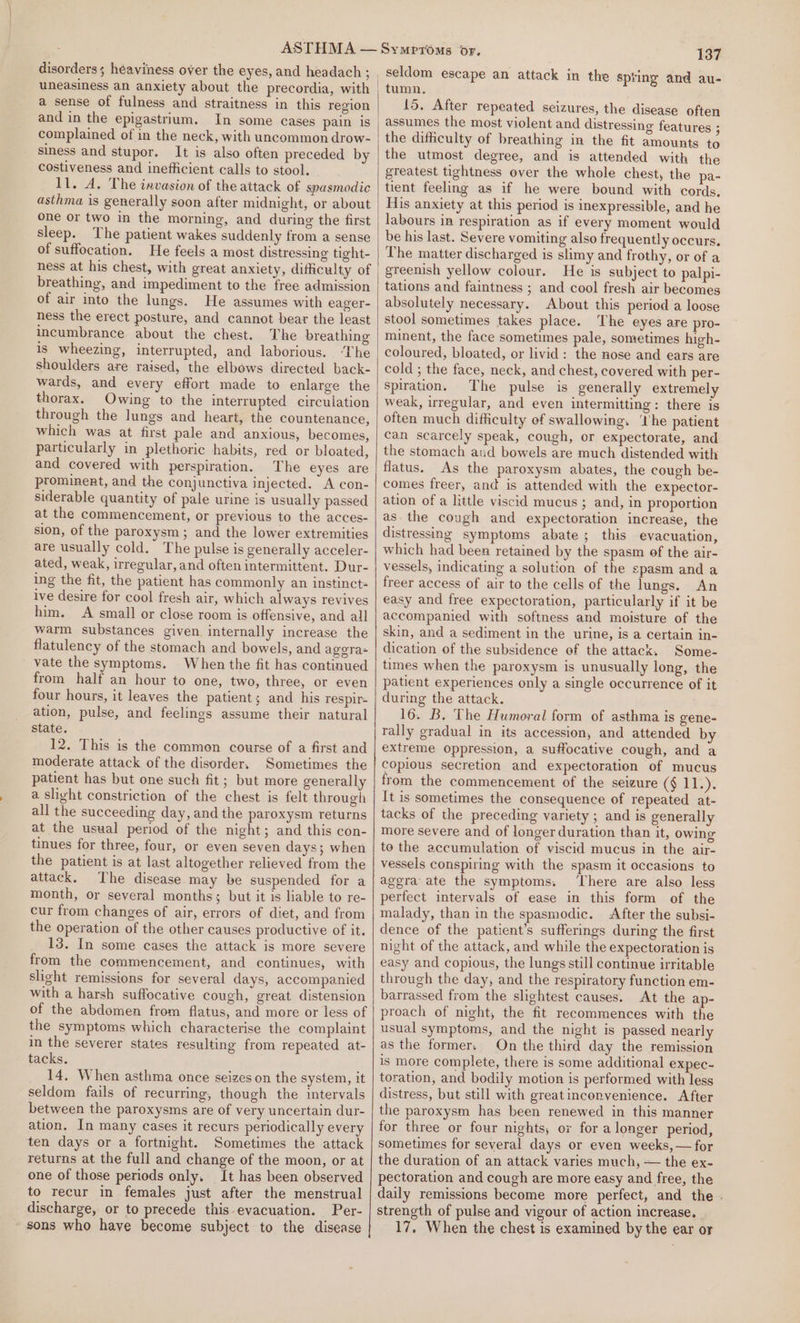 disorders; heaviness over the eyes, and headach; , uneasiness an anxiety about the precordia, with a sense of fulness and straitness in this region and in the epigastrium. In some cases pain is complained of in the neck, with uncommon drow- siness and stupor. It is also often preceded by costiveness and inefficient calls to stool. 11. A. The invasion of the attack of spasmodic asthma is generally soon after midnight, or about one or two in the morning, and during the first sleep. The patient wakes suddenly from a sense of suffocation. He feels a most distressing tight- breathing, and impediment to the free admission of air into the lungs. He assumes with eager- ness the erect posture, and cannot bear the least incumbrance about the chest. The breathing is wheezing, interrupted, and laborious. ‘The shoulders are raised, the elbows directed back- wards, and every effort made to enlarge the thorax. Owing to the interrupted circulation through the lungs and heart, the countenance, which was at first pale and anxious, becomes, particularly in plethoric habits, red or bloated, and covered with perspiration. The eyes are prominent, and the conjunctiva injected. A con- siderable quantity of pale urine is usually passed at the commencement, or previous to the acces- sion, of the paroxysm; and the lower extremities are usually cold. The pulse is generally acceler- ated, weak, irregular, and often intermittent. Dur- ing the fit, the patient has commonly an instinct= ive desire for cool fresh air, which always revives him. A small or close room is offensive, and all warm substances given internally increase the flatulency of the stomach and bowels, and ageras vate the symptoms. When the fit has continued from half an hour to one, two, three, or even four hours, it leaves the patient; and his respir- ation, pulse, and feelings assume their natural state. 12. This is the common course of a first and moderate attack of the disorder. Sometimes the patient has but one such fit ; but more generally a slight constriction of the chest is felt through all the succeeding day, and the paroxysm returns at the usual period of the night; and this con- tinues for three, four, or even seven days; when the patient is at last altogether relieved from the attack, The disease may be suspended for a month, or several months; but it is liable to re- cur from changes of air, errors of diet, and from the operation of the other causes productive of it. 13. In some cases the attack is more severe from the commencement, and continues, with slight remissions for several days, accompanied with a harsh suffocative cough, great distension of the abdomen from flatus, and more or less of the symptoms which characterise the complaint in the severer states resulting from repeated at- tacks. 14. When asthma once seizes on the system, it seldom fails of recurring, though the intervals between the paroxysms are of very uncertain dur- ation. In many cases it recurs periodically every ten days or a fortnight. Sometimes the attack returns at the full and change of the moon, or at one of those periods only. It has been observed to recur in females just after the menstrual discharge, or to precede this evacuation. Per- - sons who have become subject to the disease 137 seldom escape an attack in the spting and au- tumn. 15. After repeated seizures, the disease often assumes the most violent and distressing features ; the difficulty of breathing in the fit amounts to the utmost degree, and is attended with the greatest tightness over the whole chest, the pa- tient feeling as if he were bound with cords, His anxiety at this period is inexpressible, and he labours in respiration as if every moment would be his last. Severe vomiting also frequently occurs. The matter discharged is slimy and frothy, or of a greenish yellow colour. He is subject to palpi- tations and faintness ; and cool fresh air becomes absolutely necessary. About this period a loose stool sometimes takes place. The eyes are pro- minent, the face sometimes pale, sometimes high- coloured, bloated, or livid: the nose and ears are cold ; the face, neck, and chest, covered with per- spiration. The pulse is generally extremely weak, irregular, and even intermitting: there is often much difficulty of swallowing. ‘Ihe patient can scarcely speak, cough, or expectorate, and the stomach aud bowels are much distended with flatus. As the paroxysm abates, the cough be- comes freer, and is attended with the expector- ation of a little viscid mucus ; and, in proportion as. the cough and expectoration increase, the distressing symptoms abate; this evacuation, which had been retained by the spasm of the air- vessels, indicating a solution of the spasm and a freer access of air to the cells of the lungs. An easy and free expectoration, particularly if it be accompanied with softness and moisture of the skin, and a sediment in the urine, is a certain in- dication of the subsidence of the attack. Some- times when the paroxysm is unusually long, the patient experiences only a single occurrence of it during the attack. 16. B. The Humoral form of asthma is gene- rally gradual in its accession, and attended by extreme oppression, a suffocative cough, and a copious secretion and expectoration of mucus from the commencement of the seizure ($125). It is sometimes the consequence of repeated at- tacks of the preceding variety ; and is generally more severe and of longer duration than it, owing to the accumulation of viscid mucus in the air- vessels conspiring with the spasm it occasions to aggra ate the symptoms. ‘There are also less perfect intervals of ease in this form of the malady, than in the spasmodic. After the subsi- dence of the patient’s sufferings during the first night of the attack, and while the expectoration is easy and copious, the lungs still continue irritable through the day, and the respiratory function em- barrassed from the slightest causes. At the ap- proach of night, the fit recommences with the usual symptoms, and the night is passed nearly as the formers On the third day the remission is more complete, there is some additional expec- toration, and bodily motion is performed with less distress, but still with greatinconvenience. After the paroxysm has been renewed in this manner for three or four nights; or for a longer period, sometimes for several days or even weeks, — for the duration of an attack varies much, — the ex- pectoration and cough are more easy and free, the daily remissions become more perfect, and the . strength of pulse and vigour of action increase. 17, When the chest is examined by the ear or