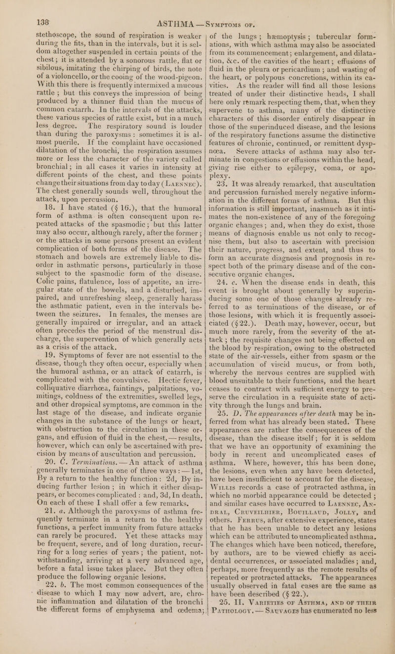 stethoscope, the sound of respiration is weaker during the fits, than in the intervals, but it is sel- dom altogether suspended in certain points of the chest ; it is attended by a sonorous rattle, flat or sibilous, imitating the chirping of birds, the note of a violoncello, or the cooing of the wood-pigeon. With this there is frequently intermixed a mucous rattle ; but this conveys the impression of being produced by a thinner fluid than the mucus of common catarrh. In the intervals of the attacks, these various species of rattle exist, but ina much less degree. The respiratory sound is louder than during the paroxysms: sometimes it is al- most puerile. If the complaint have occasioned dilatation of the bronchi, the respiration assumes more or less the character of the variety called bronchial; in all cases it varies in intensity at different points of the chest, and these points change their situations from day today (Larnnec). The chest generally sounds well, throughout the attack, upon percussion. 18. I have stated (§ 16.), that the humoral form of asthma is often consequent upon re- peated attacks of the spasmodic; but this latter may also occur, although rarely, after the former ; or the attacks in some persons present an evident complication of both forms of the disease. The stomach and bowels are extremely liable to dis- order in asthmatic persons, particularly in those subject to the spasmodic form of the disease. Colic pains, flatulence, loss of appetite, an irre- gular state of the bowels, and a disturbed, im- paired, and unrefreshing sleep, generally harass the asthmatic patient, even in the intervals be- tween the seizures. In females, the menses are generally impaired or irregular, and an attack often precedes the period of the menstrual dis- charge, the supervention of which generally acts as a crisis of the attack. 19. Symptoms of fever are not essential to the disease, though they often occur, especially when the humoral asthma, or an attack of catarrh, is complicated with the convulsive. Hectic fever, colliquative diarrhoea, faintings, palpitations, vo- iitings, coldness of the extremities, swelled legs, and other dropsical symptoms, are common in the last stage of the disease, and indicate organic changes in the substance of the lungs or heart, with obstruction to the circulation in these or- gans, and effusion of fluid in the chest, — results, however, which can only be ascertained with pre- cision by means of auscultation and percussion. 20. C. Terminations. — An attack of asthma generally terminates in one of three ways : — Ist, By a return to the healthy function: 2d, By in- ducing further lesion ; in which it either disap- pears, or becomes complicated : and, 3d, In death. On each of these I shall offer a few remarks. 21. a. Although the paroxysms of asthma fre- quently terminate in a return to the healthy functions, a perfect immunity from future attacks can rarely be procured. Yet these attacks may be frequent, severe, and of long duration, recur- ring for a long series of years; the patient, not- withstanding, arriving at a very advanced age, before a fatal issue takes place. But they often produce the following organic lesions. 22. b. The most common consequences of the ' disease to which I may now advert, are, chro- nic inflammation and dilatation of the bronchi ; of the lungs; hamoptysis; tubercular form- ations, with which asthma may also be associated from its commencement; enlargement, and dilata- tion, &amp;c. of the cavities of the heart; effusions of fluid in the pleura or pericardium ; and wasting of the heart, or polypous concretions, within its ca- vities. As the reader will find all those lesions treated of under their distinctive heads, I shall here only remark respecting them, that, when they supervene to asthma, many of the distinctive characters of this disorder entirely disappear in those of the superinduced disease, and the lesions of the respiratory functions assume the distinctive features of chronic, continued, or remittent dysp- noea. Severe attacks of asthma may also ter- minate in congestions or effusions within the head, giving rise either to epilepsy, coma, or apo- plexy. 23. It was already remarked, that auscultation and percussion furnished merely negative inform- ation in the different forms of asthma. But this information is still important, inasmuch as it inti- mates the non-existence of any of the foregoing organic changes; and, when they do exist, those means of diagnosis enable us not only to recog- nise them, but also to ascertain with precision their nature, progress, and extent, and thus to form an accurate diagnosis and prognosis in re- spect both of the primary disease and of the con- secutive organic changes. 24. c. When the disease ends in death, this event is brought about generally by superin- ducing some one of those changes already re- ferred to as terminations of the disease, or of those lesions, with which it is frequently associ- ciated (§22.). Death may, however, occur, but much more rarely, from the severity of the at- tack ; the requisite changes not being effected on the blood by respiration, owing to the obstructed state of the air-vessels, either from spasm or the accumulation of viscid mucus, or from both, whereby the nervous centres are supplied with blood unsuitable to their functions, and the heart ceases to contract with sufficient energy to pre- serve the circulation in a requisite state of acti- vity through the lungs and brain. 25. D. The appearances after death may be in- ferred from what has already been stated. These appearances are rather the consequences of the disease, than the disease itself; for it is seldom that we have an opportunity of examining the body in recent and uncomplicated cases of asthma. Where, however, this has been done, the lesions, even when any have been detected, have been insufficient to account for the disease, Wits records a case of protracted asthma, in which no morbid appearance could be detected ; and similar cases have occurred to Larnnec, An- DRAL, CruvettuierR, Bourttaup, Joiiy, and others. Frrrus, after extensive experience, states that he has been unable to detect any lesions which can be attributed to uncomplicated asthma. The changes which have been noticed, therefore, by authors, are to be viewed chiefly as acci- dental occurrences, or associated maladies ; and, perhaps, more frequently as the remote results of repeated or protracted attacks. The appearances usually observed in fatal cases are the same as have been described (§ 22.). 25. Il. Vanreties or ASTHMA, AND OF THEIR ParnoLocy, — Sauvaces has enumerated no less