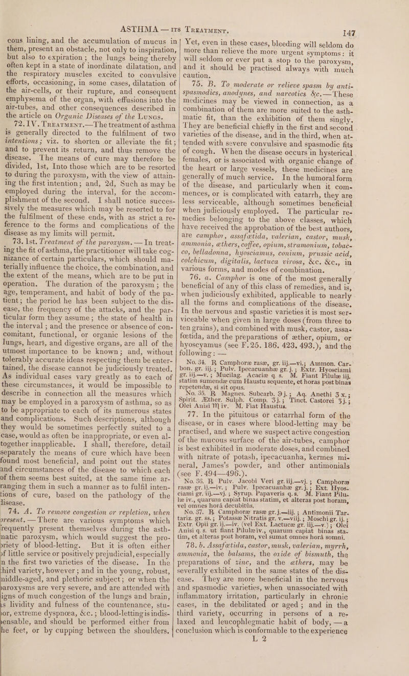 cous lining, and the accumulation of mucus in them, present an obstacle, not only to inspiration, but also to expiration ; the lungs being thereby often kept in a state of inordinate dilatation, and the respiratory muscles excited to convulsive efforts, occasioning, in some cases, dilatation of the air-cells, or their rupture, and consequent emphysema of the organ, with effusions into the air-tubes, and other consequences described in the article on Organic Diseases of the Lunes. 72.1V.Trearmenr.—The treatment of asthma is generally directed to the fulfilment of two intentions ; viz. to shorten .or alleviate the fit; and to prevent its return, and thus remove the disease. The means of cure may therefore be divided, 1st, Into those which are to be resorted to during the paroxysm, with the view of attain- ing the first intention; and, 2d, Such as may be employed during the interval, for the accom- plishment of the second. I shall notice succes- sively the measures which may be resorted to for the fulfilment of these ends, with as strict a re- ference to the forms and complications of the disease as my limits will permit. 73. Ist. Treatment of the parorysm. — In treat- ing the fit of asthma, the practitioner will take cog- nizance of certain particulars, which should ma- terially influence the choice, the combination, and the extent of the means, which are to be put in operation. The duration of the paroxysm ; the age, temperament, and habit of body of the pa- tient; the period he has been subject to the dis- ease, the frequency of the attacks, and the par- ticular form they assume; the state of health in the interval ; and the presence or absence of con- comitant, functional, or organic lesions of the lungs, heart, and digestive organs, are all of the utmost importance to be known; and, without tolerably accurate ideas respecting them be enter- tained, the disease cannot be judiciously treated. As individual cases vary greatly as to each of these circumstances, it would be impossible to describe in connection all the measures which may be employed in a paroxysm of asthma, so as to be appropriate to each of its numerous states and complications. Such descriptions, although they would be sometimes perfectly suited to a case, would as often be inappropriate, or even al- together inapplicable. I shall, therefore, detail separately the means of cure which have been found most beneficial, and point out the states and circumstances of the disease to which each of them seems best suited, at the same time ar- ranging them in such a manner as to fulfil inten- tions of cure, based on the pathology of the lisease. 74, A. To remove congestion or repletion, when oresent.— There are various symptoms which requently present themselves during the asth- atic paroxysm, which would suggest the pro- riety of blood-letting. But it is often either f little service or positively prejudicial, especially n the first two varieties of the disease. In the hird variety, however ; and in the young, robust, iddle-aged, and plethoric subject; or when the aroxysms are very severe, and are attended with igns of much congestion of the lungs and brain, s lividity and fulness of the countenance, stu- or, extreme dyspnoea, &amp;c. ; blood-letting is indis- ensable, and should be performed either from he feet, or by cupping between the shoulders. 147 Yet, even in these cases, bleeding will seldom do more than relieve the more urgent symptoms: it will seldom or ever put a stop to the paroxysm, caution. 75. B. To moderate or relieve spasm by anti- spasmodics, anodynes, and narcotics. &amp;c.—'These medicines may be viewed in connection, as a combination of them are more suited to the asth- matic fit, than the exhibition of them singly, They are beneficial chiefly in the first and second varieties of the disease, and in the third, when at- tended with severe convulsive and spasmodic fits of cough. When the disease occurs in hysterical females, or is associated with organic change of the heart or large vessels, these medicines are generally of much service. In the humoral form of the disease, and particularly when it com. mences, or is complicated with catarrh, they are less serviceable, although sometimes beneficial when judiciously employed. The particular re- medies belonging to the above classes, which have received the approbation of the best authors, are camphor, assafwtida, valerian, castor, musk, ammonia, ethers, coffee, opium, stramonium, tobac- co, belladonna, hyosciamus, conium, prussic acid, colchicum, digitalis, lactuca virosa, &amp;c. &amp;c¢.,. in various forms, and modes of combination. 76. a. Camphor is one of the most generally beneficial of any of this class of remedies, and is, when judiciously exhibited, applicable to nearly all the forms and complications of the disease. In the nervous and spastic varieties it is most ser« viceable when given in large doses (from three to ten grains), and combined with musk, castor, assa« feetida, and the preparations of ether, opium, or hyoscyamus (see F.25. 186. 423. 493.), and the following : — No. 34. R Camphore rase, gr. iij.—vi.; Ammon. Car- bon. gr. iij.; Pulv. Ipecacuanhe gr.j.; Extr. Hyosciami gy. iij.—v. ; Mucilag. Acacie qs. M. Fiant Pilule iij. statim sumendz cum Haustu sequente, et horas post binas repetenda, si sit opus. No. 35. R Magnes. Subcarb. 9j.; Ag. Anethi oss Spirit. ther. Sulph. Comp. 3j.; Tinct. Castorei 3}. ; Olei Anisi Miv. M. Fiat Haustus. 77. In the pituitous or catarrhal form of the disease, or in cases where blood-letting may be practised, and where we suspect active congestion of the mucous surface of the air-tubes, camphor is best exhibited in moderate doses, and combined with nitrate of potash, ipecacuanha, kermes mi- neral, James’s powder, and other antimonials (see F.494—496.). No. 36. R Pulv. Jacobi Veri gr. iij.—vj. ; Camphores rase gr.ij.—iv.; Pulv. Ipecacuanhe gr.j.; Ext. Hyos- ciami gr. iij.—vj.; Syrup. Papaveris q.s. M. Fiant Pilu- le iv., quarum capiat binas statim, et alteras post horam, vel omnes hora decubitts. No. 37. R. Camphore rase gr.j.—iij. ; Antimonii Tar- tariz. gr. ss.; Potasse Nitratis gr. v.—viij. ; Moschi gr. ij. ; Extr. Opii gr. ij.—iv. (vel Ext. Lactuce gr. iij.—v.) ; Olei Anisi q.s. ut fiant Piluleiv., quarum capiat binas sta. tim, et alteras post horam, vel sumat omnes hora somni, 78. b. Assafetida, custor, musk, valerian, myrrh, ammonia, the balsams, the oxide of bismuth, the preparations of zinc, and the ethers, may be severally exhibited in the same states of the dis- ease. ‘They are more beneficial in the nervous and spasmodic varieties, when unassociated with inflammatory irritation, particularly in chronic cases, in the debilitated or aged; and in the third variety, occurring in persons of a re- laxed and leucophlegmatic habit of body, —a conclusion which 1s conformable to the experience L 2