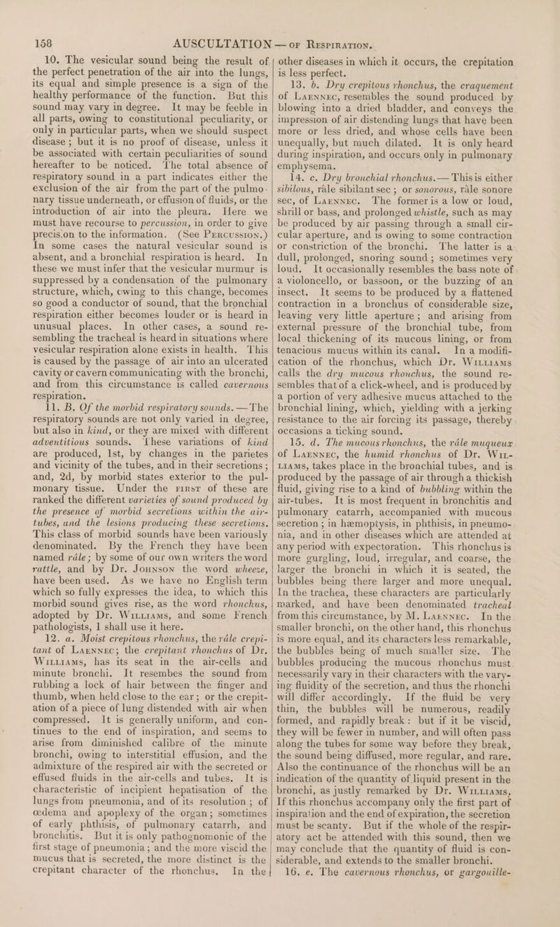 10. The vesicular sound being the result of the perfect penetration of the air into the lungs, its equal and simple presence is a sign of the healthy performance of the function. But this sound may vary in degree. It may be feeble in all parts, owing to constitutional peculiarity, or only in particular parts, when we should suspect disease ; but it is no proof of disease, unless it be associated with certain peculiarities of sound hereafter to be noticed. ‘he total absence of respiratory sound in a part indicates either the exclusion of the air from the part of the pulmo- nary tissue underneath, or effusion of fluids, or the introduction of air into the pleura. Here we must have recourse to percussion, in order to give precis.on to the information. (See Percussion.) In some cases the natural vesicular sound is absent, and a bronchial respiration is heard. In these we must infer that the vesicular murmur is suppressed by a condensation of the pulmonary structure, which, cwing to this change, becomes so good a conductor of sound, that the bronchial respiration either becomes louder or is heard in unusual places. In other cases, a sound re- sembling the tracheal is heard in situations where vesicular respiration alone exists in health. This is caused by the passage of air into an ulcerated cavity or cavern communicating with the bronchi, and from this circumstance is called cavernous respiration. 11. B. Of the morbid respiratory sounds. —The respiratory sounds are not only varied in degree, but also in kind, or they are mixed with different adventitious sounds. ‘these variations of kind are produced, Ist, by changes in the parietes and vicinity of the tubes, and in their secretions ; and, 2d, by morbid states exterior to the pul- monary tissue. Under the rirsr of these are ranked the different varieties of sound produced by the presence of morbid secretions within the air- tubes, and the lesions producing these secretions. This class of morbid sounds have been variously denominated. By the French they have been named rdle; by some of our own writers the word rattle, and by Dr. Jounson the word wheeze, have been used. As we have no English term which so fully expresses the idea, to which this morbid sound gives rise, as the word rhonchus, adopted by Dr. Wixtiams, and some French pathologists, I shall use it here. 12. a. Moist crepitous rhonchus, the rale crepi- tant of Larnnec; the crepitant rhonchus of Dr. Witurams, has its seat in the air-cells and minute bronchi. It resembes the sound from rubbing a lock of hair between the finger and thumb, when held close to the ear; or the crepit- ation of a piece of lung distended with air when compressed, It is generally uniform, and con- tinues to the end of inspiration, and seems to arise from diminished calibre of the minute bronchi, owing to interstitial effusion, and the admixture of the respired air with the secreted or effused fluids in the air-cells and tubes. It is characteristic of incipient hepatisation of the lungs from pneumonia, and of its resolution ; of cedema and apoplexy of the organ; sometimes of early phthisis, of pulmonary catarrh, and bronchitis. But it is only pathognomonic of the first stage of pneumonia; and the more viscid the mucus that is secreted, the more distinct is the crepitant character of the rhonchus. In the other diseases in which it occurs, the crepitation is less perfect. 13. 6. Dry crepitous rhonchus, the craquement of Larnnec, resembles the sound produced by blowing into a dried bladder, and conyeys the impression of air distending lungs that have been more or less dried, and whose cells have been unequally, but much dilated. It is only heard during inspiration, and occurs only in pulmonary emphysema. 14. c. Dry bronchial rhonchus.— Thisis either sibilous, rale sibilant sec ; or sonorous, rale sonore sec, of Larnnec. ‘The former is a low or loud, shrill or bass, and prolonged whistle, such as may be produced by air passing through a small cir- cular aperture, and 1s owing to some contraction or constriction of the bronchi. ‘The latter is a dull, prolonged, snoring sound ; sometimes very loud. It occasionally resembles the bass note of a violoncello, or bassoon, or the buzzing of an insect. It seems to be produced by a flattened contraction in a bronchus of considerable size, leaving very little aperture; and arising from external pressure of the bronchial tube, from local thickening of its mucous lining, or from tenacious mucus within its canal. In a modifi- cation of the rhonchus, which Dr. Wittiams calls the dry. mucous rhonchus, the sound re- sembles that of a click-wheel, and is produced by a portion of very adhesive mucus attached to the bronchial lining, which, yielding with a jerking resistance to the air forcing its passage, thereby occasions a ticking sound. 15, d. The mucous rhonchus, the rdle muqueux of Larnnec, the humid rhonchus of Dr. Wut- LiAMs, takes place in the bronchial tubes, and is produced by the passage of air through a thickish fluid, giving rise to a kind of bubbling within the air-tubes. It is most frequent in bronchitis and pulmonary catarrh, accompanied with mucous secretion ; in hemoptysis, in phthisis, in pneumo- nia, and in other diseases which are attended at any period with expectoration. This rhonchus is more gurgling, loud, irregular, and coarse, the larger the bronchi in which it is seated, the bubbles being there larger and more unequal. In the trachea, these characters are particularly marked, and have been denominated tracheal from this circumstance, by M. Larnxnec. In the smaller bronchi, on the other hand, this rhonchus is more equal, and its characters less remarkable, the bubbles being of much smaller size. The bubbles producing the mucous rhonchus must necessarily vary in their characters with the vary- ing fluidity of the secretion, and thus the rhonchi will differ accordingly. If the fluid be very thin, the bubbles will be numerous, readily formed, and rapidly break: but if it be viscid, they will be fewer in number, and will often pass along the tubes for some way before they break, the sound being diffused, more regular, and rare. Also the continuance of the rhonchus will be an indication of the quantity of liquid present in the bronchi, as justly remarked by Dr. Witiams, If this rhonchus accompany only the first part of inspiration and the end of expiration, the secretion must be scanty. But if the whole of the respir- atory act be attended with this sound, then we may conclude that the quantity of fluid is con- siderable, and extends to the smaller bronchi. 16, e, The cavernous rhonchus, or gargouille-