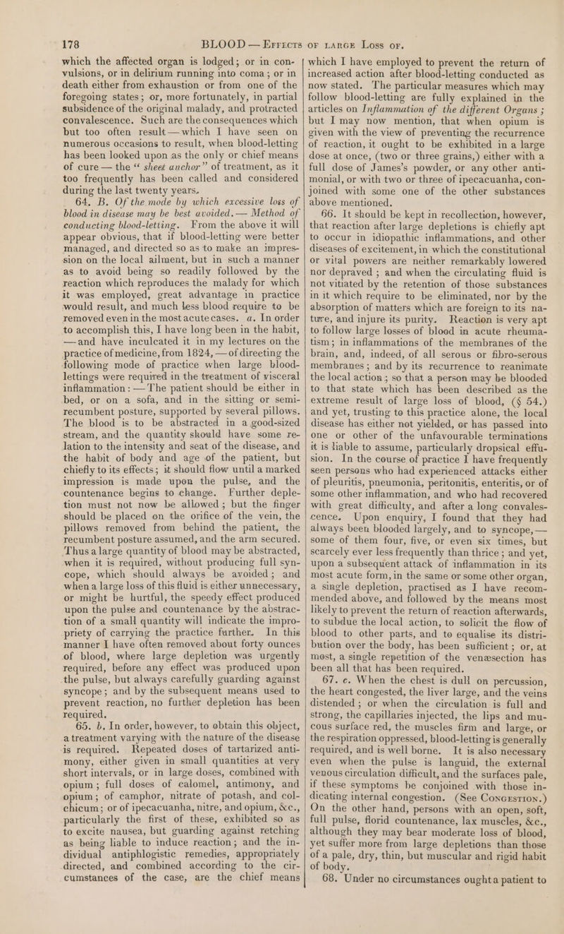 which the affected organ is lodged; or in con- vulsions, or in delirium running into coma; or in death either from exhaustion or from one of the foregoing states; or, more fortunately, in partial subsidence of the original malady, and protracted convalescence. Such are the consequences which but too often result— which I have seen on numerous occasions to result, when blood-letting has been looked upon as the only or chief means of cure — the “ sheet anchor” of treatment, as it too frequently has been called and considered during the last twenty years. 64. B. Of the mode by which excessive loss of blood in disease may be best avoided. — Method of conducting blood-letiing. From the above it will appear obvious, that if blood-letting were better managed, and directed so as to make an impres- sion on the local ailment, but in such a manner as to avoid being so readily followed by the reaction which reproduces the malady for which it was employed, great advantage in practice would result, and much less blood require to be removed even in the most acutecases. a. In order to accomplish this, I have long been in the habit, —and have inculcated it in my lectures on the practice of medicine, from 1824, — of direeting the following mode of practice when large blood- lettings were required in the treatment of visceral inflammation : — The patient should be either in bed, or on a sofa, and in the sitting or semi- recumbent posture, supported by several pillows. The blood is to be abstracted im a good-sized stream, and the quantity should have some re- lation to the intensity and seat of the disease, and the habit of body and age of the patient, but chiefly to its effects; it should flow until a marked impression is made upon the pulse, and the countenance begins to change. Further deple- tion must not now be allowed; but the finger should be placed en the orifice of the vein, the pillows removed from behind the patient, the recumbent posture assumed, and the arm secured. Thus a large quantity of blood may be abstracted, when it is required, without producing full syn- cope, which should always be avoided; and when a large loss of this fluid is either unnecessary, or might be hurtful, the speedy effect produced upon the pulse and countenance by the abstrac- tion of a small quantity will indicate the impro- priety of carrying the practice further. In this manner I have often removed about forty ounces of blood, where large depletion was urgently required, before any effect was produced upon the pulse, but always carefully guarding against syncope; and by the subsequent means used to prevent reaction, no further depletion has been required. 65. b. In order, however, to obtain this object, a treatment varying with the nature of the disease is required. Repeated doses of tartarized anti- mony, either given in small quantities at very short intervals, or in large doses, combined with opium ; full doses of calomel, antimony, and opium; of camphor, nitrate of potash, and col- chicum; or of ipecacuanha, nitre, and opium, &amp;c., particularly the first of these, exhibited so as to excite nausea, but guarding against retching as being liable to induce reaction; and the in- dividual antiphlogistic remedies, appropriately directed, and combined according to the cir- cumstances of the case, are the chief means which I have employed to prevent the return of increased action after blood-letting conducted as now stated. The particular measures which may follow blood-letting are fully explained in the articles on Inflammation of the different Organs ; but I may now mention, that when opium is given with the view of preventing the recurrence of reaction, it ought to be exhibited in a large dose at once, (two or three grains,) either with a full dose of James’s powder, or any other anti- monial, or with two or three of ipecacuanha, con- joined with some one of the other substances above mentioned. 66. It should be kept in recollection, however, that reaction after large depletions is chiefly apt to occur in idiopathic inflammations, and other diseases of excitement, in which the constitutional or vital powers are neither remarkably lowered nor depraved ; and when the circulating fluid is not vitiated by the retention of those substances in it which require to be eliminated, nor by the absorption of matters which are foreign to its na- twre, and injure its purity. Reaction is very apt to follow large losses of bloed in acute rheuma- tism; in inflammations of the membranes of the brain, and, indeed, of all serous or fibro-serous membranes ; and by its recurrence to reanimate the local action; so that a person may be blooded to that state which has been described as the extreme result of large loss of blood, (§ 54.) and yet, trusting to this practice alone, the local disease has either not yielded, or has passed into one or other of the unfavourable terminations it is hable to assume, particularly dropsical effu- sion. In the course of practice 1 have frequently seen persons who had experienced attacks either of pleuritis, pneumonia, peritonitis, enteritis, or of some other inflammation, and who had recovered with great difficulty, and after a long convales- cence. Upon enquiry, I found that they had always been blooded largely, and to syncope, — some of them four, five, or even six times, but scarcely ever less frequently than thrice ; and yet, upon a subsequent attack of inflammation in its most acute form, in the same or some other organ, a single depletion, practised as I have recom- mended above, and followed by the means most likely to prevent the return of reaction afterwards, to subdue the local action, to solicit the flow of blood to other parts, and to equalise its distri- bution over the body, has been sufficient ; or, at mest, a single repetition of the venesection has been all that has been required. 67. ¢. When the chest is dull on percussion, the heart congested, the liver large, and the veins distended ; or when the circulation is full and strong, the capillaries injected, the lips and mu- cous surface red, the muscles firm and large, or the respiration oppressed, blood-letting is generally required, and is well borne. It is also necessary even when the pulse is languid, the external venous circulation difficult, and the surfaces pale, if these symptoms be conjoined with those in- dicating internal congestion. (See Concrstron.) On the other hand, persons with an open, soft, full pulse, florid countenance, lax muscles, &amp;e., although they may bear moderate loss of blood, yet suffer more from large depletions than those of a pale, dry, thin, but muscular and rigid habit of body. 68. Under no circumstances oughta patient to