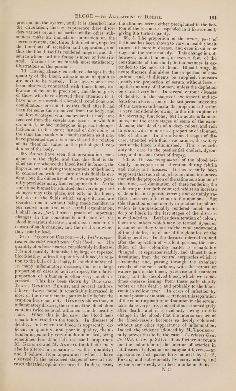 pression on the system, until it is absorbed into ders various organs or parts; whilst other sub- stances make an immediate impression on the nervous system, and, through its medium, impedes the functions of secretion and depuration, and thus the blood itself is rendered impure, and the source whence all the frame is more or less viti- ated. Various revers furnish most satisfactery illustrations of this position. are next to be viewed. been observed, connected with this subject, are few and deficient in precision ; and the majority have merely described chemical conditions and had lost whateyer vital endowment it may have circulated, or had undergone important changes incidental to this state; instead of describing at the same time such vital manifestations as it may have presented upon its removal, and the relation of its chemical states to the pathological con- ditions of the body. 80. As we have seen that organisation com- mences im the chyle, and that this fluid is the chief source whence the blood itself is formed, the importance of studying the alterations of the blood, in connection with the state of this fluid, is evi- dent; but the difficulty of the investigation gene- rally precludes many from engaging in it. At the same time it must be admitted, that very important but also in the fluids which supply it, and are secreted from it, without being made manifest to our senses upon the most careful examination. _I shall now, first, furnish proofs of important changes in the constituents and state of the blood in various diseases ; and next consider the causes of such changes, and the results to which they usually lead. 81.1. Proors or Cuancr.—A. Inthe propor- tion of the chief constituents of the blood. a. ‘the quantity of albumen varies considerably in disease. It is not sensibly diminished by large or repeated blood-letting, unless the quantity of blood, in rela- tion to the bulk of the body, be much diminished. In many inflammatory diseases, ‘and in a large proportion of cases of active dropsy, the relative proportion of albumen is often very much in- creased. Trait, Grenprin, Bricut, and several authors. I have always found it remarkably increased in most of the exanthemata, particularly before the eruption has come out. Grnprin shows that, in inflammatory diseases, the serum of the blood often contains twice as much albumen as in the healthy state. When this is the case, the blood feels remarkably viscid to the touch. debility, and when the blood is apparently de- ficient in quantity, and poor in quality, the al- bumen is generally very much diminished, being sometimes less than half its usual proportion. M. Genprin and M. Anprat think that it may also be altered in its nature as well as quantity ; and I believe, from appearances which I have observed in the advanced stages of several dis- eases, that their opinion is correct. In these cases, 181 the albumen seems either precipitated to the bot- tom of the serum, or suspended in it like a cloud, giving it a turbid opacity. 82. b. The proportion of the watery part of the blood has been shown to vary in health ; butit varies still more in disease, and even in different stages of the same malady. This change is not, however, limited to one, or even a few, of the constituents of this fluid; but sometimes is ex- tended to the most of them. Blood-letting, in acute diseases, diminishes the proportion of coa- gulum; and, if diluents be supplied, increases greatly the proportion of serum, without lessen- ing the quantity of albumen, unless the depletion be carried very far. In several chronic diseases of debility, in the stages of excitement and ex~ haustion in fevers, and jn the last period or decline of the acute exanthemata, the proportion of serum is very considerable, owing to the interruption of the secreting functions; but in acute inflamma- tions, and the carly stages of some of the exan- themata, the blood is of a deep colour, and rich in cruor, with an increased proportion of albumen and of fibrine. In the advanced stages of dis- ease, attended with fluid evacuations, the watery part of the blood is diminished. This is remark- ably the case in the pestilential cholera, dysen- tery, and in some forms of dropsy. 83. c. The colouring matter of the blood evi- dently undergoes some alteration during febrile and malignant diseases. It has recently been supposed that such change has an intimate connec- tion with the proportion of the saline constituents of this fluid,—a diminution of these rendering the colouring matter dark coloured, whilst an increase of them has an opposite effect ; and certainly va- rious facts seem to confirm the opinion. But this alteration is one merely in relation to colour, which is unquestionably rendered much more deep or black in the last stages of the diseases now alludedto. But besides alteration of colour, there are others which may be termed dynamic, inasmuch as they relate to the vital endowment of the globules, or, if not of the globules, of the fluid generally. In the diseases referred to, and after the operation of virulent poisons, the con- dition of the colouring matter is remarkably changed : it separates readily, and almost before dissolution, from the central corpuscles which it surrounds; and, passing through the exhalent vessels of mucous surfaces, with the serous or watery part of the blood, gives rise to the sanious cruor, and the dissolved blood, which we some- times observe issuing from these parts shortly before or after death ; and probably to the black vomit in yellow fever. In cases of infection by animal poisons or morbid secretions, this separation of the colouring matter, and solution in the serum, take place very early, indeed almost immediately after death; and it is evidently owing to this change in the blood, that the interior surface of the blood-vessels becomes so deeply coloured, without any other appearance of inflammation, Indeed, the evidence adduced by M. Trovussrau fully proves this to be the case. (Archives Gén. de Méd. t. xiv. p. 821.) This further accounts for the coloration of the interior of arteries in fatal cases of adynamic or malignant fevers, —an appearance first particularly noticed by J.P. Frank, and subsequently by many others, and by some incorrectly poe to inflammaticn. a)