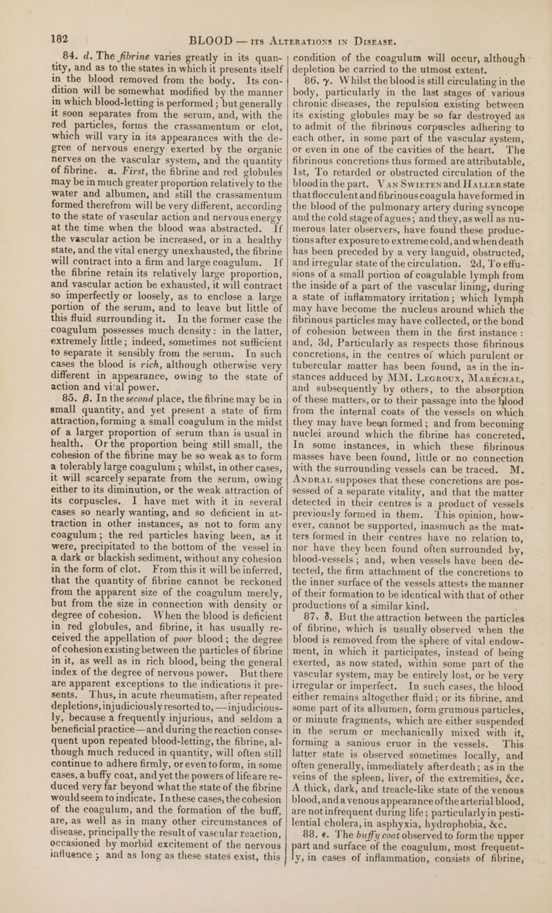 84. d. The fibrine varies greatly in its quan- tity, and as to the states in which it presents itself in the blood removed from the body. Its con- dition will be somewhat modified by the manner in which blood-letting is performed ; but generally it soon separates from the serum, and, with the red particles, forms the crassamentum or clot, which will vary in its appearances with the de- gree of nervous energy exerted by the organic nerves on the vascular system, and the quantity of fibrine. a. First, the fibrine and red globules may be in much greater proportion relatively to the water and albumen, and still the crassamentum formed therefrom will be very different, according to the state of vascular action and nervous energy at the time when the blood was abstracted. If the vascular action be increased, or in a healthy state, and the vital energy unexhausted, the fibrine will contract into a firm and large coagulum. If the fibrine retain its relatively large proportion, and vascular action be exhausted, it will contract so imperfectly or loosely, as to enclose a large portion of the serum, and to leave but little of this fluid surrounding it. In the former case the _ coagulum possesses much density: in the latter, extremely little; indeed, sometimes not sufficient to separate it sensibly from the serum. In such cases the blood is rich, although otherwise very different in appearance, owing to the state of action and vital power. 85. B. In the second place, the fibrine may be in small quantity, and yet present a state of firm attraction, forming a small coagulum in the midst of a larger proportion of serum than is usual in health. Or the proportion being still small, the cohesion of the fibrine may be so weak as to form a tolerably large coagulum ; whilst, in other cases, it will scarcely separate from the serum, owing either to its diminution, or the weak attraction of its corpuscles. I have met with it in several cases so nearly wanting, and so deficient in at- traction in other instances, as not to form any coagulum ; the red particles having been, as it were, precipitated to the bottom of the vessel in a dark or blackish sediment, without any cohesion in the form of clot. From this it will be inferred, that the quantity of fibrine cannot be reckoned from the apparent size of the coagulum merely, but from the size in connection with density or degree of cohesion. When the blood is deficient in red globules, and fibrine, it has usually re- ceived the appellation of poor blood; the degree of cohesion existing between the particles of fibrine in it, as well as in rich blood, being the general index of the degree of nervous power. But there are apparent exceptions to the indications it pre- sents. ‘Thus, in acute rheumatism, after repeated depletions, injudiciously resorted to, —injudicious- ly, because a frequently injurious, and seldom a beneficial practice—and during the reaction conse= quent upon repeated blood-letting, the fibrine, al- though much reduced in quantity, will often still continue to adhere firmly, or even to form, in some cases, a buffy coat, and yet the powers of lifeare re- duced very far beyond what the state of the fibrine would seem to indicate. In these cases, the cohesion of the coagulum, and the formation of the buff, are, as well as in many other circumstances of disease, principally the result of vascular teaction, occasioned by morbid excitement of the nervous influence ; and as long as these states exist, this condition of the coagulum will occur, although ° depletion be carried to the utmost extent. 86. y. Whilst the blood is still circulating in the body, particularly in the last stages of various chronic diseases, the repulsion existing between its existing globules may be so far destroyed as to admit of the fibrinous corpuscles adhering to each other, in some part of the vascular system, or even in one of the cavities of the heart. The fibrinous concretions thus formed are attributable, Ist, To retarded or obstructed circulation of the bloodin the part. Van Swrerenand Harrerstate that flocculent and fibrinous coagula have formed in the blood of the pulmonary artery during syncope and the cold stage ofagues; and they, as well as nu- merous later observers, have found these produc- tions after exposure to extreme cold, and when death has been preceded by a very languid, obstructed, and irregular state of the circulation. 2d, To effu- sions of a small portion of coagulable lymph from the inside of a part of the vascular lining, during a state of inflammatory irritation; which lymph may have become the nucleus around which the fibrinous particles may have collected, or the bond of cohesion between them in the first instance : and, 3d, Particularly as respects those fibrinous concretions, in the centres of which purulent or tubercular matter has been found, as in the in- stances adduced by MM. Lecroux, Marercuat, and subsequently by others, to the absorption of these matters, or to their passage into the awe from the internal coats of the vessels on which they may have been formed ; and from becoming nuclei around which the fibrine has concreted. In some instances, in which these fibrinous masses have been found, little or no connection with the surrounding vessels can be traced. M. ANDRAL supposes that these concretions are pos- sessed of a separate vitality, and that the matter detected in their centres is a product of vessels previously formed in them. This opinion, how- ever, cannot be supported, inasmuch as the mate ters formed in their centres have no relation to, nor have they been found often surrounded by, blood-vessels ; and, when vessels have been de- tected, the firm attachment of the concretions to the inner surface of the vessels attests the manner of their formation to be identical with that of other productions of a similar kind. ' 87. 8. But the attraction between the particles of fibrine, which is usually observed when the blood is removed from the sphere of vital endow- ment, in which it participates, instead of being exerted, as now stated, within some part of the vascular system, may be entirely lost, or be very irregular or imperfect. In such cases, the blood either remains altogether fluid; or its fibrine, and some part of its albumen, form grumous particles, or minute fragments, which are either suspended in the serum or mechanically mixed with it, forming a sanious cruor in the vessels. This latter state is observed sometimes locally, and often generally, immediately afterdeath; as in the veins of the spleen, liver, of the extremities, &amp;c. A thick, dark, and treacle-like state of the venous blood, anda venous appearance ofthe arterial blood, are not infrequent during life; particularly in pesti- lential cholera, in asphyxia, hydrophobia, &amp;c. 88. €. The buffy coat observed to form the upper part and surface of the coagulum, most frequent- ly, in cases of inflammation, consists of fibrine,