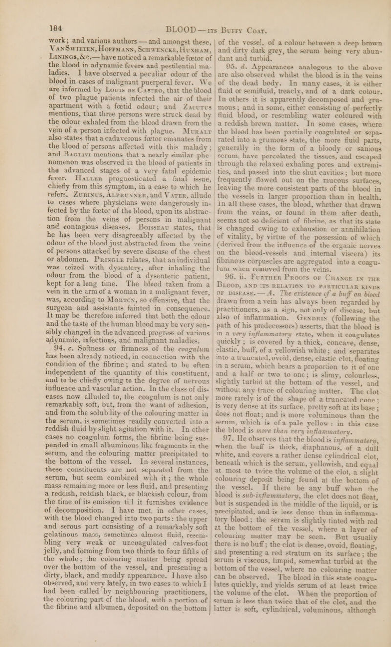 work ; and various authors — and amongst these, Van Swreren, Horrmann, Scuwencxe, Huxuam, Lrninos, &amp;c.— have noticed a remarkable feetor of the blood in adynamic fevers and pestilential ma- ladies. I have observed a peculiar odour of the blood in cases of malignant puerperal fever. We are informed by Lovis pr Casrro, that the blood , apartment with a foetid odour; and Zacurvus mentions, that three persons were struck dead by the odour exhaled from the blood drawn from the vein of a person infected with plague. Muratr also states that a cadaverous foetor emanates from the blood of persons affected with this malady ; and Bacrivi mentions that a nearly similar phe- nomenon was observed in the blood of patients in the advanced stages of a very fatal epidemic fever. Hatter prognosticated a fatal issue, chiefly from this symptom, in a case to which he refers. ZuRtnus, ALPRUNNER, and Vater, allude to cases where physicians were dangerously in- fected by the foetor of the blood, upon its abstrac- tion from the veins of persons in malignant ané@ contagious diseases. Borssrav states, that he has been very disagreeably affected by the odour of the blood just abstracted from the veins of persons attacked by severe disease of the chest or abdomen. Princ te relates, that an individual was seized with dysentery, after inhaling the kept for along time. The blood taken from a vein in the arm of a woman in a malignant fever, surgeon and assistants fainted in consequence. sibly changed in the advanced progress of various adynamic, infectious, and malignant maladies. has been already noticed, in connection with the of the vessel, of a colour between a deep brown and dirty dark grey, the serum being very abun- dant and turbid. 95. d. Appearances analogous to the above are also observed whilst the blood is in the veins of the dead body. In many cases, it is either fluid or semifluid, treacly, and of a dark colour. In others it is apparently decomposed and gru- mous ; and in some, either consisting of perfectly fluid blood, or resembling water coloured with a reddish brown matter. In some cases, where the blood has been partially coagulated or sepa- rated into a grumous state, the more fluid parts, generally in the form of a bloody or sanious serum, have percolated the tissues, and escaped through the relaxed exhaling pores and extremi- ties, and passed into the shut cavities; but more frequently flowed out on the mucous surfaces, leaving the more consistent parts of the blood in the vessels in larger proportion than in health. in all these cases, the blood, whether that drawn from the veins, or found in them after death, seems not so deficient of fibrine, as that its state is changed owing to exhaustion or annihilation of vitality, by virtue of the possession of which (derived from the influence of the organic nerves on the blood-vessels and internal viscera) its fibrinous corpuscles are aggregated into a coagu- lum when removed from the veins. 96. nu. Funtuer Proors or Cuance iN THE Boop, AND ITs RELATION TO PARTICULAR KINDS OF bisEasE.— A. The evistence of a buff on blood drawn from a vein has always been regarded by practitioners, as a sign, not only of disease, but also of inflammation. Gernorin (following the path of his predecessors) asserts, that the blood is in a very inflammatory state, when it coagulates independent of the quantity of this constituent, and to be chiefly owing to the degree of nervous eases now alluded to, the coagulum is not only and from the solubility of the colouring matter in the serum, is sometimes readily converted into a reddish fluid by slight agitation with it. pended in small albuminous-like fragments in the the bottom of the vessel. In several instances, these constituents are not separated from the serum, but seem combined with it; the whole mass remaining more or less fluid, and presenting a reddish, reddish black, or blackish colour, from the time of its emission till it furnishes evidence of decomposition. I have met, in other cases, with the blood changed into two parts: the upper and serous part consisting of a remarkably soft elastic, buff, of a yellowish white; and se tes into a truncated, ovoid, dense, elastic clot, oating in a serum, which bears a proportion to it of one and a half or two to one; is slimy, colourless, slightly turbid at the bottom of the vessel, and without any trace of colouring matter. The clot more rarely is of the shape of a truncated cone ; is very dense at its surface, pretty soft at its base ; does not float; and is more voluminous than the serum, which is ofa pale yellow: in this case the blood is more than very inflammatory. 97. He observes that the blood is inflammatory, when the buff is thick, diaphanous, of a dull white, and covers a rather dense cylindrical clot, beneath which is the serum, yellowish, and equal at most to twice the volume of the clot, a slight colouring deposit being found at the bottom of the vessel. If there be any buff when the Sy { bling very weak or uncoagulated calves-foot dirty, black, and muddy appearance. I have also observed, and very lately, in two cases to which I had been called by neighbouring practitioners, the colouring part of the blood, with a portion of the fibrine and albumen, deposited on the bottom at the bottom of the vessel, where a layer of colouring matter may be seen. But usually there is no buff; the clot is dense, ovoid, floating, and presenting a red stratum on its surface; the serum is viscous, limpid, somewhat turbid at the bottom of the vessel, where no colouring matter can be observed. The blood in this state coagu- lates quickly, and yields serum of at least twice the volume of the clot. When the proportion of Serum is less than twice that of the clot, and the latter is soft, cylindrical, voluminous, although