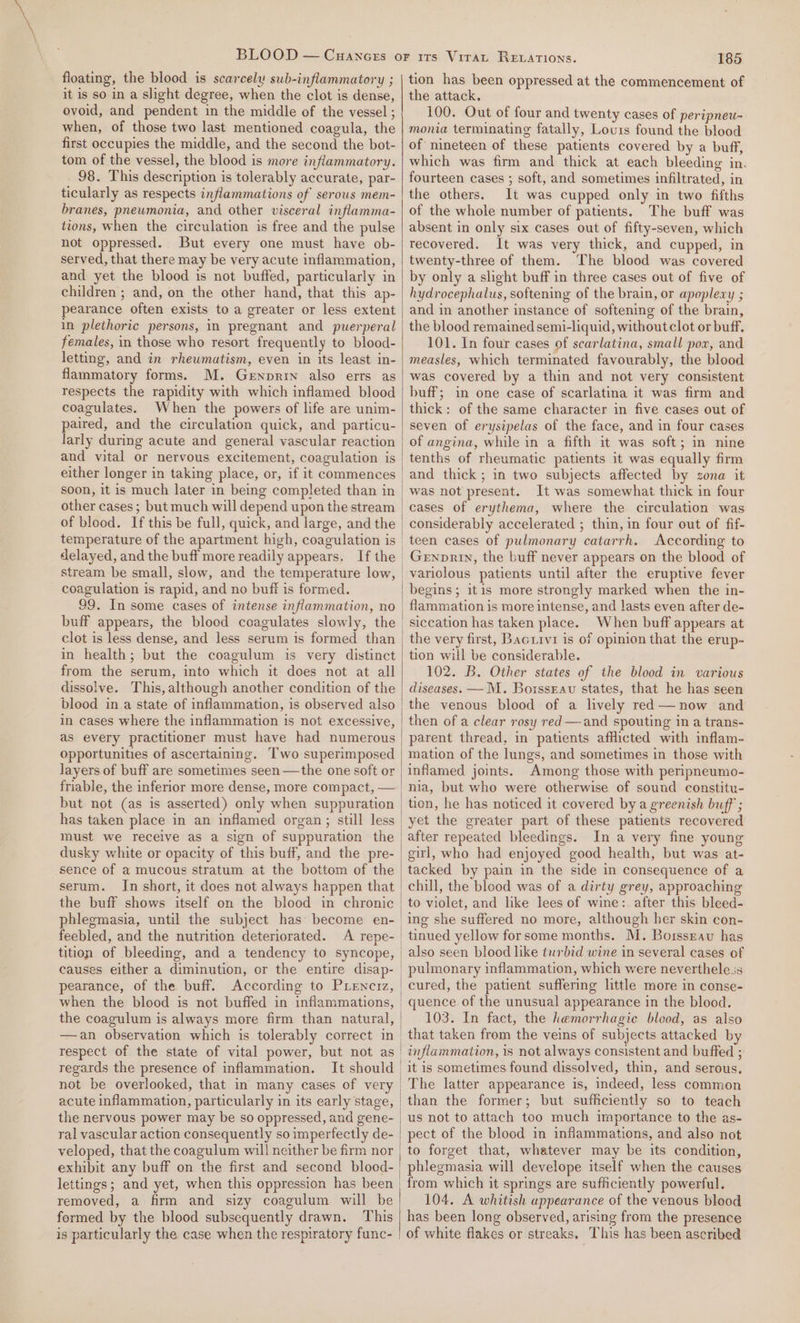 floating, the blood is scarcely sub-inflammatory ; it is so in a slight degree, when the clot is dense, ovoid, and pendent in the middle of the vessel ; when, of those two last mentioned coagula, the first occupies the middle, and the second the bot- tom of the vessel, the blood is more inflammatory. 98. This description is tolerably accurate, par- ticularly as respects inflammations of serous mem- branes, pneumonia, and other visceral inflamma- tions, when the circulation is free and the pulse not oppressed. But every one must have ob- served, that there may be very acute inflammation, and yet the blood is not buffed, particularly in children ; and, on the other hand, that this ap- pearance often exists to a greater or less extent in plethoric persons, in pregnant and puerperal females, in those who resort frequently to blood- letting, and in rheumatism, even in its least in- flammatory forms. M. Genprin also errs as respects the rapidity with which inflamed blood coagulates. When the powers of life are unim- paired, and the circulation quick, and particu- larly during acute and general vascular reaction either longer in taking place, or, if it commences other cases ; but much will depend upon the stream of blood. If this be full, quick, and large, and the coagulation is rapid, and no buff is formed. 99. In some cases of intense inflammation, no buff appears, the blood coagulates slowly, the clot is less dense, and less serum is formed than in health; but the coagulum is very distinct from the serum, into which it dees not at all dissolve. This, although another condition of the in cases where the inflammation is not excessive, as every practitioner must have had numerous opportunities of ascertaining. Two superimposed layers of buff are sometimes seen —the one soft or friable, the inferior more dense, more compact, — but not (as is asserted) only when suppuration has taken place in an inflamed organ; still less must we receive as a sign of suppuration the dusky white or opacity of this buff, and the pre- sence of a mucous stratum at the bottom of the serum. In short, it does not always happen that the buff shows itself on the blood in chronic feebled, and the nutrition deteriorated. pearance, of the buff. According to PLEenciz, when the blood is not buffed in inflammations, the coagulum is always more firm than natural, respect of the state of vital power, but not as regards the presence of inflammation. It should not be overlooked, that in many cases of very acute inflammation, particularly in its early stage, the nervous power may be so oppressed, and gene- ral vascular action consequently so imperfectly de- exhibit any buff on the first and second blood- lettings; and yet, when this oppression has been removed, a firm and sizy coagulum will be formed by the blood subsequently drawn. This is particularly the case when the respiratory func- 185 tion has been oppressed at the commencement of the attack. 100. Out of four and twenty cases of peripneu- monia terminating fatally, Louis found the blood of nineteen of these patients covered by a buff, which was firm and thick at each bleeding in. fourteen cases ; soft, and sometimes infiltrated, in the others. It was cupped only in two fifths of the whole number of patients. The buff was absent in only six cases out of fifty-seven, which recovered. It was very thick, and cupped, in twenty-three of them. The blood was covered by only a slight buff in three cases out of five of hydrocephalus, softening of the brain, or apoplexy ; and in another instance of softening of the brain, the blood remained semi-liquid, without clot or buff. 101. In four cases of scarlatina, small pox, and measles, which terminated favourably, the blood was covered by a thin and not very consistent buff; in one case of scarlatina it was firm and thick: of the same character in five cases out of seven of erysipelas of the face, and in four cases of angina, while in a fifth it was soft; in nine tenths of rheumatic patients it was equally firm and thick; in two subjects affected by zona it was not present. It was somewhat thick in four cases of erythema, where the circulation was considerably accelerated ; thin, in four out of fif- teen cases of pulmonary catarrh. According to Genpnin, the buff never appears on the blood of variolous patients until after the eruptive fever begins; itis more strongly marked when the in- siccation has taken place. When buff appears at the very first, Bacrrvi is of opinion that the erup- tion will be considerable. 102. B. Other states of the blood in various diseases. — MM. Borsseav states, that he has seen the venous blood of a lively red —now and then of a clear rosy red —and spouting in a trans- parent thread, in patients afflicted with inflam- mation of the lungs, and sometimes in those with inflamed joints. Among those with peripneumo- nia, but who were otherwise of sound constitu- tion, he has noticed it covered by a greenish buff ; yet the greater part of these patients recovered after repeated bleedings. In a very fine young girl, who had enjoyed good health, but was at- tacked by pain in the side in consequence of a chill, the blood was of a dirty grey, approaching to violet, and like lees of wine: after this bleed- ing she suffered no more, although her skin con- tinued yellow forsome months. M. Borssgavu has also seen blood like turbid wine in several cases of pulmonary inflammation, which were neverthele.ss cured, the patient suffering little more in conse- quence of the unusual appearance in the blood. 103. In fact, the hemorrhagic blood, as also that taken from the veins of subjects attacked by inflammation, is not always consistent and buffed ; it is sometimes found dissolved, thin, and serous, The latter appearance is, indeed, less common than the former; but sufficiently so to teach us not to attach too much importance to the as- pect of the blood in inflammations, and also not to forget that, whatever may be its condition, phlegmasia will develope itself when the causes from which it springs are sufficiently powerful. 104. A whitish appearance of the venous blood has been long observed, arising from the presence of white flakes or streaks, This has been ascribed