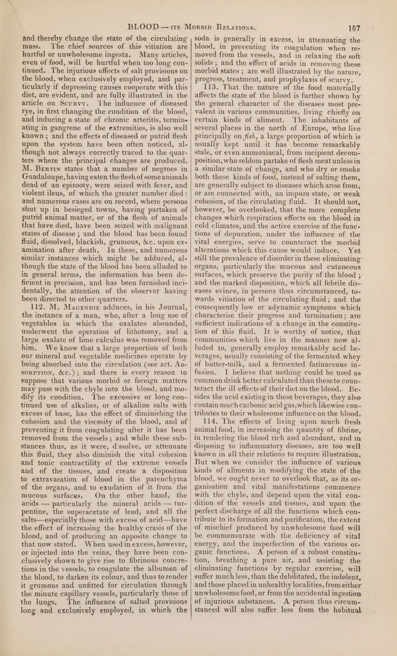 and thereby change the state of the circulating mass. The chief sources of this vitiation are hurtful or unwholesome ingesta. Many articles, even of food, will be hurtful when too long con- tinued. The injurious effects of salt provisions on the blood, when exclusively employed, and par- ticularly if depressing causes cooperate with this diet, are evident, and are fully illustrated in the article on Scurvy. ‘Lhe influence of diseased rye, in first changing the condition of the blood, and inducing a state of chronic arteritis, termin- ating in gangrene of the extremities, is also well known ; and the effects of diseased or putrid flesh upon the system have been often noticed, al- though not always correctly traced to the quar- ters where the principal changes are produced. M. Berri states that a number of negroes in Guadaloupe, having eaten the flesh of someanimals dead of an epizooty, were seized with fever, and violent ileus, of which the greater number died: and numerous cases are on record, where persons shut up in besieged towns, having partaken of putrid animal matter, or of the flesh of animals that have died, have been seized with malignant states of disease ; and the blood has been found fluid, dissolved, blackish, grumous, &amp;c. upon ex- amination after death. In these, and numerous similar instances which might be adduced, al- though the state of the blood has been alluded to in general terms, the information has been de- ficient in precision, and has been furnished inci- dentally, the attention of the observer having been directed to other quarters. 112. M. Macenpie adduces, in his Journal, the instance of a man, who, after a long use of vegetables in which the oxalates abounded, underwent the operation of lithotomy, and a large oxalate of lime calculus was removed from him. We know that a large proportion of both our mineral and vegetable medicines operate by being absorbed into the circulation (see art. An- sorption, &amp;c.); and there is every reason to suppose that various morbid or foreign matters may pass with the chyle into the blood, and mo- dify its condition. The excessive or long con- tinued use of alkalies, or of alkaline salts with excess of base, has the effect of diminishing the cohesion and the viscosity of the blood, and of preventing it from coagulating after it has been removed from the vessels; and while these sub- stances thus, as it were, d'ssolve, or attenuate this fluid, they also diminish the vital cohesion and tonic contractility of the extreme vessels and of the tissues, and create a disposition to extravasation of blood in the parenchyma of the organs, and to exudation of it from the mucous surfaces. On the other hand, the acids — particularly the mineral acids — tur- pentine, the superacetate of lead, and all the salts—especially those with excess of acid—have the effect of increasing the healthy crasis of the blood, and of producing an opposite change to that now stated. When used in excess, however, or injected into the veins, they have been con- clusively shown to give rise to fibrinous concre- tions in the vessels, to coagulate the albumen of the blood, to darken its colour, and thus to render it grumous and unfitted for circulation through the minute capillary vessels, particularly those of the lungs. ‘The influence of salted provisions long and exclusively employed, in which the 187 soda is generally in excess, in attenuating the blood, in preventing its coagulation when re= moved from the vessels, and in relaxing the soft solids ; and the effect of acids in removing these morbid states ; are well illustrated by the nature, progress, treatment, and prophylaxis of scurvy. 113. That the nature of the food materially affects the state of the blood is further shown by the general character of the diseases most pre- valent in various communities, living chiefly on certain kinds of aliment. ‘The inhabitants of several places in the north of Europe, who live principally on fish, a large proportion of which is usually kept until it has become remarkably stale, or even ammoniacal, from incipient decom- position, who seldom partake of flesh meat unlessin a similar state of change, and who dry or smoke both these kinds of food, instead of salting them, are generally subject to diseases which arise from, or are connected with, an impure state, or weak cohesion, of the circulating fluid. It should not, however, be overlooked, that the more complete changes which respiration effects on the blood in cold climates, and the active exercise of the func- tions of depuration, under the influence of the vital energies, serve to counteract the morbid alterations which this cause would induce. Yet still the prevalence of disorder in these eliminating organs, particularly the mucous and cutaneous surfaces, which preserve the purity of the blood ; and the marked disposition, which all febrile dis- eases evince, in persons thus circumstanced, to- wards vitiation of the circulating fluid; and the consequently low or adynamic symptoms which characterise their progress and termination; are sufficient indications of a change in the constitu- tion of this fluid. It is worthy of notice, that communities which live in the manner now al- luded to, generally employ remarkably acid be- verages, usually consisting of the fermented whey of butter-milk, and a fermented farinaceous in- fusion. I believe that nothing could be used as common drink better calculated than these to coun- teract the ill effects of their diet on the blood. Be- sides the acid existing in these beverages, they also contain much carbonic acid gas, which likewise con- tributes to their wholesome influence on the blood. 114. The effects of living upon much fresh animal food, in increasing the quantity of fibrine, in rendering the blood rich and abundant, and in disposing to inflammatory diseases, are too well known in all their relations to require illustration. But when we consider the influence of various kinds of aliments in modifying the state of the blood, we ought never to overlook that, as its or- ganisation and vital manifestations commence with the chyle, and depend upon the vital con- dition of the vessels and tissues, and upon the perfect discharge of all the functions which con- tribute to its formation and purification, the extent of mischief produced by unwholesome food will be commensurate with the deficiency of vital energy, and the imperfection of the various or- ganic functions. A person of a robust constitu- tion, breathing a pure air, and assisting the eliminating functions by regular exercise, will suffer much less, than the debilitated, the indolent, and those placed in unhealthy localities, from either unwholesome food, or from the accidental ingestion of injurious substances. A person thus cireum- stanced will also suffer less from the habitual