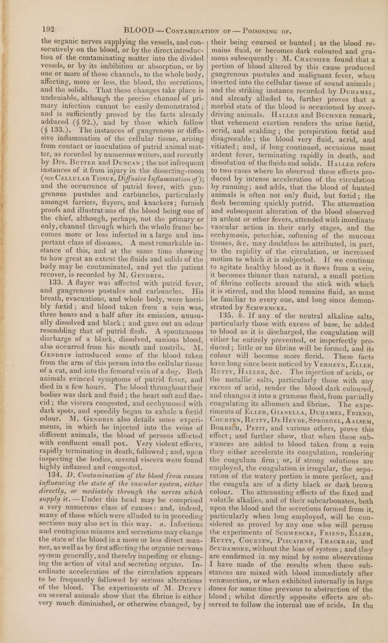 the organic nerves supplying the vessels, and con- secutively on the blood, or by the direct introduc- tion of the contaminating matter into the divided vessels, or by its imbibition or absorption, or by one or more of these channels, to the whole body, affecting, more or less, the blood, the secretions, and the solids. That these changes take place is undeniable, although the precise channel of pri- mary infection cannot be easily demonstrated ; and is sufficiently proved by the facts already adduced (§ 92.), and by those which follow ($ 133.). The instances of gangrenous or diffu- sive inflammation of the cellular tissue, arising from contact or inoculation of putrid animal mat- ter, as recorded by numerous writers, and recently by Drs. Burrer and Duncan; the not infrequent instances of it from injury in the dissecting-room (see CeLtutar Tissun, Diffusive Inflammation of); and the occurrence of putrid fever, with gan- grenous pustules and carbuncles, particularly amongst farriers, flayers, and knackers; furnish proofs and illustrations of the blood being one of the chief, although, perhaps, not the primary or only, channel through which the whole frame be- comes more or less infected in a large and im- portant class of diseases. A most remarkable in- stance of this, and at the same time showing to how great an extent the fluids and solids of the body may be contaminated, and yet the patient recover, is recorded by M. Grnprin. 133. A flayer was affected with putrid fever, and gangrenous pustules and carbuncles. His breath, evacuations, and whole body, were horri- bly foetid; and blood taken from a vein was, three hours and a half after its emission, unusu- ally dissolved and black; and gave out an odour resembling that of putrid flesh. A spontaneous discharge of a black, dissolved, sanious blood, also occurred from his mouth and nostrils. M. GenpRIN introduced some of the blood taken from the arm of this person into the cellular tissue of a cat, and into the femoral vein of adog. Both animals evinced symptoms of putrid fever, and died in a few hours. The blood throughout their bodies was dark and fluid ; the heart soft and flac- cid; the viscera congested, and ecchymosed with dark spots, and speedily began to exhale a foetid odour. M. Genorrn also details some experi- ments, in which he injected into the veins of different animals, the blood of persons affected with confluent small pox. Very violent effects, rapidly terminating in death, followed ; and, upon inspecting the bodies, several viscera were found highly inflamed and congested. 134. D. Contamination of the blood from causes influencing the state of the vascular system, either directly, or mediately through the nerves which supply it. — Under this head may be comprised a very numerous class of causes: and, indeed, many of those which were alluded to in preceding sections may also act in this way. a. Infectious and contagious miasms and secretions may change the state of the blood ina more or less direct man- ner, as well as by first affecting the organic nervous system generally, and thereby impeding or chang- ing the action of vital and secreting organs. In- ordinate acceleration of the circulation appears to be frequently followed by serious alterations of the blood. The experiments of M. Dupuy on several animals show that the fibrine is either very much diminished, or otherwise changed, by their being coursed or hunted; as the blood re- mains fluid, or becomes dark coloured and gru- mous subsequently: M. Cuaussrer found that a portion of blood altered by this cause produced gangrenous pustules and malignant fever, when inserted into the cellular tissue of sound animals ; and the striking instance recorded by Duwamet, and already alluded to, further proves that a morbid state of the blood is occasioned by over- driving animals. Hatter and Bucuner remark, that vehement exertion renders the urine foetid, acrid, and scalding ; the perspiration foetid and disagreeable ; the blood very fluid, acrid, and vitiated ; and, if lone continued, occasions most ardent fever, terminating rapidly in death, and dissolution of the fluids and solids. Hatter refers to two cases where he observed these effects pro- duced by intense acceleration of the circulation by running; and adds, that the blood of hunted animals is often not only fluid, but foetid; the flesh becoming quickly putrid. The attenuation and subsequent alteration of the blood observed in ardent or other fevers, attended with inordinate vascular action in their early stages, and the ecchymosis, petechiz, softening of the mucous tissues, &amp;c. may doubtless be attributed, in part, to the rapidity of the circulation, or increased motion to which it is subjected. If we continue to agitate healthy blood as it flows from a vein, it becomes thinner than natural, a small portion of fibrine collects around the stick with which it is stirred, and the blood remains fluid, as must be familiar to every one, and long since demon- strated by ScuweEncke. 135. 6. If any of the neutral alkaline salts, particularly those with excess of base, be added to blood as it is discharged, the coagulation will either be entirely prevented, or imperfectly pro- duced ; little or no fibrine will be formed, and its colour will become more florid. These facts have long since been noticed by Verngyn, Etter, Rurry, Hatier, &amp;ce. The injection of acids, or the metallic salts, particularly those with any excess of acid, render the blood dark coloured, and changes it into a grumous fluid, from partially coagulating its albumen and fibrine. The expe- riments of Exxer, GrANELLA, Duuamet, Frienp, Courren, Rutry, De Hrype, Sprorcet, AA LSEM, Borricu, Perit, and various others, prove this effect; and further show, that when these sub- stances are added to blood taken from a vein they either accelerate its coagulation, rendering the coagulum firm; or, if strong solutions are employed, the coagulation is irregular, the sepa- ration of the watery portion is more perfect, and the coagula are of a dirty black or dark brown colour. The attenuating effects of the fixed and volatile alkalies, and of their subcarbonates, both upon the blood and the secretions formed from it, particularly when long employed, will be con- sidered as proved by any one who will peruse the experiments of Scirwencxr, Frrenp, Ever, Rurry, Courren, Prrcairnr, THacxran, and ScupDamorg, without the bias of system ; and they are confirmed in my mind by some observations I have made of the results when these sub- stances are mixed with blood immediately after venesection, or when exhibited internally in large doses for some time previous to abstraction of the blood; whilst directly opposite effects are ob- served to follow the internal use of acids. In the