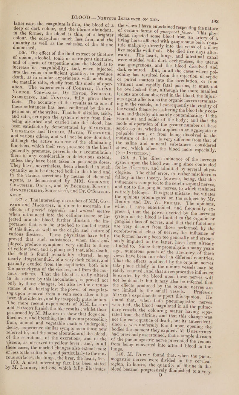 latter case, the coagulum is firm, the blood of a deep or dark colour, and the fibrine abundant : in the former, the blood is thin, of a brighter colour, the coagulum much less firm, and the quantity as well as the cohesion of the fibrine diminished. 136. The effect of the fluid extract or tincture of opium, alcohol, tonic or astringent tinctures, and of spirits of turpentine upon the blood, is to increase its coagulability; and, when injected into the veins in sufficient quantity, to produce death, as in similar experiments with acids and the metallic salts, chiefly from this mode of oper- ation. The experiments of Courten, Frienp, Youncr, Scuwencxr, De Heype, Sprozcet, SILBERLING, and Fontana, fully prove these facts. The accuracy of the results as to one of these substances has been confirmed by the ex- periments of the writer. That both alkalies, acids, and salts, act upon the system chiefly from their being absorbed and carried into the blood, has been satisfactorily demonstrated by Macernore, TrepeMANN and Gein, Mayer, WeEsTRUMB, and various others, and will not be now doubted, although the active exercise of the eliminating functions, which their very presence in the blood generally promotes, prevents their accumulation there to any considerable or deleterious extent, unless they have been taken in poisonous doses. They have, nevertheless, been absorbed in such quantity as to be detected both in the blood and in the various secretions by means of chemical agents, as demonstrated by MM. Grocnier, Cuaussier, Orrina, and by Bucuyer, Krimer, BENNERSCHEIDT, Scuvupartn, and Dr. O‘Suaucu- NESSY, 137. c. The interesting researches of MM. Gas- PARD and MacGenpig, in order to ascertain the effects of putrid vegetable and animal matter when introduced into the cellular tissue or jn. jected into the blood, further illustrate the im- portance that is to be attached to morbid states of this fluid, as well as the origin and nature of various diseases, These physicians have fully proved that such substances, when thus em- ployed, produce symptoms very similar to those of yellow fever, and typhus; and that, after death, this fluid is found remarkably altered, being nearly altogether fluid, of a very dark colour, and partially exuded from the capillaries, both into the parenchyma of the viscera, and from the mu- cous surfaces. That the blood is really altered in its nature by this inoculation, is proved not only by those changes, but also by the circum- Stance of its having lost the power of coagulat- ing upon removal from a vein soon after it has been thus infected, and by its speedy putrefaction. The more recent experiments of MM. Lrvrer and Hamonr furnish the like results ; whilst those performed by M. Macennie show that dogs con- fined over, and breathing the efuvium proceeding from, animal and vegetable matters undergoing decay, experience similar symptoms to those now referred to, and the same alterations of the blood, of the secretions, of the excretions, and of the viscera, as observed in yellow fever: and, in all these cases, the morbid changes also extend more or less to the soft solids, and particularly to the mu- cous surfaces, the lungs, the liver, the heart, &amp;e. 138. A most interesting fact has been stated by M. Leurer, and one which fully illustrates 193 the views I have entertained respecting the nature of certain forms of puerperal Jever. This phy- Siclan injected some blood from an artery of a living horse affected with gangrenous boils (pus-| tule maligne) directly into the veins of a mare five months with foal: She died five days after- wards. The heart, lungs, and intestinal canal were studded with dark ecchymoses, the uterus was gangrenous, and the blood dissolved and dark coloured. But, in all the cases where poi- soning has resulted from the Injection of septic or putrid matters into the circulation, or from virulent and rapidly fatal poisons, it must not be overlooked that, although the more manifest lesions are often observed in the blood, the injuri- Ous agent affects also the organic nerves terminat- ing in the vessels, and consequently the vitality of the vessels themselves, altering the blood they con- tain, and thereby ultimately contaminating all the secretions and solids of the body ; and that the mode of operation of the greater number of these septic agents, whether applied in an ageregate or palpable form, or from being dissolved in the moisture of the air, is very different from that of the saline and mineral substances considered above, which affect the blood more especially, (See Inrection. 139. d. The direct influence of the nervous system upon the blood was long since contended for by Barruez, and admitted by several physi- ologists. The chief error, or rather mischievous fallacy in their theory, however, being, that this influence was imputed to the cerebro-spinal nerves, and not to the ganglial nerves, to which it almost entirely belongs. This great mistake also vitiates the opinions promulgated on the subject by Mr, Bropim and Dr. W. Puttup. The opinions, which I have entertained, and frequently ex- pressed, that the power exerted by the nervous system on the blood is limited to the organic or ganglial class of nerves, and that their functions are very distinct from those performed by the cerebro-spinal class of nerves, the influence of the former having been too generally and errone- ously imputed to the latter, have ‘been already alluded to. Since their promulgation many years 430, humerous proots of the accuracy of these views have been furnished in different countries. That the effects produced by the organic nerves take place chiefly in the minute vessels may be safely assumed ; and that a reciprocative influence is exerted by the blood upon these nerves will not be denied: but it may also be inferred that the effects produced by the organic nerves are not limited to the small vessels. Professor Maver’s experiments support this opinion. He found that, when both pneumogastric nerves were tied, the blood coagulated in all the pulmo- nary vessels, the colouring matter having sepa- rated from the fibrine; and that this change was not the consequence of death, but its antecedent, since it was uniformly found upon opening the bodies the moment they expired. M. Dupuyrren had previously ascertained, that a simple division of the pneumogastric nerve prevented the venous from being converted into arterial blood in the lungs. 140. M. Dupuy found that, when the pneu- mogastric nerves were divided in the cervical region, in horses, the quantity of fibrine in the blood became progressively diminished to a very O