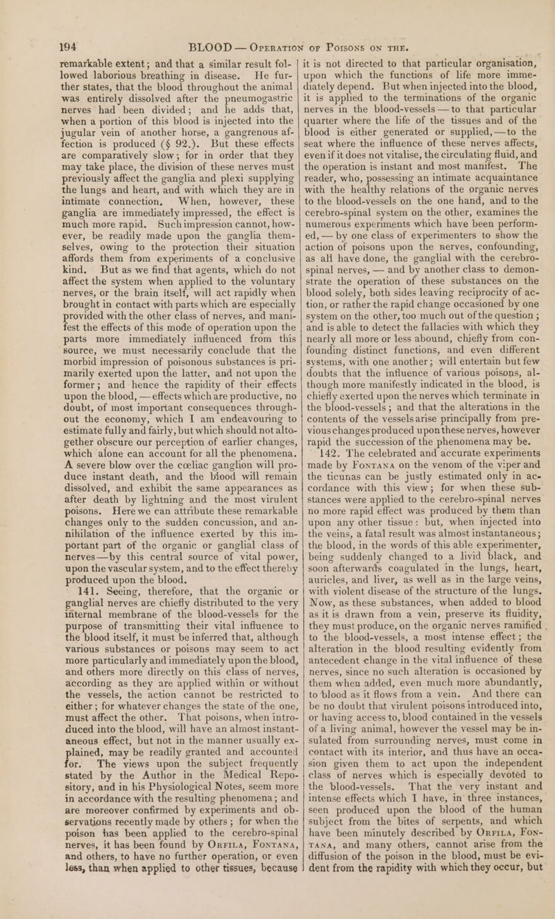 remarkable extent; and that a similar result fol- lowed laborious breathing in disease. He fur- ther states, that the blood throughout the animal was entirely dissolved after the pneumogastric nerves had been divided; and he adds that, when a portion of this blood is injected into the jugular vein of another horse, a gangrenous af- fection is produced (§ 92.). But these effects are comparatively slow; for in order that they may take place, the division of these nerves must previously affect the ganglia and plexi supplying the lungs and heart, and with which they are in intimate connection, When, however, these ganglia are immediately impressed, the effect is much more rapid. Suchimpression cannot, how- ever, be readily made upon the ganglia them- selves, owing to the protection their situation affords them from experiments of a conclusive kind. But as we find that agents, which do not affect the system when applied to the voluntary nerves, or the brain itself, will act rapidly when brought in contact with parts which are especially provided with the other class of nerves, and mani- fest the effects of this mode of operation upon the parts more immediately influenced from this source, we must necessarily conclude that the morbid impression of poisonous substances is pri- marily exerted upon the latter, and not upon the former; and hence the rapidity of their effects upon the blood, — effects which are productive, no doubt, of most important consequences through- out the economy, which I am endeavouring to estimate fully and fairly, but which should not alto- gether obscure our perception of earlier changes, which alone can account for all the phenomena. A severe blow over the coeliac ganglion will pro- duce instant death, and the biood will remain dissolved, and exhibit the same appearances as after death by lightning and the most virulent poisons. Here we can attribute these remarkable changes only to the sudden concussion, and an- nihilation of the influence exerted by this im- portant part of the organic or ganghial class of nerves—by this central source of vital power, upon the vascular system, and to the effect thereby produced upon the blood. 141. Seeing, therefore, that the organic or ganglial nerves are chiefly distributed to the very internal membrane of the blood-vessels for the purpose of transmitting their vital influence to the blood itself, it must be inferred that, although various substances or poisons may seem to act more particularly and immediately upon the blood, and others more directly on this class of nerves, according as they are applied within or without the vessels, the action cannot be restricted to either ; for whatever changes the state of the one, must affect the other. ‘That poisons, when intro- duced into the blood, will have an almost instant- aneous effect, but not in the manner usually ex- plained, may be readily granted and accounted for. The views upon the subject frequently stated by the Author in the Medical Repo- sitory, and in his Physiological Notes, seem more in accordance with the resulting phenomena; and are moreover confirmed by experiments and ob- servations recently made by others ; for when the poison has been applied to the cerebro-spinal nerves, it has been found by Orrirxa, Fontana, and others, to have no further operation, or even less, than when applied to other tissues, because it is not directed to that particular organisation, upon which the functions of life more imme- diately depend. But when injected into the blood, it is applied to the terminations of the organic nerves in the blood-vessels —to that particular quarter where the life of the tissues and of the blood is either generated or supplied,—to the seat where the influence of these nerves affects, even if it does not vitalise, the circulating fluid, and the operation is instant and most manifest. The reader, who, possessing an intimate acquaintance with the healthy relations of the organic nerves to the blood-vessels on the one hand, and to the cerebro-spinal system on the other, examines the numerous experiments which have been perform- ed, — by one class of experimenters to show the action of poisons upon the nerves, confounding, as ali have done, the ganglial with the cerebro- spinal nerves, — and by another class to demon- strate the operation of these substances on the blood solely, both sides leaving reciprocity of ac- tion, or rather the rapid change occasioned by one system on the other, too much out of the question ; and is able to detect the fallacies with which they nearly all more or less abound, chiefly from con- founding distinct functions, and even different systems, with one another; will entertain but few doubts that the influence of various poisons, al- though more manifestly indicated in the blood, is chiefly exerted upon the nerves which terminate in the blood-vessels ; and that the alterations in the contents of the vesselsarise principally from pre- vious changes produced upon these nerves, however rapid the succession of the phenomena may be. 142. The celebrated and accurate experiments made by Fonrana on the venom of the viper and the ticunas can be justly estimated only in ac- cordance with this view; for when these sub- stances were applied to the cerebro-spinal nerves no more rapid effect was produced by them than upon any other tissue: but, when injected into the veins, a fatal result was almost instantaneous ; the blood, in the words of this able experimenter, being suddenly changed to a livid black, and soon afterwards coagulated in the lungs, heart, auricles, and liver, as well as in the large veins, with violent disease of the structure of the lungs. Now, as these substances, when added to blood as itis drawn from a vein, preserve its fluidity, they must produce, on the organic nerves ramified . to the blood-vessels, a most intense effect ; the alteration in the blood resulting evidently from antecedent change in the vital influence of these nerves, since no such alteration is occasioned by them when added, even much more abundantly, to blood as it flows from a vein. And there can be no doubt that virulent poisons introduced into, or having access to, blood contained in the vessels of a living animal, however the vessel may be in- sulated from surrounding nerves, must come in contact with its interior, and thus have an occa- sion given them to act upon the independent class of nerves which is especially devoted to the blood-vessels. That the very instant and intense effects which I have, in three instances, seen produced upon the blood of the human subject from the bites of serpents, and which have been minutely described by Orrria, Fon- TANA, and many others, cannot arise from the diffusion of the poison in the blood, must be evi- dent from the rapidity with which they occur, but