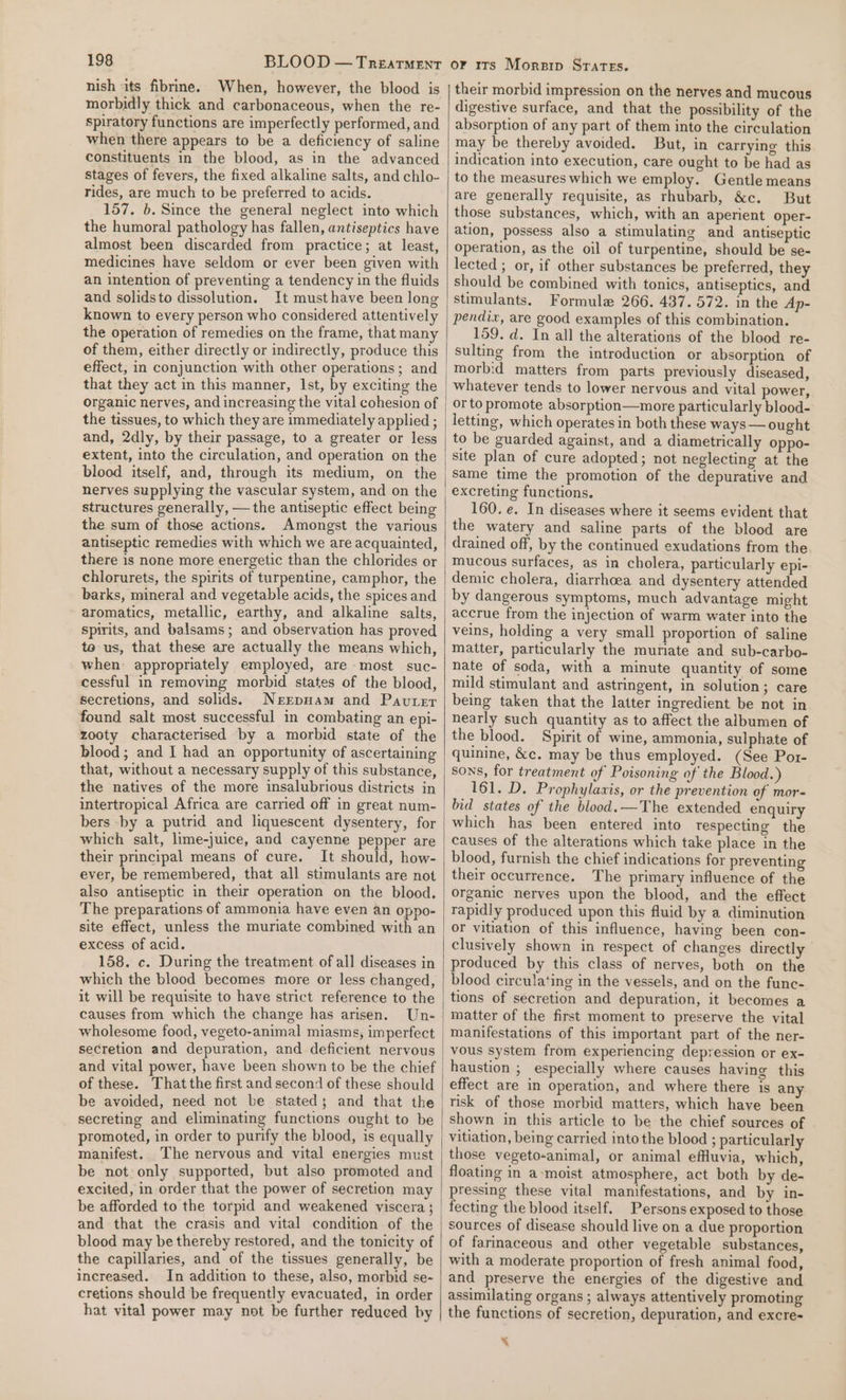 nish its fibrine. When, however, the blood is morbidly thick and carbonaceous, when the re- spiratory functions are imperfectly performed, and when there appears to be a deficiency of saline constituents in the blood, as in the advanced stages of fevers, the fixed alkaline salts, and chlo- rides, are much to be preferred to acids. 157. b. Since the general neglect into which the humoral pathology has fallen, antiseptics have almost been discarded from practice; at least, medicines have seldom or ever been given with an intention of preventing a tendency in the fluids and solidsto dissolution. It must have been long known to every person who considered attentively the operation of remedies on the frame, that many of them, either directly or indirectly, produce this effect, in conjunction with other operations; and that they act in this manner, Ist, by exciting the the tissues, to which they are immediately applied ; and, 2dly, by their passage, to a greater or less extent, into the circulation, and operation on the blood itself, and, through its medium, on the nerves supplying the vascular system, and on the structures generally, — the antiseptic effect being the sum of those actions. Amongst the various antiseptic remedies with which we are acquainted, there is none more energetic than the chlorides or chlorurets, the spirits of turpentine, camphor, the barks, mineral and vegetable acids, the spices and aromatics, metallic, earthy, and alkaline salts, spirits, and balsams; and observation has proved te us, that these are actually the means which, when appropriately employed, are most suc- cessful in removing morbid states of the blood, secretions, and selids. Nerrpnam and Pavter found salt most successful in combating an epi- zooty characterised by a morbid state of the blood; and I had an opportunity of ascertaining that, without a necessary supply of this substance, the natives of the more insalubrious districts in intertropical Africa are carried off in great num- bers -by a putrid and liquescent dysentery, for which salt, lime-juice, and cayenne pepper are their principal means of cure. It should, how- ever, be remembered, that all stimulants are not also antiseptic in their operation on the blood. The preparations of ammonia have even an oppo- site effect, unless the muriate combined with an excess of acid. 158. c. During the treatment of all diseases in which the blood becomes more or less changed, it will be requisite to have strict reference to the causes from which the change has arisen. Un- wholesome food, vegeto-animal miasms, imperfect secretion and depuration, and deficient nervous and vital power, have been shown to be the chief of these. That the first and second of these should be avoided, need not be stated; and that the secreting and eliminating functions ought to be promoted, in order to purify the blood, is equally manifest. The nervous and vital energies must be not only supported, but also promoted and excited, in order that the power of secretion may be afforded to the torpid and weakened viscera ; and that the crasis and vital condition of the blood may be thereby restored, and the tonicity of the capillaries, and of the tissues generally, be increased. In addition to these, also, morbid se- cretions should be frequently evacuated, in order hat vital power may not be further reduced by their morbid impression on the nerves and mucous digestive surface, and that the possibility of the absorption of any part of them into the circulation may be thereby avoided. But, in carrying this indication into execution, care ought to be had as to the measures which we employ. Gentle means are generally requisite, as rhubarb, &amp;c. But those substances, which, with an aperient oper- ation, possess also a stimulating and antiseptic operation, as the oil of turpentine, should be se- lected ; or, if other substances be preferred, they should be combined with tonics, antiseptics, and stimulants. Formule 266. 437. 572. in the Ap- pendix, are good examples of this combination. 159. d. In all the alterations of the blood re- sulting from the introduction or absorption of morbid matters from parts previously diseased, whatever tends to lower nervous and vital power, or to promote absorption—more particularly blood- letting, which operates in both these ways — ought to be guarded against, and a diametrically oppo- site plan of cure adopted; not neglecting at the same time the promotion of the depurative and 160. e. In diseases where it seems evident that the watery and saline parts of the blood are drained off, by the continued exudations from the mucous surfaces, as in cholera, particularly epi- demic cholera, diarrhoea and dysentery attended by dangerous symptoms, much advantage might accrue from the injection of warm water into the veins, holding a very small proportion of saline matter, particularly the muriate and sub-carbo- nate of soda, with a minute quantity of some mild stimulant and astringent, in solution; care being taken that the latter ingredient be not in nearly such quantity as to affect the albumen of the blood. Spirit of wine, ammonia, sulphate of quinine, &amp;c. may be thus employed. (See Por- sons, for treatment of Poisoning of the Blood.) 161. D. Prophylawis, or the prevention of mor- bid states of the blood.—The extended enquiry which has been entered into respecting the causes of the alterations which take place in the blood, furnish the chief indications for preventing their occurrence. The primary influence of the organic nerves upon the blood, and the effect rapidly produced upon this fluid by a diminution or vitiation of this influence, having been con- clusively shown in respect of changes directly produced by this class of nerves, both on the blood circula‘ing in the vessels, and on the func- tions of secretion and depuration, it becomes a matter of the first moment to preserve the vital manifestations of this important part of the ner- vous system from experiencing depression or ex- haustion ; especially where causes having this effect are in operation, and where there is any shown in this article to be the chief sources of vitiation, being carried into the blood ; particularly those vegeto-animal, or animal effuvia, which, floating in a-moist atmosphere, act both by de- pressing these vital manifestations, and by in- fecting the blood itself. Persons exposed to those sources of disease should live on a due proportion of farinaceous and other vegetable substances, with a moderate proportion of fresh animal food, and preserve the energies of the digestive and assimilating organs ; always attentively promoting the functions of secretion, depuration, and excre- x