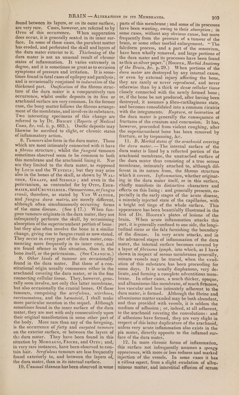 found between its layers, or on its outer surface, are very rare. Cases, however, are referred to by Orro of this occurrence. When suppuration does occur, it is generally seated in its inner sur- face. In some of these cases, the purulent matter has eroded, and perforated the skull and layers of the dura mater exterior to it. Thickening of the dura mater is not an unusual result of chronic states of inflammation. It varies extremely in degree, and it is sometimes so great as to occasion symptoms of pressure and irritation. It is some- times found in fatal cases of epilepsy and paralysis ; and is occasionally conjoined to induration of the thickened part. Ossification of the fibrous struc- ture of the dura mater is a comparatively rare occurrence, whilst ossific deposits in its free or arachnoid surface are very common. In the former case, the bony matter follows the fibrous arrange- ment of the membrane, and involves its substance. Two interesting specimens of this change are referred to by Dr. Bricur (Reports of Medical Cases, &amp;c. vol. ii. p. 663.). Ossific deposits may likewise be ascribed to slight, or chronic states of inflammatory action. 8. Tumours also form in the dura mater. Those which are most intimately connected with it have a fibrous structure; whilst the fungoid tumours sometimes observed seem to be common to both this membrane and the arachnoid lining it. Nor are they limited to the dura mater, as supposed by Lours and the Wenzets; but they may arise also in the bones of the skull, as shown by Wat- THER, Graarr, and Srrsotp ; and even in the pericranium, as contended for by Orro, Esrr- MAIER, and CRUVEILHIER. Osteosarcoma, or fungus cranii, therefore, as stated by Von Wattusr, and fungus dure matris, are merely different, although often simultaneously occurring forms of the same disease. (See $17.) When fun- gous tumours originate in the dura mater, they not infrequently perforate the skull, by occasioning absorption of the superincumbent portion of bone: but they also often involve the bone in a similar change, giving rise to fungus cranii as now stated. They occur in every part of the dura mater, com- mencing more frequently in its inner coat, and are found oftener in this situation, than in the bone itself, or the pericranium. (See Cranium.) 9. Other kinds of tumour are occasionally found in the dura mater. But those of a con- stitutional origin usually commence either in the arachnoid covering the dura mater, or in the fine connecting cellular tissue. They, however, gene- rally soon involve, not only this latter membrane, but also occasionally the cranial bones. Of these tumours, comprising the scrofulous, scirrhous, carcinomatous, and the hematoid, I shall make more particular mention in the sequel. Although sometimes found in the inner surface of the dura mater, they are met with only consecutively upon their original manifestation in some other part of the body. More rare than any of the foregoing, is the occurrence of fatty and encysted tumours on the exterior surface, or between the layers of the dura mater. They have been found in this situation by Moreacnt, Fricker, and Orro; and, in very rare instances, have been observed to con- tain hair. Scrofulous tumours are less frequently found exteriorly to, and between the layers of, the dura mater, than in its internal surface. 10. Unusual thinness has been observed in some 203 parts of this membrane ; and some of its processes have been wanting, owing to their absorption; in some cases, without any obvious cause, but more frequently from the pressure of a tumour of the brain, or some other morbid enlargement. “The falciform process, and a part of the sensorium, have been wholly removed, and large portions of the dura mater and its processes have been found as thin as silver paper.” (Hoorer, Morbid Anatomy of the Brain, &amp;c. p.29.) When portions of the dura mater are destroyed by any internal cause, or even by external injury affecting the bone, they are rarely or never reproduced, and never otherwise than by a thick or dense cellular tissue closely connected with the newly formed bone; or, if the bone be not produced, after having been destroyed, it assumes a fibro-cartilaginous state, and becomes consolidated into a common cicatrix with the integuments. Rupture, or laceration of the dura mater is generally the consequence ot fractures of the cranium and concussion. It has, however, proceeded from violent coughing, after the superincumbent bone has been removed by fracture, or by trepanning, &amp;c. 11. B. Morbid states of the arachnoid covering the dura mater.— The internal surface of the dura mater is lined by a reflected portion of the arachnoid membrane, the unattached surface of the dura mater thus consisting of a true serous membrane, intimately attached to, although dif- ferent in its nature from, the fibrous structure which it covers. Inflammation, whether originat- ing in the dura mater itself, or in this surface, chiefly manifests its distinctive characters and effects on this lining: and generally presents, es- pecially in the early stages of the acute disease, a minutely injected state of the capillaries, with a bright red tinge of the whole surface. This appearance has been beautifully illustrated in the first of Dr. Hooprrr’s plates of lesions of the brain. When acute inflammation attacks this part, it is generally confined to one side, the longi- tudinal sinus or the falx furnishing the boundary of the disease. In very acute attacks, and in the advanced stages of inflammation of the dura mater, the internal surface becomes covered by a layer of fibrinous lymph, into which, as I have shown in respect of serous membranes generally, minute vessels may be traced, when the exud- ation of this substance has been proceeding for some days. It is usually diaphanous, very de- licate, and forming a complete adventitious mem- brane. In other cases, a much thicker, opaque, and albuminous-like membrane, of much firmness, less vascular and less intimately adherent to the dura mater, is formed. Although the fibrine and albuminous matter exuded may be both abundant, and thus provided with vessels, it is seldom the medium of adhesion ; or, indeed, at all adherent, to the arachnoid covering the convolutions: and if adhesions have formed, they are very slight in respect of this latter duplicature of the arachnoid, unless very acute inflammation also exists in the pia mater, directly opposite to the inflamed sur- face of the dura mater. 12. In more chronic forms of inflammation, this surface not infrequently assumes a spongy appearance, with more or less redness and marked injection of the vessels. In some cases it has a villous aspect, from a slight. exudation of albu- minous matter, and interstitial effusion of serum