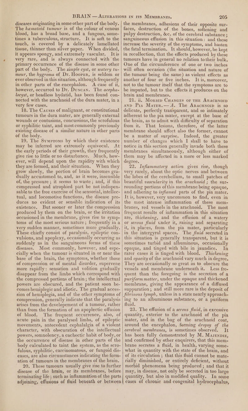 diseases originating in some other part of the body. The hematoid tumour is of the colour of venous blood, has a broad base, and a fungous, some- ’ times a tuberculous, structure. It is soft to the touch, is covered by a delicately lamellated tissue, thinner than silver paper. When divided, it appears spongy, and extremely vascular. It is very rare, and is always connected with the primary occurrence of the disease in some other part of the body. The simple cyst, or watery tu- mour, the hygroma of Dr. Hoorrr, is seldom or ever observed in this situation, although frequently in other parts of the encephalon. A case of it, however, occurred to Dr. Duncan. The acepha- locyst, or headless hydatid, has been found con- nected with the arachnoid of the dura mater, in a very few cases. 18. The Causss of malignant, or constitutional tumours in the dura mater, are generally external wounds or contusions, concussions, the scrofulous or syphilitic taint, and most commonly previously existing disease of a similar nature in other parts of the body. 19. The Symptoms by which their existence may be inferred are extremely equivocal. At the early periods of their growth, they frequently give rise to little or no disturbance. Much, how- ever, will depend upon the rapidity with which they are formed, and their situation. When they grow slowly, the portion of brain becomes gra- dually accustomed to, and, as it were, insensible of, the pressure ; it seems to waste; and, if this compressed and atrophied part be not indispen- sable to the free exercise of the sensorial, intellec- tual, and locomotive functions, the disease pro- duces no evident or sensible indication of its existence. But sooner or later the compression produced by them on the brain, or the irritation occasioned in the membrane, gives rise to symp- toms of the most serious nature; frequently in a very sudden manner, sometimes more gradually. These chiefly consist of paralysis, epileptic con- vulsions, and apoplexy, occasionally occurring as suddenly as in the sanguineous forms of these diseases. Most commonly, however, and espe- cially when the tumour is situated in or near the base of the brain, the symptoms, whether those of compression or of mental disorder, supervene more rapidly: sensation and volition gradually disappear from the limbs which correspond with the compressed portions of brain ; the intellectual powers are obscured, and the patient soon be- comes hemiplegic and idiotic. The gradual acces- sion of hemiplegia, and of the other symptoms of compression, generally indicate that the paralysis arises from the developement of a tumour, rather than from the formation of an apoplectic effusion of blood. The frequent occurrence, also, of acute pain in the paralysed limbs, of epileptic movements, antecedent cephalalgia of a violent character, with obscuration of the intellectual powers, somnolency, a cachectic habit of body, or the occurrence of disease in other parts of the body calculated to taint the system, as the scro- fulous, syphilitic, carcinomatous, or fungoid dis- eases, are also circumstances indicating the form- ation of tumours in the membranes of the brain. 20. These tumours usually give rise to further disease of the brain, or its membranes, before terminating life; such as inflammation of the parts adjoining, effusions of fluid beneath or between 205 the membranes, adhesions of their opposite sur- faces, destruction of the bones, softening and pulpy destruction, &amp;c. of the cerebral substance ; sanguineous effusion in this situation: and these increase the severity of the symptoms, and hasten the fatal termination. It should, however, be kept in recollection, that the effects produced by these tumours have in general no relation to their bulk. One of the circumference of one or two inches will often occasion (the situation and nature of the tumour being the same) as violent effects as another of four or five inches. It is, moreover, not to the tumour itself that the symptoms are to be imputed, but to the effects it produces on the brain and membranes. 21. it, Morsrp CuanGes or THE ARACHNOID AND Pia Marer.— A. The Aracunoip is so delicate, perfectly transparent, and so intimately adherent to the pia mater, except at the base of the brain, as to admit with difficulty of separation from it. That lesions, therefore, of the latter membrane should affect also the former, cannot be a matter of surprise. Indeed, the greater number of changes which I shall to have to notice in this section generally invade both these membranes simultaneously, although either of them may be affected in a more or less marked degree. 22. Inflammatory action gives rise, though very rarely, about the optic nerves and between the lobes of the cerebellum, to small patches of beautiful vascularity in the arachnoid ; the sur- and adhering to inflamed parts of the pia mater, It is, however, very uncommon to find, even in the most intense inflammation of these mem- branes, red vessels in the arachnoid. The most frequent results of inflammation in this situation are, thickening, and the effusion of a watery or serous fluid under it, raising and separating it, in places, from the pia mater, particularly in the intergyral spaces. The fluid secreted in this situation is generally transparent, but it is sometimes turbid and albuminous, occasionally opaque, and tinged with bile in jaundice. In rarer cases it is tinged with blood. Thickening and opacity of the arachnoid vary much in degree, They are occasionally so great as to obscure the vessels and membrane underneath it. Less fre- quent than the foregoing is the secretion of a puriform matter, under the opaque and thickened membrane, giving the appearance of a diffused suppuration; and still more rare is the deposit of jibrinous lymph, unless in a state nearly approach- ing to an albuminous substance, or a puriform fluid. 23. The effusion of a serous fluid, in excessive quantity, exterior to the arachnoid of the pia mater, and in the bag of the arachnoid coat, around the encephalon, forming dropsy of the cerebral membranes, is sometimes observed. It has been fully demonstrated by M. Masennre, and confirmed by other enquirers, that this mem- brane secretes a fluid, in health, varying some- what in quantity with the state of the brain, and of its circulation ; that this fluid cannot be mate- rially diminished, or entirely deficient, without morbid phenomena being produced ; and that it may, in disease, not only be secreted in too large quantity, but also in modified quality. In some cases of chronic and congenital hydrocephalus,