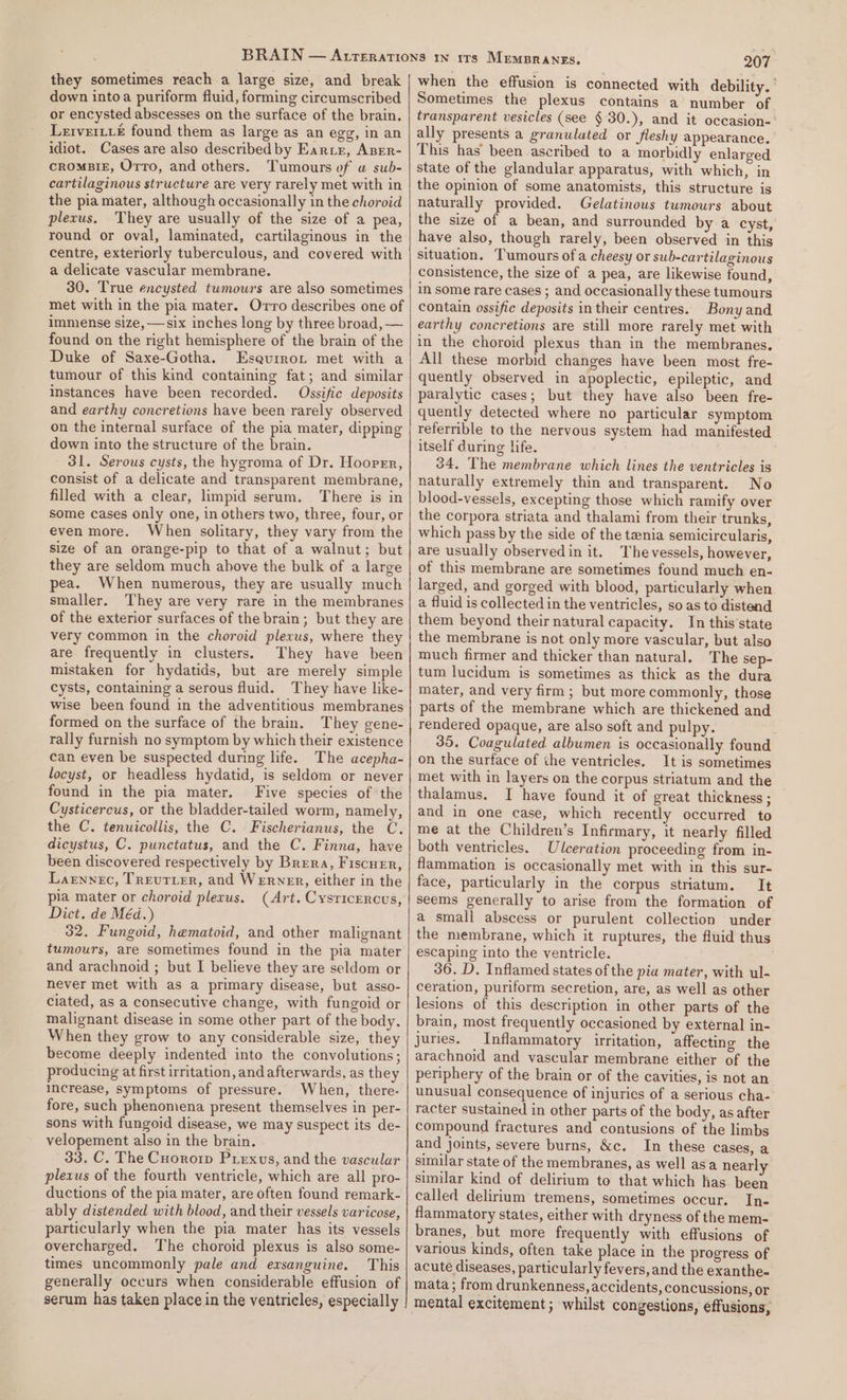 they sometimes reach a large size, and break down intoa puriform fluid, forming circumscribed or encysted abscesses on the surface of the brain. Lerverti&amp; found them as large as an egg, in an idiot. Cases are also described by Earrr, ABER- croMBIE, Orro, and others. Tumours of u sub- cartilaginous structure are very rarely met with in the pia mater, although occasionally in the choroid plexus. They are usually of the size of a pea, round or oval, laminated, cartilaginous in the centre, exteriorly tuberculous, and covered with a delicate vascular membrane. 30. True encysted tumours are also sometimes met with in the pia mater. Orro describes one of immense size, —six inches long by three broad, — found on the right hemisphere of the brain of the Duke of Saxe-Gotha. Esqurrot met with a tumour of this kind containing fat; and similar instances have been recorded. Ossific deposits and earthy concretions have been rarely observed on the internal surface of the pia mater, dipping down into the structure of the brain. 31. Serous cysts, the hygroma of Dr. Hooper, consist of a delicate and transparent membrane, filled with a clear, limpid serum. There is in some cases only one, in others two, three, four, or even more. When solitary, they vary from the size of an orange-pip to that of a walnut; but they are seldom much above the bulk of a large pea. When numerous, they are usually much smaller. They are very rare in the membranes of the exterior surfaces of the brain; but they are very common in the choroid plexus, where they are frequently in clusters. They have been mistaken for hydatids, but are merely simple cysts, containing a serous fluid. They have like- wise been found in the adventitious membranes formed on the surface of the brain. They gene- rally furnish no symptom by which their existence can even be suspected during life. The acepha- locyst, or headless hydatid, is seldom or never found in the pia mater. Five species of the Cysticercus, or the bladder-tailed worm, namely, the C. tenuicollis, the C. Fischerianus, the C, dicystus, C. punctatus, and the C. Finna, have been discovered respectively by Brera, Fiscuer, Larnnec, TREuTLER, and WERNER, either in the pia mater or choroid plexus. (Art. Cysricercus, Dict. de Méd.) 32. Fungoid, hematoid, and other malignant tumours, are sometimes found in the pia mater and arachnoid ; but I believe they are seldom or never met with as a primary disease, but asso- ciated, as a consecutive change, with fungoid or malignant disease in some other part of the body. When they grow to any considerable size, they become deeply indented into the convolutions; producing at first irritation, and afterwards, as they Increase, symptoms of pressure. When, there- fore, such phenomena present themselves in per- sons with fungoid disease, we may suspect its de- velopement also in the brain. . 33. C. The Cuororp Puiexvus, and the vascular plexus of the fourth ventricle, which are all pro- ductions of the pia mater, are often found remark- ably distended with blood, and their vessels varicose, particularly when the pia mater has its vessels overcharged. The choroid plexus is also some- times uncommonly pale and exsanguine. This generally occurs when considerable effusion of serum has taken place in the ventricles, especially Psi when the effusion is connected with debility.’ Sometimes the plexus contains a number of transparent vesicles (see § 30.), and it oceasion-- ally presents a granulated or fleshy appearance. This has been ascribed to a morbidly enlarged state of the glandular apparatus, with which, in the opinion of some anatomists, this structure is naturally provided. Gelatinous tumours about the size of a bean, and surrounded by a cyst, have also, though rarely, been observed in this situation. Tumours of a cheesy or sub-cartilaginous consistence, the size of a pea, are likewise found, in some rare cases ; and occasionally these tumours contain ossifie deposits in their centres. Bony and earthy concretions are still more rarely met with in the choroid plexus than in the membranes. All these morbid changes have been most fre- quently observed in apoplectic, epileptic, and paralytic cases; but they have also been fre- quently detected where no particular symptom refernible to the nervous system had manifested itself during life. 34, The membrane which lines the ventricles is naturally extremely thin and transparent. No blood-vessels, excepting those which ramify over the corpora striata and thalami from their trunks, which pass by the side of the tenia semicircularis, are usually observedin it. Thevessels, however, of this membrane are sometimes found much en- larged, and gorged with blood, particularly when a fluid is collected in the ventricles, so as to distend them beyond their natural capacity. In this'state the membrane is not only more vascular, but also much firmer and thicker than natural. The sep- tum lucidum is sometimes as thick as the dura mater, and very firm; but more commonly, those parts of the membrane which are thickened and rendered opaque, are also soft and pulpy. . 35. Coagulated albumen is occasionally found on the surface of the ventricles. It is sometimes met with in layers on the corpus striatum and the thalamus. I have found it of great thickness; and in one case, which recently occurred to me at the Children’s Infirmary, it nearly filled both ventricles. Ulceration proceeding from in- flammation is occasionally met with in this sur- face, particularly in the corpus striatum. It seems generally to arise from the formation of a small abscess or purulent collection under the membrane, which it ruptures, the fluid thus escaping into the ventricle. 36. D. Inflamed states of the pia mater, with ul- ceration, puriform secretion, are, as well as other lesions of this description in other parts of the brain, most frequently occasioned by external in- juries. Inflammatory irritation, affecting the arachnoid and vascular membrane either of the periphery of the brain or of the cavities, is not an unusual consequence of injuries of a serious cha- racter sustained in other parts of the body, as after compound fractures and contusions of the limbs and joints, severe burns, &amp;c. In these cases, a similar state of the membranes, as well asa nearly similar kind of delirium to that which has been called delirium tremens, sometimes occur. In- flammatory states, either with dryness of the mem- branes, but more frequently with effusions of various kinds, often take place in the progress of acute diseases, particularly fevers, and the exanthe- mata; from drunkenness, accidents, concussions, or mental excitement; whilst congestions, effusions,