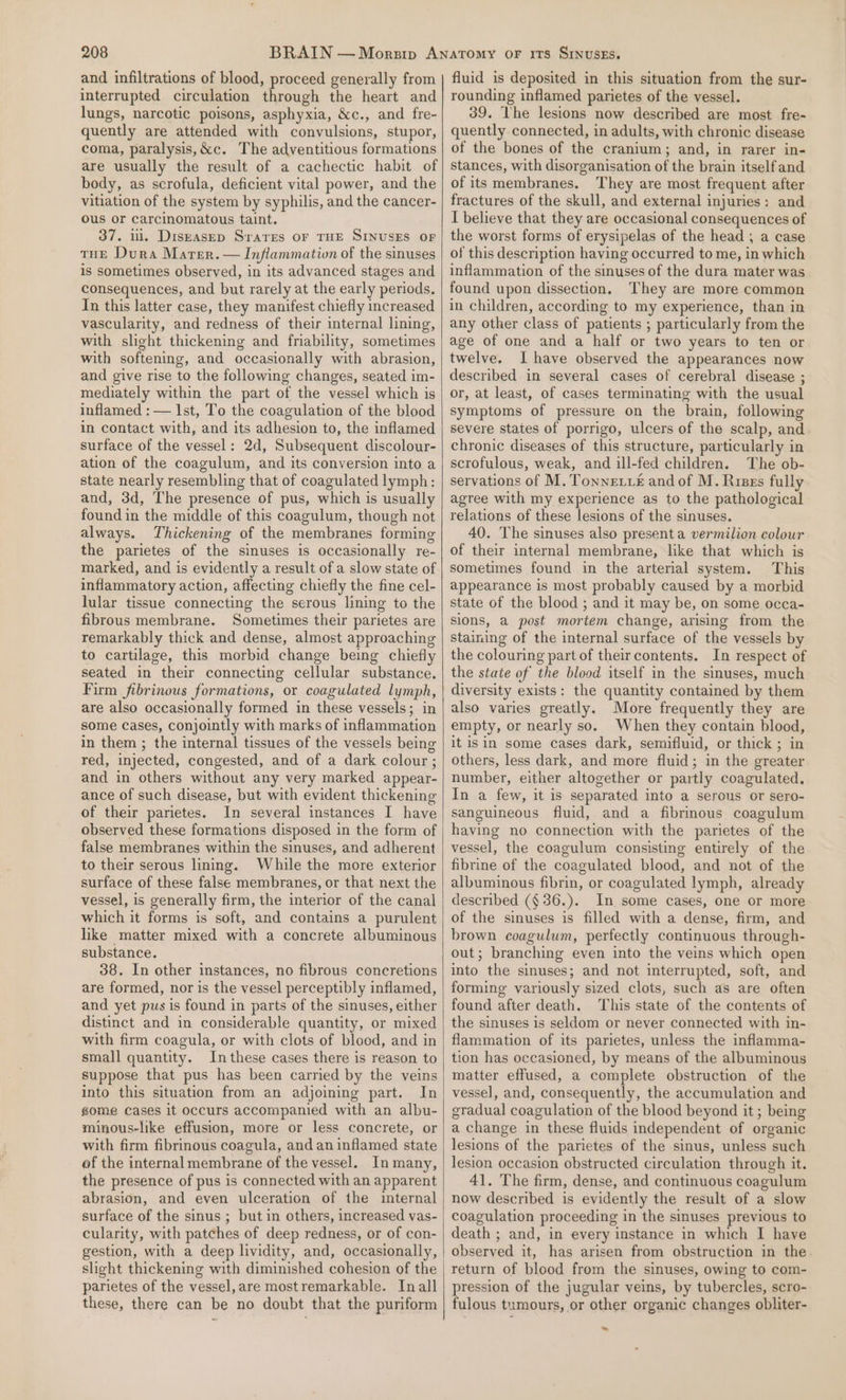 and infiltrations of blood, proceed generally from interrupted circulation through the heart and lungs, narcotic poisons, asphyxia, &amp;c., and fre- quently are attended with convulsions, stupor, coma, paralysis,&amp;c. The adventitious formations are usually the result of a cachectic habit of body, as scrofula, deficient vital power, and the vitiation of the system by syphilis, and the cancer- ous or carcinomatous taint. 37. ul. Diszasep Srares oF THE SINUSES OF THE Dura Marer.— Inflammativn of the sinuses is sometimes observed, in its advanced stages and consequences, and but rarely at the early periods. In this latter case, they manifest chiefly increased vascularity, and redness of their internal lining, with slight thickening and friability, sometimes with softening, and occasionally with abrasion, and give rise to the following changes, seated im- mediately within the part of the vessel which is inflamed : — Ist, To the coagulation of the blood in contact with, and its adhesion to, the inflamed surface of the vessel: 2d, Subsequent discolour- ation of the coagulum, and its conversion into a state nearly resembling that of coagulated lymph: and, 3d, The presence of pus, which is usually found in the middle of this coagulum, though not always. Thickening of the membranes forming the parietes of the sinuses is occasionally re- marked, and is evidently a result of a slow state of inflammatory action, affecting chiefly the fine cel- lular tissue connecting the serous lining to the fibrous membrane. Sometimes their parietes are remarkably thick and dense, almost approaching to cartilage, this morbid change being chiefly seated in their connecting cellular substance. Firm fibrinous formations, or coagulated lymph, are also occasionally formed in these vessels; in some cases, conjointly with marks of inflammation in them ; the internal tissues of the vessels being red, injected, congested, and of a dark colour ; and in others without any very marked appear- ance of such disease, but with evident thickening of their parietes. In several instances I have observed these formations disposed in the form of false membranes within the sinuses, and adherent to their serous lining. While the more exterior surface of these false membranes, or that next the vessel, is generally firm, the interior of the canal which it forms is soft, and contains a purulent like matter mixed with a concrete albuminous substance. 38. In other instances, no fibrous concretions are formed, nor is the vessel perceptibly inflamed, and yet pus is found in parts of the sinuses, either distinct and in considerable quantity, or mixed with firm coagula, or with clots of blood, and in small quantity. In these cases there is reason to suppose that pus has been carried by the veins into this situation from an adjoining part. In gome Cases it occurs accompanied with an albu- minous-like effusion, more or less concrete, or with firm fibrinous coagula, and an inflamed state of the internal membrane of the vessel. In many, the presence of pus is connected with an apparent abrasion, and even ulceration of the internal surface of the sinus ; but in others, increased vas- cularity, with patches of deep redness, or of con- gestion, with a deep lividity, and, occasionally, slight thickening with diminished cohesion of the parietes of the vessel, are most remarkable. Inall these, there can be no doubt that the puriform fluid is deposited in this situation from the sur- rounding inflamed parietes of the vessel. 39. The lesions now described are most fre- quently connected, in adults, with chronic disease of the bones of the cranium; and, in rarer in- stances, with disorganisation of the brain itself and of its membranes. They are most frequent after fractures of the skull, and external injuries: and I believe that they are occasional consequences of the worst forms of erysipelas of the head ; a case of this description having occurred to me, in which inflammation of the sinuses of the dura mater was found upon dissection. They are more common in children, according to my experience, than in any other class of patients ; particularly from the age of one and a half or two years to ten or twelve. I have observed the appearances now described in several cases of cerebral disease ; or, at least, of cases terminating with the usual symptoms of pressure on the brain, following severe states of porrigo, ulcers of the scalp, and chronic diseases of this structure, particularly in scrofulous, weak, and ill-fed children. The ob- servations of M. Tonnetv£ and of M. Riss fully agree with my experience as to the pathological relations of these lesions of the sinuses. 40. The sinuses also presenta vermilion colour of their internal membrane, like that which is sometimes found in the arterial system. This appearance is most probably caused by a morbid state of the blood ; and it may be, on some occa- sions, a post mortem change, arising from the staining of the internal surface of the vessels by the colouring part of theircontents. In respect of the state of the blood itself in the sinuses, much diversity exists: the quantity contained by them also varies greatly. More frequently they are empty, or nearly so. When they contain blood, it isin some cases dark, semifluid, or thick ; in others, less dark, and more fluid; in the greater number, either altogether or partly coagulated, In a few, it is separated into a serous or sero- sanguineous fluid, and a fibrinous coagulum having no connection with the parietes of the vessel, the coagulum consisting entirely of the fibrine of the coagulated blood, and not of the albuminous fibrin, or coagulated lymph, already described (§ 36.). In some cases, one or more of the sinuses is filled with a dense, firm, and brown coagulum, perfectly continuous through- out; branching even into the veins which open into the sinuses; and not interrupted, soft, and forming variously sized clots, such as are often found after death. This state of the contents of the sinuses is seldom or never connected with in- flammation of its parietes, unless the inflamma- tion has occasioned, by means of the albuminous matter effused, a complete obstruction of the vessel, and, consequently, the accumulation and gradual coagulation of the blood beyond it ; being a change in these fluids independent of organic lesions of the parietes of the sinus, unless such lesion occasion obstructed circulation through it. 41. The firm, dense, and continuous coagulum now described is evidently the result of a slow coagulation proceeding in the sinuses previous to death ; and, in every instance in which I have observed it, has arisen from obstruction in the return of blood from the sinuses, owing to com- pression of the jugular veins, by tubercles, scro- fulous tumours, or other organic changes obliter- ~~