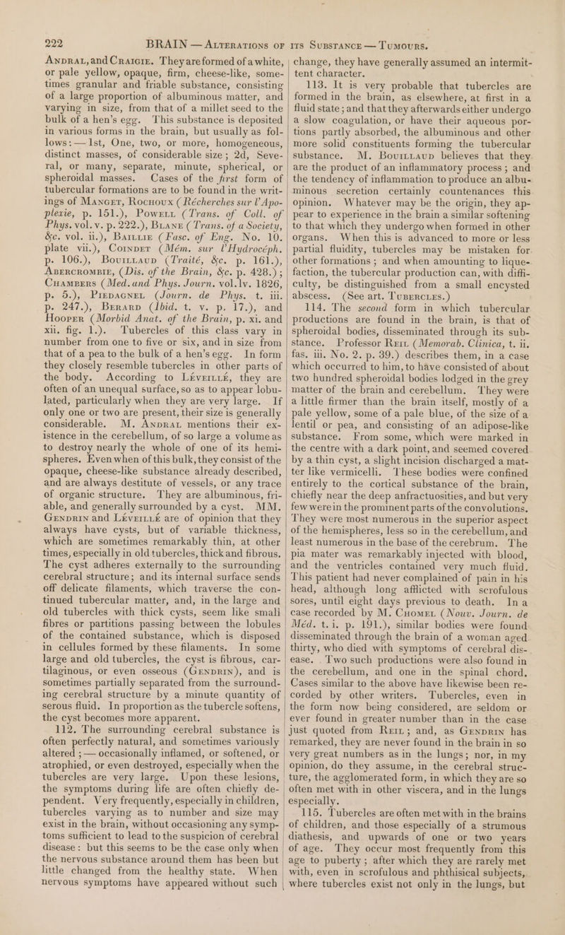 Awnprat,andCraicrz. Theyare formed of awhite, or pale yellow, opaque, firm, cheese-like, some- times granular and friable substance, consisting of a large proportion of albuminous matter, and varying in size, from that of a millet seed to the bulk of a hen’s egg. This substance is deposited in various forms in the brain, but usually as fol- lows: — Ist, One, two, or more, homogeneous, distinct masses, of considerable size; 2d, Seve- ral, or many, separate, minute, spherical, or spheroidal masses. Cases of the first form of tubercular formations are to be found in the writ- ings of Mancer, Rocnovux ( Récherches sur lV Apo- plexie, p. 151.), Powxzit (Trans. of Coll. of Phys. vol. v. p. 222.), Branz (Trans. of a Society, &amp;c. vol. ii.), Barrie (Fasc. of Eng. No. 10. plate vii.), Cornper (Mém. sur UHydrocéph. p- 106.), Bovittaup (Traité, &amp;c. p. 161.), Azsrrcromsie, (Dis. of the Brain, &amp;c. p. 428.) ; Cuamerrs (Med.und Phys. Journ. vol. lv. 1826, p- 5.), Prepacnet (Journ. de Phys, t. iii. p. (247.),) Berarp: bidet. we ps 172), cand Hoorrer (Morbid Anat. of the Brain, p. xi. and xi. fig. 1.). Tubercles of this class vary in number from one to five or six, and in size from that of a pea to the bulk of a hen’segg. In form they closely resemble tubercles in other parts of the body. According to Ltveriit£, they are often of an unequal surface, so as to appear lobu- lated, particularly when they are very large. If only one or two are present, their size is generally considerable. M, Anprat mentions their ex- istence in the cerebellum, of so large a volume as to destroy nearly the whole of one of its hemi- spheres. Even when of this bulk, they consist of the opaque, cheese-like substance already described, and are always destitute of vessels, or any trace of organic structure. They are albuminous, fri- able, and generally surrounded by a cyst. MM. Genprin and Leveri.£ are of opinion that they always have cysts, but of variable thickness, which are sometimes remarkably thin, at other times, especially in old tubercles, thick and fibrous. The cyst adheres externally to the surrounding cerebral structure; and its internal surface sends off delicate filaments, which traverse the con- tinued tubercular matter, and, in the large and old tubercles with thick cysts, seem like smali fibres or partitions passing between the lobules of the contained substance, which is disposed in cellules formed by these filaments. In some large and old tubercles, the cyst is fibrous, car- tilaginous, or even osseous (GENDRIN), and is sometimes partially separated from the surround- ing cerebral structure by a minute quantity of serous fluid. In proportion as the tubercle softens, the cyst becomes more apparent. often perfectly natural, and sometimes variously altered ; — occasionally inflamed, or softened, or atrophied, or even destroyed, especially when the tubercles are very large. Upon these lesions, the symptoms during life are often chiefly de- pendent. Very frequently, especially in children, tubercles varying as to number and size may exist in the brain, without occasioning any symp- disease: but this seems to be the case only when little changed from the healthy state. When nervous symptoms have appeared without such change, they have generally assumed an intermit- tent character. 113. It is very probable that tubercles are formed in the brain, as elsewhere, at first in a fluid state ; and that they afterwards either undergo a slow coagulation, or have their aqueous por- tions partly absorbed, the albuminous and other more solid constituents forming the tubercular substance. M. Bovirtavup believes that they. are the product of an inflammatory process ; and the tendency of inflammation to produce an albu- minous secretion certainly countenances this opinion. Whatever may be the origin, they ap- pear to experience in the brain a similar softening to that which they undergo when formed in other organs. When this is advanced to more or less partial fluidity, tubercles may be mistaken for other formations ; and when amounting to lique- faction, the tubercular production can, with diffi- culty, be distinguished from a small encysted abscess. (See art. TuBercies.) 114. The second form in which tubercular productions are found in the brain, is that of spheroidal bodies, disseminated through its sub- stance. Professor Reit (Memorab. Clinica, t. ii. fas. ii. No. 2. p. 39.) describes them, in a case which occurred to him, to have consisted of about two hundred spheroidal bodies lodged in the grey matter of the brain and cerebellum. ‘They were a little firmer than the brain itself, mostly of a pale yellow, some of a pale blue, of the size of a lentil or pea, and consisting of an adipose-like substance. From some, which were marked in the centre with a dark point, and seemed covered by a thin cyst, a slight incision discharged a mat- ter like vermicelli. ‘These bodies were confined entirely to the cortical substance of the brain, chiefly near the deep anfractuosities, and but very few were in the prominent parts of the convolutions. They were most numerous in the superior aspect of the hemispheres, less so in the cerebellum, and least numerous in the base of the cerebrum. The pia mater was remarkably injected with blood, and the ventricles contained very much fluid. This patient had never complained of pain in his head, although long afflicted with scrofulous sores, until eight days previous to death. Ina case recorded by M. Cuomet (Nouv. Journ. de Méd. t.i. p. 191.), similar bodies were found disseminated through the brain of a woman aged thirty, who died with symptoms of cerebral dis- ease. . T'wo such productions were also found in the cerebellum, and one in the spinal chord. Cases similar to the above have likewise been re- corded by other writers. Tubercles, even in the form now being considered, are seldom or ever found in greater number than in the case just quoted from Reri; and, as Grenprry has remarked, they are never found in the brain in so very great numbers as in the lungs; nor, in my opinion, do they assume, in the cerebral struc- ture, the agglomerated form, in which they are so often met with in other viscera, and in the lungs especially. 115. Tubercles are often met with in the brains of children, and those especially of a strumous diathesis, and upwards of one or two years of age. They occur most frequently from this age to puberty ; after which they are rarely met with, even in scrofulous and phthisical subjects, where tubercles exist not only in the lungs, but