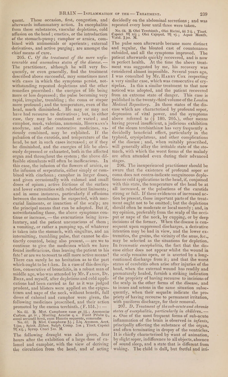 quent. These occasion, first, congestion, and afterwards inflammatory action. In encephalitis from these substances, vascular depletions, cold affusion on the head ; emetics, or the introduction of the stomach-pump; camphor or arnica, com- bined with antimonials or aperients; external derivatives, and active purging; are amongst the chief means of cure. 205. C. Of the treatment of the more unfa- vourable and anomalous states of the disease. — The practitioner, although he will very fre- quently, or even generally, find the treatment described above successful, may sometimes meet with cases in which the symptoms persist, not- withstanding repeated depletions and the other remedies prescribed: the energies of life being more or less depressed ; the pulse becoming very rapid, irregular, trembling ; the coma or stupor more profound ; and the temperature, even of the head, much diminished. He may or may not have had recourse to derivatives; but, in either case, they may be continued or varied; and camphor, musk, valerian, ammonia, Horrmany’s anodyne, and other restorative medicines, va- riously combined, may be exhibited. If the pulsation of the carotids, and temperature of the head, be not in such cases increased ; or if they be diminished, and the energies of life be obvi- organ and throughout the system; the above dif- fusible stimulants will often be inefficacious. In this case, the infusion of the flowers of arnica, or the infusion of serpentaria, either simply or com- bined with cinchona; camphor in larger doses, doses of opium; active frictions of the surface and lower extremities with rubefacient liniments ; and in some instances, particularly if effusions between the membranes be suspected, with mer- curial liniments, or inunction of the scalp; are the principal means that can be adopted. But if, notwithstanding those, the above symptoms con- tinue or increase, —the evacuations being invo- luntary, and the patient unconscious of them ; a vomiting, or rather a pumping up, of whatever is taken into the stomach, with singultus, and an intermitting, trembling pulse, that cannot be dis- tinctly counted, being also present, — are we to continue to give the medicines which we have found inefficacious, thus leaving the patient to his fate? or are we to resort to still more active means? There can surely be no hesitation as to the part which ought to be tzken. In a case of this descrip- middle age, who was attended by Mr. Faxon, Dr. Brez, and myself, after depletions and cold apph- cations had been carried as far as it was judged trium and nape of the neck, without benefit, full following medicines prescribed, and their action promoted by the enema terebinth. (F.151.) : — No. 62. BK Mist. Camphore rase gr.iij.; Ammoniz Carbon. gr.iv.; Mucilag. Acacie q.s. Fiant Pilule ij., emni secunda hora, cum Haustu sequente, sumende. No. 63. B Mist. Camphoree 3j.; Lig. Ammon. Acet. 3 ijss.; Spirit. Aither. Sulph. Comp. 3ss.; Tinct. Capsici MN) xij. ; Syrup. Croci 3ss. M. The following draught was also given, four hours after the exhibition of a large dose of ca- lomel and camphor, with the view of deriving the circulation from the head, and of acting 239 decidedly on the abdominal secretions ; and was repeated every hour until three were taken. No. 64. BR Olei Terebinth., Olei Ricini, 44 3 ij. ; Tinct. Capsici M xij.; Olei Cajeput. 1 vj.; Aque Menth. Virid. 3jss. M. The pulse soon afterwards became more distinct and regular, the bloated cast of countenance subsided, and all the symptoms improved. The patient afterwards quickly recovered, and is now in perfect health. At the time the above treat- ment was suggested by me, his recovery was considered almost impossible. Several years ago, I was consulted by Mr. Harry Cox respecting a very similar case, which was consecutive of ery- sipelas. In this a similar treatment to that now noticed was adopted, and the patient recovered from an extreme state of danger. This case is published in the twenty-third volume of the London Medical Repository. In those states of the dis- ease which are characterised by profound sopor, depression of vital power, and the symptoms above referred to (¢ 180. 205.), other means having proved insufficient, a judicious exhibition of the oleum terebinthine has very frequently a decidedly beneficial effect, particularly in the typhoid, erysipelatous, and other complications of the disease ; and, when suitably prescribed, will generally allay the irritable state of the sto- mach, with which the worst forms of the malady are often attended even during their advanced stages. 206. The inexperienced practitioner should be aware that the existence of profound sopor or coma, does not contra~indicate sanguineous deple- tions or cold applications to the head, if, conjoined with this state, the temperature of the head be at strong or full. If these evidences of increased ac- tion be present, those important parts of the treat- ment ought not to be omitted; but the depletions should often be moderate or local merely ; and, in my opinion, preferably from the scalp of the occi- put or nape of the neck, by cupping, or by deep incisions of the former. When the disease is con- sequent upon suppressed discharges, a derivative intention may be had in view, and the lower ex- tremities, the groins, the vicinity of the anus, &amp;c., ease either does not appear whilst the wound in the scalp remains open, or is averted by a long- continued discharge from it; and that the worst states of cerebritis often arise after injuries of the head, when the external wound has readily and prematurely healed, furnish a striking indication of the propriety of having recourse to incisions of to issues and setons in the same situation subse- quently, when their sequel indicate the pro- priety of having recourse to permanent uritation, with puriform discharge, for their removal. 207. D. Treatment of the swb-acute and chronio states of encephalitis, particularly in children, — a. One of the most frequent forms of sub-acute inflammation of the brain is observed in infants, principally affecting the substance of the organ, and often terminating in dropsy of the ventricles, It is chiefly characterised by want of animation, by slight sopor, indifference to all objects, absence of sound sleep, and a state that is different from waking. The child is dull, but fretful and irri-