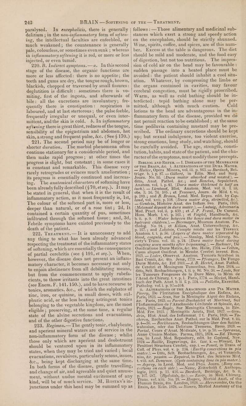 paralysed. In encephalitis, there is generally delirium ; in the non-inflammatory form of soften- ing, the intellectual faculties are enfeebled, or much weakened; the countenance is generally pale, colourless, or sometimes even sunk ; whereas in inflammatory softening it is red, or more or less injected, or even tumid, 220. B. Indirect symptoms.—a. In this second stage of the disease, the organic functions are more or less affected: there is no appetite; the teeth and gums are dry, the tongue rough, brown, blackish, chopped or traversed by small fissures : deglutition is difficult: sometimes there is vo- miting, first of the ingesta, and afterwards of bile: all the excretions are involuntary; fre- quently there is constipation: respiration is laboured, and at last stertorous; the pulse feeble, frequently irregular or unequal, or even inter- mittent, andthe skin is cold. 0b. In inflammatory softening there is great thirst, redness of the tongue, sensibility of the epigastrium and abdomen, hot skin, astrong and frequent pulse, &amp;c. (See § 170.) 221. The second period may be of longer or shorter duration. The morbid phenomena often continue stationary for a considerable period, and then make rapid progress; at other times the progress is slight, but constant ; in some cases it is constant and remarkable. This disease very rarely retrogrades or evinces much amelioration ; its progress is essentially continued and increas- ing. The anatomical characters of softening have been already fully described ($70, et seqg.). Itmay be stated in general, that when it is the result of inflammatory action, as it most frequently is, Ist, The colour of the softened part is, more or less, deeper than natural, or of a rose tint; 2d, It contained a certain quantity of pus, sometimes infiltrated through the softened tissue; and, 3d, Febrile symptoms have existed previously to the death of the patient. 222. Trearment.—It is unnecessary to add any thing to what has been already advanced respecting the treatment of the inflammatory states of softening, which are essentially the consequence of partial cerebritis (see § 191, et seq.). When, however, the disease does not present an inflam- matory character, it becomes necessary not only to enjoin abstinence from all debilitating means, but from the commencement to apply rubefa- cients, to throw irritants into the great intestines (see Enem. F. 141. 150.), and to have recourse to tonics, aromatics. &amp;c., of which the sulphates of zinc, iron, or quinine, in small doses, with sul- phuric acid, or the less heating astringent tonics belonging to the vegetable kingdom, are the most eligible ; preserving, at the same time, a regular state of the alvine secretions and evacuations, and of the other digestive functions. 223, Regimen.— The gently tonic, chalybeate, and aperient mineral waters are of service in the non-inflammatory form of the disease; whilst those only which are aperient and deobstruent should be ventured upon in its inflammatory states, when they may be tried and varied ; local evacuations, revulsives, particularly setons, issues, &amp;c., being kept discharging at the same time. In both forms of the disease, gentle travelling, and change of air, and agreeable and quiet amuse- ment, without undue mental excitement of any kind, will be of much service. M. Rosran’s in- junctions under this head may be summed up as follows :—Those alimentary and medicinal sub- stances which exert a strong and speedy action on the encephalon, should be strictly shunned. Wine, spirits, coffee, and spices, are of this num- ber. Excess at the table is dangerous. The diet should be mild and moderate, and the food easy of digestion, but not too nutritious. The impres- sion of cold air on the head may be favourable : sudden passage into a heated place must be avoided: the patient should inhabit a cool situ- ation. Whatever, by compressing the limbs or the organs contained in cavities, may favour cerebral congestion, must be rigidly proscribed. Warm, as well as cold bathing should be in- terdicted: tepid bathing alone may be per- mitted, although with much caution. Cold lotions to the head are advantageous in the in- flammatory form of the disease, provided we do not permit reaction to be established ; at the same time pediluvia containing mustard may be pre- scribed. The ordinary excretions should be kept up; but sexual indulgence, too violent exercise, strong emotions, long study, and watching, should be carefully avoided. The age, strength, consti- tution, habits, and state of the patient, and the cha- racter of the symptoms, must modify these precepts. BrsLioG. AND REFER. — I. DISEASES OF THE MEMBRANES OF THE BRAIN, &amp;c. i. ALTERATIONS OF THE Dura MATER. — Haller, Opera Minora, vol. iii. p. 863. — Burdach, Bei- trage. b. i. p. 87.— Gilbert, in Edin. Med. and Surg. Journ. No. 95. (Dura mater absorbed and wasted.), — Otto, Anat. Pathol. &amp;c.; and Bonetus, Sepulchret. Anatom, vol. i. p.41. (Dura mater thickened to half an inch.}. — Lieutaud, Hist. Anatom. Med. vol. ii. 1. iii, obs. 3. 16. 76. 165.; et Trecourt, Journ. de Méd. t. vi. p. 189.; and B. Brown, Lond. Med. Repos. edit. by Cop- land, vol. xvii. p. 108. (Dura mater ary, shrivelled, &amp;c.). — Gendrin, Histoire Anat. des Inflam. 8vo. Paris, 1826. (Melanoid deposit in dura mater.).— Ludwig, Adversaria Med. Pract. vol. ii. p.459.; et J. P. Frank, De Curand. Hom. Morb. 1. vi. p.161.; et Voigtel, Handbuch, &amp;c, b. ii. p.9. (Water between the bones and dura mater in hydropic children.). — Biermayer, Museum Anatom. Pa- tholog. No. 94; et Kélian, Anat. Untersuchung, &amp;c. p. 127.; and Lodstein, Compte rendu sur les Travaux Anatom. t. i. p. 56. (Layers of dura mater separated by blood, coagula, and pus.).— Stanley, Med. Chirurg. So- ciety’s Trans. vol. iii. p.24 (Dura mater burst during coughing seven months after trepanning.). — Boehmer, De Ossificatione Dure Matris, &amp;c. 4to. Hale, 1764. — Velten, Casus aliquot Ossificat. in Membr. Cerebri invent. Bon. 1825, — Loder, Observat. Anatom. Tumoris Scirrhosi in Basi Cranii, &amp;c. 4to. Jena, 1779. — Pfranger, De Fungo Dure Matris, &amp;c. Erf. 1801.—4. B. Hertel, Anat. Pathol. de Cerebri et Meningum Tumoribus. 8vo. Ber. 1824. — Otto, Selt. Beobachtungen, t. ii. p. 86. No. 36. — Louis, Sur les Tumeurs Fongeuses de la Dure Mére, in Mém. de 1’ Acad. de Chirurg. t. v. p. 1. Paris, 1774. — Meckel, Hand- buch der Path. Anat. b. ii. 2. p. 394. — Palletta, Exercitat. Patholog. vol.i. p. 92—104. ii, ALTERATIONS OF THE ARACHNOID AND Pra MATER. Piorry, De Vlrritation Encéphalique des Enfans, &amp;c. Paris, 1823. — Senn, Sur la Meningite Aigué des Enfans, &amp;c. Paris, 1825.— Parent-Duchatelet et Martinet, Sur l’Inflammation de l’?Arachnoide Cérébrale et Spinale, &amp;c. Paris, 1821.— Bayle, Sur Meningitis Chronica, in Rév. Méd. Fev. 1825. ; Meningitis Acuta, Ibid. 1827. — Gen- drin, Hist. Anat. des Inflammat. 2t. Paris, 1826. — Ta- cheron, Recherches Anat. Pathol. sur Ja Méd. Prat. t. iii. p.4—36. — Barkhausen, Beobachtungen tiber den Satifer- wahnsiun, oder das Delirium Tremens. Brem. 1828. — Portal, Cours a’ Anat. Médicale, t. iv. p. 70. — Speranza, Anno Clinico-Medico. Parma, 1823, 1824. — Ed. Thomp- son, in Fond. Med. Repository, edit. by Copland, Nov. 1824. — Baillie, Engravings, &amp;c. fase. x.— Wenzel, De Penitiori Structura Cerebri, cap.i.— Powel, in Trans. of Coll. of Phys. vol. v. p. 234. (Earthy concretions in pia mater.). — Otto, Selt. Beobachtungen, &amp;c., et Verzeich- niss, &amp;c. passim. — Esquirol, in Dict. des Sciences Méd, t. viii. art. Demence. (Cysts containing lime in pia mater.). — Asprey, in Lond. Med. and Phys. Journ. (Bony con- cretions on each side.). —Nasse, Zeitschrift f. Anthopo- logie, 1823. p. 11. 416.— Burdach, Beitrage, &amp;c. Db. ii. p. 107. 287. (Hydatids, &amp;c.). — Earle, in Med. Chirurg. Trans. vol. xiii. No, 18. — Hooper, Morbid Anat, of the Brain, &amp;c, Edin, 1888. — 2fonro, Morbid Anatomy of the