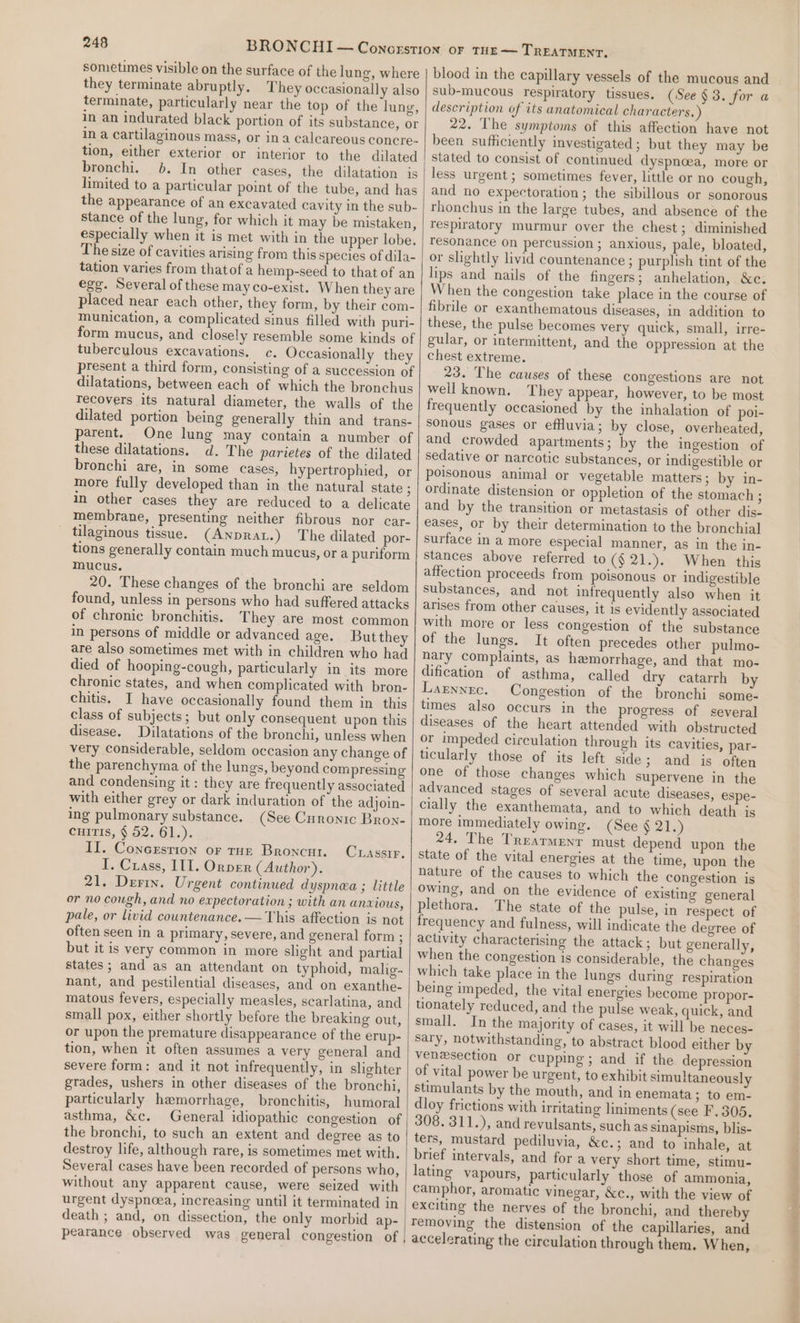 sometimes visible on the surface of the lung, where they terminate abruptly. They occasionally also terminate, particularly near the top of the lung, in an indurated black portion of its substance, or in a cartilaginous mass, or ina calcareous concre- tion, either exterior or interior to the dilated bronchi. 0b. In other cases, the dilatation is limited to a particular point of the tube, and has the appearance of an excavated cavity in the sub- stance of the lung, for which it may be mistaken, especially when it is met with in the upper lobe. The size of cavities arising from this species of dila- tation varies from thatof a hemp-seed to that of an egg. Several of these may co-exist. When they are placed near each other, they form, by their com- munication, a complicated sinus filled with puri- form mucus, and closely resemble some kinds of tuberculous excavations. c. Occasionally they present a third form, consisting of a succession of dilatations, between each of which the bronchus recovers its natural diameter, the walls of the dilated portion being generally thin and trans- parent. One lung may contain a number of these dilatations. d. The parietes of the dilated bronchi are, in some cases, hypertrophied, or more fully developed than in the natural state ; in other cases they are reduced to a delicate membrane, presenting neither fibrous nor car- tilaginous tissue. (Anprax.) The dilated por- tions generally contain much mucus, or a puriform mucus. 20. These changes of the bronchi are seldom found, unless in persons who had suffered attacks of chronic bronchitis. They are most common in persons of middle or advanced age. But they are also sometimes met with in children who had died of hooping-cough, particularly in its more chronic states, and when complicated with bron- chitis. I have occasionally found them in this class of subjects; but only consequent upon this disease. Dilatations of the bronchi, unless when very considerable, seldom occasion any change of the parenchyma of the lungs, beyond compressing and condensing it : they are frequently associated with either grey or dark induration of the adjoin- ing pulmonary substance. (See Curonic Broy- cuits, § 52. 61.). II. Conersrion or run Broncnt. I. Crass, 111. Orpver (Author). 21. Derin. Urgent continued dyspnea ; little or no cough, and no expectoration ; with an anxious, pale, or livid countenance. — This affection is not often seen in a primary, severe, and general form ; but it is very common in more slight and partial states ; and as an attendant on typhoid, malig- nant, and pestilential diseases, and on exanthe- matous fevers, especially measles, scarlatina, and small pox, either shortly before the breaking out, or upon the premature disappearance of the erup- tion, when it often assumes a very general and severe form: and it not infrequently, in slighter grades, ushers in other diseases of the bronchi, particularly hemorrhage, bronchitis, humoral asthma, &amp;c. General idiopathic congestion of the bronchi, to such an extent and degree as to destroy life, although rare, is sometimes met with, Several cases have been recorded of persons who, without any apparent cause, were seized with urgent dyspnoea, increasing until it terminated in death ; and, on dissection, the only morbid ap- pearance observed was general congestion of CLassir. blood in the capillary vessels of the mucous and sub-mucous respiratory tissues. (See $3. for a description of its anatomical characters.) 22. The symptoms of this affection have not been sufficiently investigated; but they may be stated to consist of continued dyspnaea, more or less urgent ; sometimes fever, little or no cough, and no expectoration; the sibillous or sonorous rhonchus in the large tubes, and absence of the respiratory murmur over the chest; diminished resonance on percussion ; anxious, pale, bloated, or slightly livid countenance ; purplish tint of the lips and nails of the fingers; anhelation, &amp;c. When the congestion take place in the course of fibrile or exanthematous diseases, in addition to these, the pulse becomes very quick, small, irre- gular, or intermittent, and the oppression at the chest extreme. 23. The causes of these congestions are not weil known. They appear, however, to be most frequently occasioned by the inhalation of pol- Sonous gases or efHuvia; by close, overheated, and crowded apartments; by the ingestion of sedative or narcotic substances, or indigestible or poisonous animal or vegetable matters; by in- ordinate distension or oppletion of the stomach ; and by the transition or metastasis of other dis- eases, or by their determination to the bronchial surface in a more especial manner, as in the in- stances above referred to (§21.). When this affection proceeds from poisonous or indigestible substances, and not infrequently also when it arises from other causes, it is evidently associated with more or less congestion of the substance of the lungs. It often precedes other pulmo- nary complaints, as hemorrhage, and that mo- dification of asthma, called dry catarrh by Laznnec. Congestion of the bronchi somé- times also occurs in the progress of several diseases of the heart attended with obstructed or impeded circulation through its cavities, par- ticularly those of its left side; and is often one of those changes which supervene in the advanced stages of several acute diseases, espe- cially the exanthemata, and to which death is more immediately owing. (See § 21.) 24. The Trearmenr must depend upon the state of the vital energies at the time, upon the nature of the causes to which the congestion is owing, and on the evidence of existing general plethora. The state of the pulse, in respect of frequency and fulness, will indicate the degree of activity characterising the attack; but generally, when the congestion is considerable, the changes which take place in the lungs during respiration being impeded, the vital energies become propor- tonately reduced, and the pulse weak, quick, and small. In the majority of cases, it will be neces- sary, notwithstanding, to abstract blood either by venesection or cupping; and if the depression of vital power be urgent, to exhibit simultaneously stimulants by the mouth, and in enemata; to em- dloy frictions with uritating liniments (see F.305. 308. 311.), and revulsants, such as sinapisms, blis- ters, mustard pediluvia, &amp;c.; and to inhale, at brief intervals, and for a very short time, stimu- lating vapours, particularly those of ammonia, camphor, aromatic vinegar, &amp;c., with the view of removing the distension of the capillaries, and accelerating the circulation through them. When, 1 SO AM EMIS Aloe